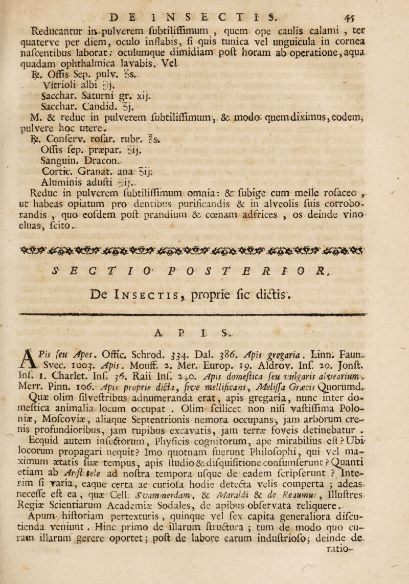 Reducantur ia « pulverem fubtiliffimum ^ 5 quem ope caulis calami , ter quaterve per diem, oculo inflabis, fi quis tunica vel unguicula in cornea nafcentibus laborat; oculumque dimidiam poft horam ab operatione,aqua quadam ophthalmica lavabis. Vel R. Ofiis Sep. pulv. 3s« Vitrioli albi 9j, Sacchar. Saturni gr. xij. Sacchar. Candid. 5j. M. & reduc in pulverem fubtiliffiiniims & modo quem diximus, eodem, pulvere hoc utere. R. Confer v. rofar. rubr. fsv Ofiis fep. prapar.. 5ij. Sanguin. Dracon. €ortk\ Granat. ana 5ip Aluminis adufti gijs. Reduc in pulverem fubtilifiimum omnia : & : fu b ige cum meile tofaceo r ut habeas opiatum pro dentibus purificandis & in alveolis fliis corrobo¬ randis , quo eofdem poft prandium &. coenam adfrices , os deinde vino eluas, fcito.. SECTI 0 P 0 S T E R I 0 R. De Insectis,, proprie fic didis* A P i s. APis feu Apes. Ofltc. Schrod. 334. Dal. 386. Apis gregaria. Linn. Faum Svec. 1004. Apis. Mouft 2. Mer. Europ. 19. Aldrov. Inf. 20. Jonft* Inf. 1. Charlet. Inf. 36. Raii Inf. 240. Apis domeftica feu vulgaris alvearium. Merr. Pinn. io<5. Apu proprie dicla, five mellificans, Mehjfa Graecis Quorumd* Quse olim filveftribus adnumeranda erat, apis gregaria, nunc inter do** mettica animalia locum occupat . Olim fcilicet non nifi vaftifiima Polo- nise, Mofcovise, aliaque Septentrionis nemora occupans, jam arborum cre¬ nis profundioribus, jam rupibus excavatis, jam terne foveis detinebatur . Ecquid autem inferorum, Phyficis cognitorum, ape mirabilius eft?Ubi locorum propagari nequit? Imo quotnam fuerunt Philofophi, qui vel ma¬ ximum aetatis fuse tempus, apis ftudio&difquifttione confumferunt ? Quanti etiam ab Anfltele ad noftra tempora ufque de eadem fcripferunt ? Inte¬ ram fi yaria, eaque certa ac curiola hodie deteda velis comperta ; adeas* neceffe eft ea, quae CeiL Svammerdam, & Maraldi & de Reaumur, Illuftres* Regiae Scientiarum Academiae Sodales, de apibus obfervata reliquere. Apumyhiftoriam pertexturis , quinque vel fex capita generaliora difcu^ tienda veniunt. Hinc primo de illarum ftruftura ; tum de modo quo cu¬ ram illarum gerere oportet; poft de labore earum induftriofo> deinde de* ratio-