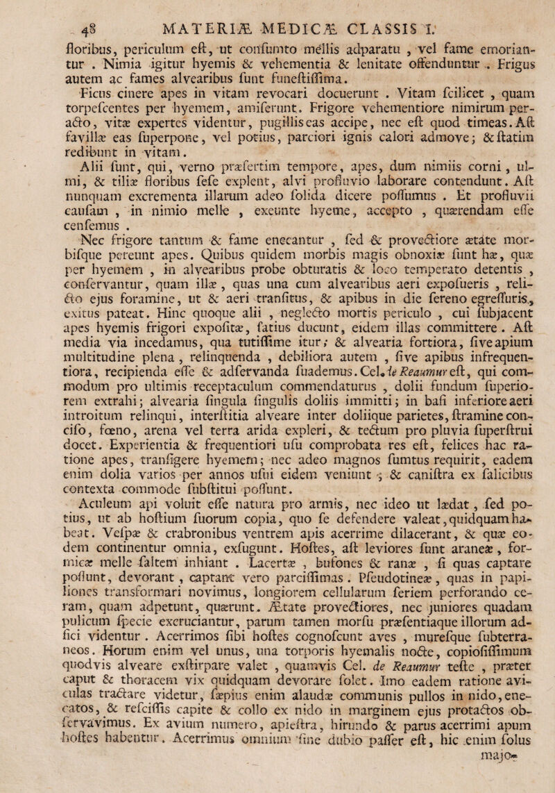 , 4§ MATERIA -MEDICA CLASSIS X floribus, periculum eft, ut coitfumto mellis adparatn , vel fame emorian¬ tur . Nimia igitur hyemis & vehementia & lenitate offenduntur .. Frigus autem ac fames alvearibus funt funeftiffima. Ficus cinere apes in vitam revocari docuerunt . Vitam fcilicet , quam torpefcentes per hyemem, amiferunt. Frigore vehementiore nimirum per- ado, vita? expertes videntur, pugillis eas accipe, nec eft quod timeas.Aft favilla eas fiiperpone, vel potius, parciori ignis calori admove; & ftatim redibunt in vitam. Alii funt, qui, verno prafertim tempore, apes, dum nimiis corni, ul¬ mi, Sc tilice floribus fefe explent, alvi profluvio laborare contendunt. Aft nunquam excrementa illarum adeo folida dicere poifumtis . Et profluvii caufam , in nimio meile , exeimte Ir/cme, accepto , querendam efle cenfemus . Nec frigore tantum & fame enecantur , fed Sc provediore artite mor- bifque pereunt apes. Quibus quidem morbis magis obnoxia? funt ha?, qua? per hyemem , in alvearibus probe obturatis & loco temperato detentis , eonfervantur, quam illae, quas una cum alvearibus aeri expofueris , reli¬ do ejus foramine, ut & aeri tranfitus, & apibus in die fereno egrefluris, exitus pateat. Hinc quoque alii , negledo mortis periculo , cui fubjacent apes hyemis frigori expoflta?, fatius ducunt, eidem illas committere. Aft media via incedamus, qua tutiffime itur,* & alvearia fortiora, five apium multitudine plena , relinquenda , debiliora autem , five apibus infrequen- tiora, recipienda efle & adfervanda fuademus. CcL ie Reaumur eft, qui com¬ modum pro ultimis receptaculum commendaturus , dolii fundum fuperio- rem extrahi; alvearia fingula lingulis doliis immitti; in bafi inferiore aeri introitum relinqui, interftitia alveare inter doliique parietes, ftraminecon- cifo, foeno, arena vel terra arida expleri, & tedum pro pluvia fuperftrui docet. Experientia & frequentiori ufu comprobata res eft, felices hac ra¬ tione apes, tranfigere hyemem; nec adeo magnos fumtus requirit, eadem enim dolia varios per annos ufui eidem veniunt ; 3c caniftra ex faiicibus contexta commode fubftitui poflunt. Aculeum api voluit effe natura pro armis, nec ideo ut la?dat, fed po¬ tius, ut ab hoftium fuorurn copia, quo fe defendere valeat, quidquam ha* beat. Vefpa? & crabronibus ventrem apis acerrime dilacerant, & qua? eo¬ dem continentur omnia, exfugunt. Koftes, aft leviores funt aranese, for¬ mica? meile faltem inhiant . Lacerta? , bufones & rana? , fi quas captare poliunt, devorant , captant vero parciflimas . Pfeudotinea?, quas in papi¬ liones transformari novimus, longiorem cellularum feriem perforando ce¬ ram, quam adpetunt, quserunt.. ifetate provediores, nec juniores quadam pulicum fpecie excruciantur, parum tamen morfu pra?fentiaque illorum ad- fici videntur. Acerrimos fibi hoftes cognofcunt aves , murefque fubterra- neos. Horum enim vel unus, una torporis hyemalis node, copiofiflimum quod vis alveare exftirpare valet , quamvis Cei. de Reaumur tefte , pra?ter caput & thoracem vix quidquam devorare folet. Imo eadem ratione avi¬ culas tradare videtur, fa?pfus enim alauda? communis pullos in nido,ene- catos, & refciflis capite & collo ex nido in marginem ejus protados ob- fervavimus. Ex avium numero, apieftra, hirundo & parus acerrimi apum hoftes habentur. Acerrimus omnium'fine dubio pafler eft, hic enim folus majo*