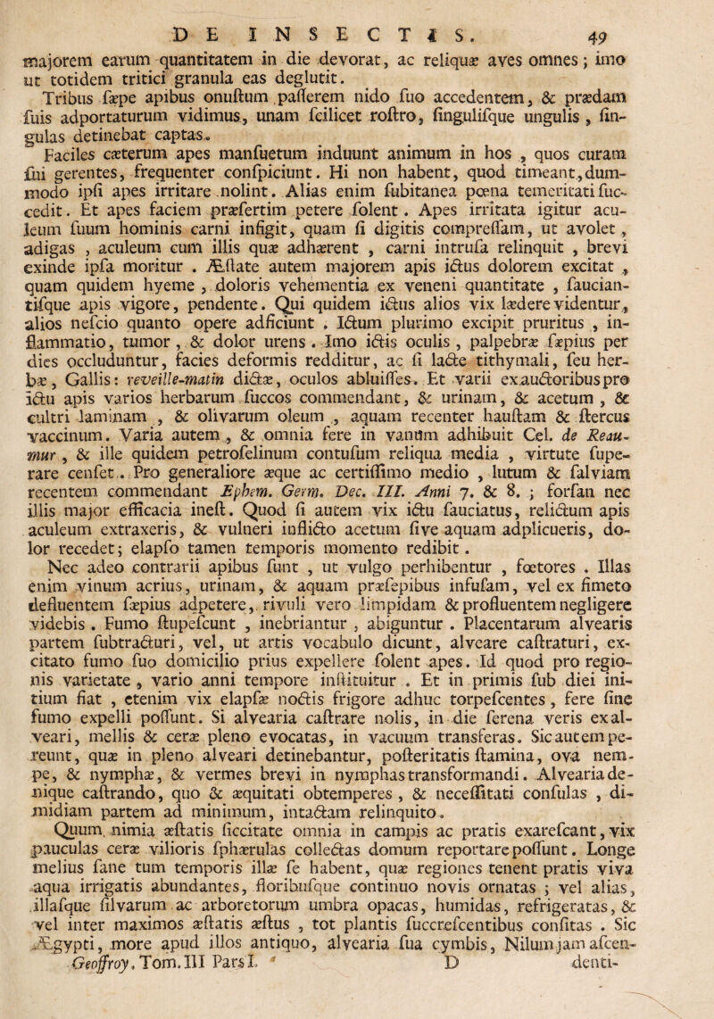 majorem earum quantitatem in die devorat, ac reliquae aves omnes; imo ut totidem tritici granula eas deglut-it. Tribus faspe apibus onuftum paflerem nido fuo accedentem, & praedam fuis adportaturum vidimus, unam feilicet roftro, fing,ulifque ungulis , Un¬ gulas detinebat captas» Faciles ceterum apes manfuetum induunt animum in hos , quos curam £ui gerentes, frequenter confpiciunt. Hi non habent, quod timeant,dum¬ modo ipii apes irritare nolint. Alias enim fubitanea poena temeritati fuc- cedit. Et apes faciem praefertim petere folent. Apes irritata igitur acu¬ leum fuum hominis carni infigit, quam fi digitis compreffam, ut avolet , adigas , aculeum cum illis qux adhasrent , carni intrufa relinquit , brevi exinde ipfa moritur . Alflate autem majorem apis idus dolorem excitat , quam quidem hyeme , doloris vehementia ex veneni quantitate , faucian- tifque apis vigore, pendente. Qui quidem idus alios vix ludere videntur, alios nefcio quanto opere adficiunt . Idum plurimo excipit pruritus , in¬ flammatio , tumor, & dolor urens . Imo idis oculis , palpebras firpius per dies occluduntur, facies deformis redditur, ac fi lade tithymali, feu her¬ bas, Gallis: veveiUe-matin didas, oculos abluifles. Et varii exaudoribuspr® Idu apis varios herbarum fuccos commendant, fk urinam, & acetum , 8c cultri laminam , & olivarum oleum , aquam recenter hauftam & ftercus vaccinum. Varia autem , & omnia fere in vanum adhibuit Cei. de Reau~ mur, & ille quidem petrofelinum contufum reliqua media , virtute fupe- rare cenfet . Pro generaliore seque ac certiffimo medio , lutum & falviam recentem commendant £pbem. Germ. Dee. 1IL Anni 7. & 8. ; forfan nec illis major efficacia ineft. Quod fi autem vix idu fauciatus, reiidum apis aculeum extraxeris, & vulneri inflido acetum five aquam adplicueris, do¬ lor recedet; elapfo tamen temporis momento redibit. Nec adeo contrarii apibus funt , ut vulgo perhibentur , faetores . Illas enim vinum acrius, urinam, & aquam prasfepibus infufam, vel ex fimeto defluentem faspius adpetere,, rivuli vero limpidam & profluentem negligere videbis . Fumo ftupefcunt , inebriantur , abiguntur . Placentarum alvearis partem fubtraduri, vel, ut artis vocabulo dicunt, alveare caftraturi, ex¬ citato fumo fuo domicilio prius expellere folent apes. Id quod pro regio¬ nis varietate, vario anni tempore inflituitur . Et in primis fub diei ini¬ tium fiat , etenim vix elapfas nodis frigore adhuc torpefeentes, fere fine fumo expelli pofTunt. Si alvearia caftrare nolis, in die ferena veris ex al¬ veari, mellis & ceras pleno evocatas, in vacuum transferas. Sic autem pe¬ reunt, quae in pleno alveari detinebantur, pofleritatis flamina, ova nem¬ pe, & nymphae, & vermes brevi in nymphas transformandi. Alvearia de¬ nique caftrando, quo &; aequitati obtemperes , & neceflitatd confulas , di¬ midiam partem ad minimum, intadam relinquito. Quum, nimia aeftatis ficcitate omnia in campis ac pratis exarefeant, vix pauculas cerae vilioris fphaerulas colledas domum reportare poflunt. Longe melius fane tum temporis illas fe habent, quas regiones tenent pratis viva aqua irrigatis abundantes, fiorihiifque continuo novis ornatas ; vel alias, illafque filvarum .ac arboretorum umbra opacas, humidas, refrigeratas, & vel inter maximos reflatis asftus , tot plantis fuccrefcentibus confitas . Sic jEgypti, .more apud illos antiquo, alvearia fua cymbis, Nilum j am afeen- Geoffroy, TomJII ParsL * B denti-