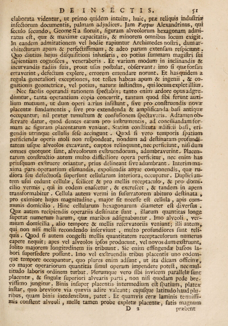 elaborata videntur, ut primo quidem intuitu, huic, prae reliquis induffriss infectorum documentis, palmam adjudices. Jam Pappus Alexandrinus, qui feculo fecundo, GeomeSa floruit, figuram alveolorum hexagonam admi¬ ratus eft, qua? & maxima capacitatis, Sc minorem omnibus locum exigit. In eandem admirationem vel hodie rapiuntur Archimedes noftri, dum ar~ chite&uram apum & perfediffimam , & adeo parum extenfam refpicnmtr Quo diutius hujus difquifitiora inhseferis , eo potius fummam magiftri fui fapientiam cognofces , veneraberis . Et varium modum in inclinandis & incurvandis radiis fuis, prout ufus poftulat, obfervant; imo (i qu^forfaix erraverint, defe&um explereerrorem emendare norunt. Et has quidem x regula generaliori exceptiones, tot teftes habeas apum & ingenii , & co¬ gnitionis geometrica, vel potius, natura? inftin&us, qui locum explet illius. Nec facilis operandi rationem fpedibis; tanto enim* ardore opus adgre- diuntur, tanta operantium copia concurrit, tantum quod fibi ferunt auxi¬ lium mutuum, ut dum operi acrius infiftunt, fi ve pro? conftruendis novar placenta fundamentis , five pro extendenda & amplificanda bafi antiqua occupantur; nil prater tumultum & confufionem {pedaveris. Adtamenob- fervare datur, quod dentes earum, pro mftnurtentis, ad conciliandam for¬ mam ac figuram placentarum veniant. Statim confli tuta aedificii bafi, eri¬ gendis utnnque cellulis fefe accingunt . Quod fi vero temporis fpatiuira perficienda? operis moli non refpondeat, nondum ad deftinatanx profundi¬ tatem ufque alveolos excavant, coeptos relinquunt,nec perficiunt,-nifidun® omnes quotquot funt, alveolorum exftruendomm>, adumbraverint. Placen¬ tarum conftrudio autem multo difficiliore opera perficitur , nec enim has priufquam ex(fruere oriantur , prius delineant five adumbrant. Interim-ma¬ xima pars operantium elimandis, expoliendis atque componendis, qua? ru¬ diora feu defeduofa fuperfimt cellularum interiora , occupatur. Duplici auc¬ tem ufui cedunt cellula?, fcilicer Sc pro mellis receptaculo?, & pro? domi* cilio vermis , qui in eodem enafcettir , & excrefcet , & tandem in apem transformabitur . Cellula autem vermi in fufurratorem abituro deftinata: * pro eximiore hujus magnitudine , major fit neceffe eft cellula , apis corsis munis domicilio . Hinc cellularum hexagonarum diameter eft diverfus . Qua? autem recipiendis operariis deftinata? funt , illarum quantitas longe fuperat numerum harum, qua? maribus adfignabuntur . Imo alveoli , ver-- miutn domicilia y alio tempore & mellis refervatoriis veniunt; illi autem,, qui non nifi melli recondendo inferviunt , multo profundiores funt reli¬ quis . Quod fi autem congefti mellis quantitatem receptaculorum numerus capere nequit; apes vel alveolos ipfos producunt, vel novos dum exftfuunt* folito majorem? longitudinem iis tribuunt. Sic enim effingenda? bafeos la¬ bori fuperfedere poliunt. Imo vel exftruendis tribus placentis uno eodem* que tempore occupantur, quo plures enim adfunt, ut ita dicam officina?y eo major operariorum quantitas fimul operam impendere poteft, nec mul¬ titudo laboris ordinem turbat. Plerumque vero fibi invicem parallela?funt placentae, & fingula? fuperiori alvearis parti, non nifi quodam pede bre~ viffimo jungitur. Binis infuper placentis intermedium eftfpatium, platea? inftar, quo breviore via quavis adire valeant; cujufque latitudo haud plu¬ ribus, quam binis incedentibus, patet . Et quamvis cera? laminis tenuifli- ms conflent alveoli , meile tamen probe expleta? placentae, fatis magnum D 2 probent