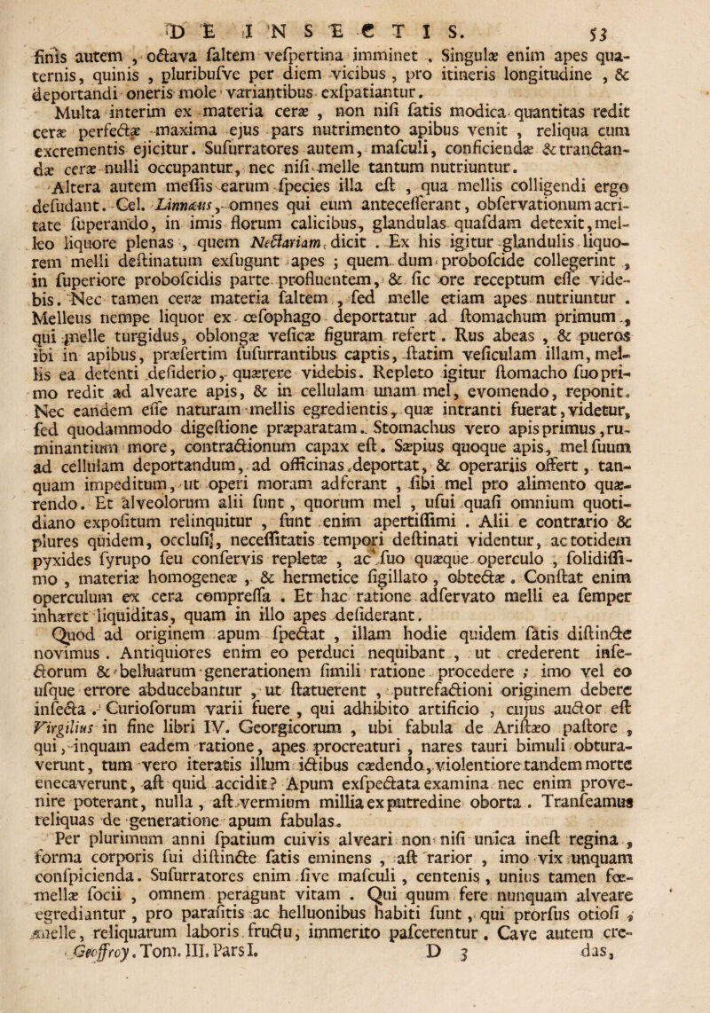 finis autem , cdhiva faltem vefpertina imminet * Singula? enim apes qua¬ ternis, quinis , pluribufve per diem vicibus , pro itineris longitudine , Se deportandi oneris mole! variantibus exfpatiantur. Multa in ter im ex materia ceras , non nili fatis modica quantitas redit cerae perfecto maxima ejus pars nutrimento apibus venit , reliqua cum excrementis ejicitur. Sufurratores autem, mafcuii, conficiendas &tran&an- dx cerse nulli occupantur, nec nifi meile tantum nutriuntur. Altera autem mefiis earum fpecies illa eft , qua mellis colligendi ergo defudant. Gei. Linn&asy omnes qui eum antecefferant, obfervationum acri¬ tate fuperando, in imis florum calicibus, glandulas quafdam detexit,mel¬ leo liquore plenas , quem Nefariam dicit . Ex his igitur glandulis liquo¬ rem melli deftinatum ©xfugunt apes ; quem dum probofcide collegerint in fuperiore probofcidis parte profluentem, & fic ore receptum efle vide¬ bis. Nec tamen ceras materia faltem , fed meile etiam apes nutriuntur . Melleus nempe liquor ex *• cefophago - deportatur ad ftomachum primum,, qui pieile turgidus, oblonga vefica? figuram refert . Rus abeas , & pueros ibi in apibus, prasfertim fufurrantibus captis, .ftatim veficulam illam,mei» Hs ea detenti defiderio, quaerere videbis . Repleto igitur flomacho fuopri- mo redit ad alveare apis, & in cellulam unam mei, evomendo, reponit. Nec eandem effe naturam mellis egredientis, qua? intranti fuerat, videtur, fed quodammodo digeflione praeparatamStomachus vero apis primus, ru¬ minantium more, contradionum capax eft. Saepius quoque apis, melfuum ad cellulam deportandum, ad officinas .deportat, & operariis offert, tan- quam impeditum, ut operi moram ad ferant , fibi mei pro alimento que¬ rendo. Et alveolorum alii funt, quorum mei , ufui quafl omnium quoti¬ diano expolitum relinquitur , funt enim apertiffimi . Alii e contrario 8c plures quidem, occlufi], neceffitatis tempori deftinati videntur, ac totidem pyxides fyrupo feu confervis replete , acjTuo quaeque operculo , folidifli- mo , materie homogenee , & hermetice figillato, obtecto . Conflat enim operculum ex cera cemprefla . Et hac ratione adfervato melli ea femper inheret liquiditas, quam in illo apes defiderant. Quod ad originem apum fpectot , illam hodie quidem fatis diftm&e novimus . Antiquiores enim eo perduci nequibant , ut crederent infe- ftorum & foelluarum' generationem fimili ratione procedere ; imo vel eo ufque errore abducebantur , ut ftatuerent , putrefadioni originem debere infecto ■.-* Curioforum varii fuere , qui adhibito artificio , cujus audor eft Virgilius m fine libri IV. Georgicorum , ubi fabula de Ariftaeo paftore , qui, inquam eadem ratione, apes procreaturi , nares tauri bimuli obtura¬ verunt, tum vero iteratis illum icftibus caedenda, violentiore tandem morte enecaverunt, aft quid accidit? Apum exfpectota examina nec enim prove¬ nire poterant, nulla , aft vermium millia ex putredine oborta . Tranfeamus reliquas de generatione apum fabulas,. Per plurimum anni fpatium cuivis alveari non nifi unica ineft regina , forma corporis fui diftincfte fatis eminens , aft rarior , imo vix unquam confpicienda. Sufurratores enim;five mafcuii , centenis, unius tamen fe¬ mellae focii , omnem peragunt vitam . Qui quum fere nunquam alveare egrediantur, pro parafitis ac helluonibus habiti funt, qui prorfus otiofi 4 isuelle, reliquarum laboris.fru<3u, immerito pafcerentur. Cave autem crc- .Gecffroy. Tom. 1IL Pars I. D 3 das,