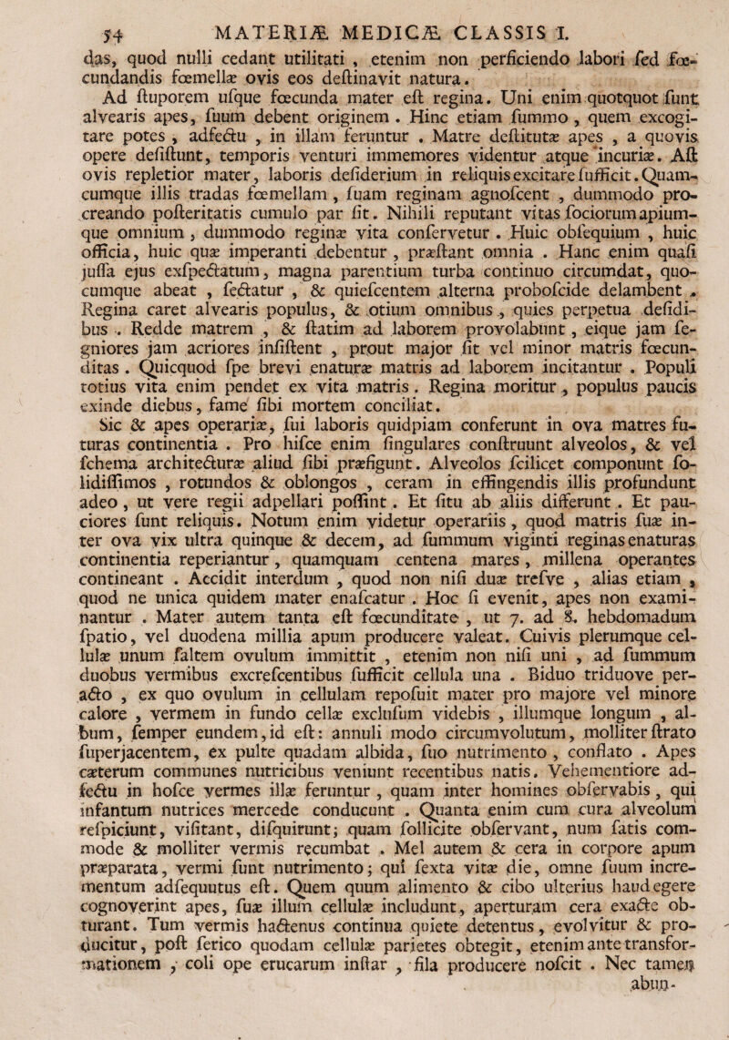 4as, quod nulli cedant utilitati , etenim non perficiendo labori fed fe» cundandis femella? ovis eos deftinavit natura. Ad ftuporem ufque fecunda mater eft regina. Uni enim quotquot funt alvearis apes, fuum debent originem . Hinc etiam fummo , quem excogi¬ tare potes , adfe&u , in illam feruntur . Matre deftituta? apes , a quovis opere defiftunt, temporis venturi immemores videntur atque incuria?. Aft ovis repletior mater, laboris defiderium in reliquis excitare fufficit. Quam- cumque illis tradas femellam , fuam reginam agiiofcent , dummodo pro¬ creando pofteritatis cumulo par fit. Nihili reputant vitas fociorumapium¬ que omnium , dummodo reginae vita confervetur . Huic obfequium , huic officia , huic qua? imperanti debentur , proflant omnia . Hanc enim quafi jufla ejus exfpedtatum, magna parentium turba continuo circumdat, quo¬ cumque abeat , fedatur , 8c quiefcentem alterna probofcide delambent ,. Regina caret alvearis populus, & .otium omnibus ., quies perpetua defidi- bus . Redde matrem , & ftatim ad laborem provolabunt, eique jam fe- gniores jam acriores infiftent , prout major fit vel minor matris fecun¬ ditas . Quicquod fpe brevi enatura matris ad laborem incitantur . Populi totius vita enim pendet ex vita matris . Regina moritur , populus paucis exinde diebus, fame fibi mortem conciliat. Sic & apes operaria?, fui laboris quidpiam conferunt in ova matres fu¬ turas continentia . Pro hifce enim lingulares conftruunt alveolos, & vel fchema archite&ura? aliud fibi praefigunt. Alveolos fcilicet componunt fo- lidiffimos , rotundos & oblongos , ceram in effingendis illis profundunt adeo, ut vere regii adpellari poffint. Et fitu ab aliis differunt . Et pau¬ ciores funt reliquis. Notum enim videtur operariis, quod matris fuse in¬ ter ova vix ultra quinque & decem , ad fummum viginti reginas enaturas continentia reperiantur, quamquam centena mares, millena operantes contineant . Accidit interdum , quod non nili dua? trefve , alias etiam , quod ne unica quidem mater enafcatur . Hoc fi evenit, apes non exami¬ nantur . Mater autem tanta eft fecunditate , ut 7. ad hebdomadum fpatio, vel duodena millia apum producere valeat. Cuivis plerumque cel¬ lula? unum faltem ovulum immittit , etenim non nili uni , ad fummum duobus vermibus excrefcentibus fufficit cellula una . Biduo triduove per- a<fto , ex quo ovulum in cellulam repofuit mater pro majore vel minore calore , vermem in fundo cellae exclufum videbis , illumque longum , al¬ bum, femper eundem,id eft: annuli modo circumvolutum, molliterftrato fuperjacentem, ex pulte quadam albida, fuo nutrimento, conflato . Apes ca?terum communes nutricibus veniunt recentibus natis, Vehementiore ad- fedu in hofce vermes ilice feruntur , quam inter homines obfervabis, qui infantum nutrices mercedc conducunt . Quanta enim cum cura alveolum refpiciunt, vifitant, difquirunt; quam follicite obfervant, num fatis com¬ mode & molliter vermis recumbat . Mei autem & cera in corpore apum praeparata, vermi funt nutrimento; qui fexta vita? die, omne fuum incre¬ mentum adfequutus eft. Quem quum alimento & cibo ulterius haud egere cognoverint apes, fusE illum cellula? includunt, aperturam cera exafte ob¬ turant. Tum vermis ha<ftenus continua quiete detentus, evolvitur & pro¬ ducitur, poft ferico quodam cellula? parietes obtegit, etenim ante transfor¬ mationem , coli ope erucarum inftar , fila producere nofcit . Nec tamen abuo-