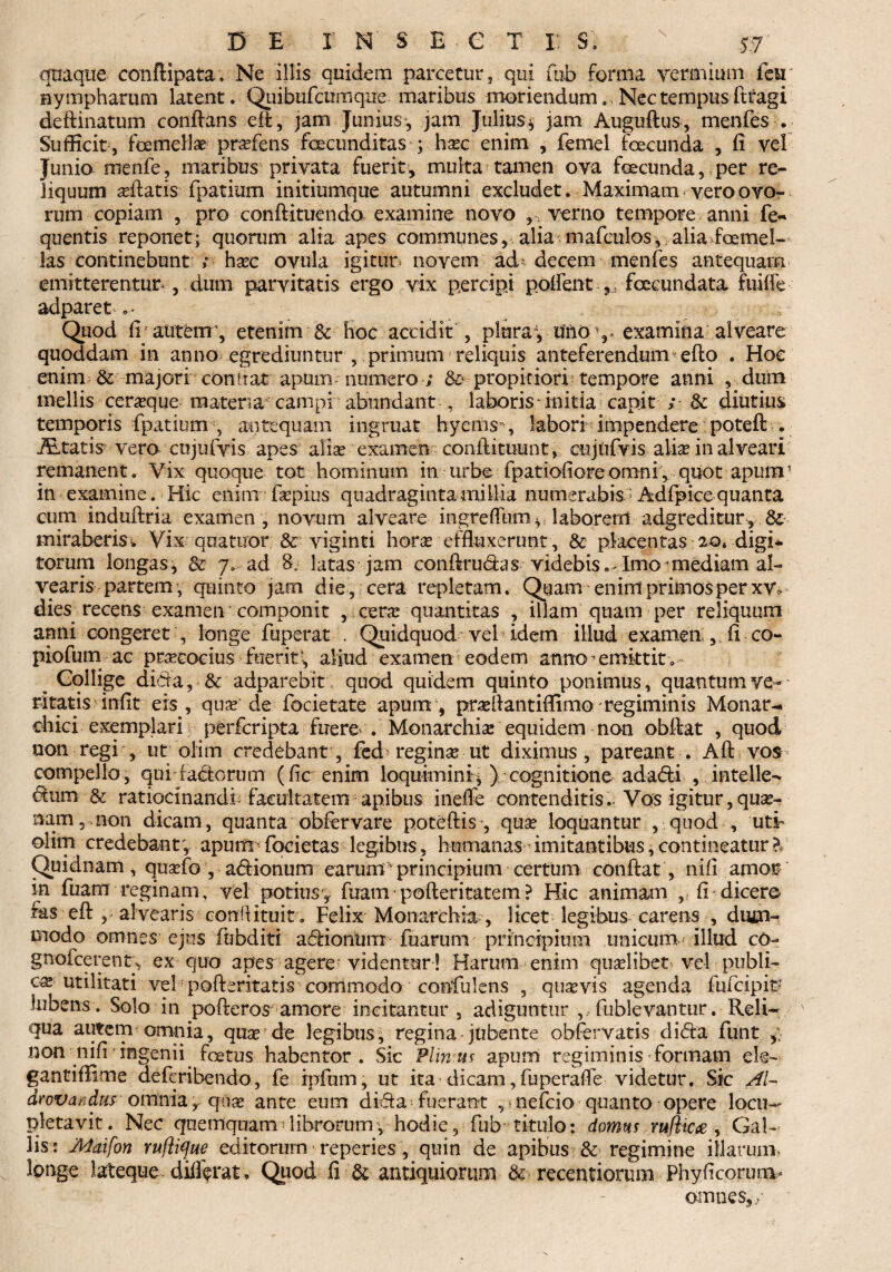 quaque confiipata. Ne illis quidem parcetur, qui fab forma vermium for nympharum latent. Quibufcumqne maribus moriendum.. Nec tempus ftragi deftinatum conflans eft, jam Junius, jam Julius* jam Auguftus, menfes . Sufficit , fa mellae prafens facunditas ; hac enim , femel facunda , fi vel Junio menfe, maribus privata fuerit, multa tamen ova facunda, per re¬ liquum aftatis fpatium initiumque autumni excludet. Maximam vero ovo¬ rum copiam , pro conftituendo examine novo , : verno tempore anni fie- quentis reponet; quorum alia apes communes, alia mafeulos*; alia famel- las continebunt ; haec ovula igitur* novem ad* decem menfes antequam emitterentur , dum parvitatis ergo vix percipi polfent fecundata fuifle adparet Quod fi autem', etenim & Hoc accidit , pluray u'ftO%> examina alveare quoddam in anno egrediuntur , primum reliquis anteferendum efto . Hoe enim & majori condat apum numero ; &> propitiori tempore anni , dum mellis ceraque materra campi abundant , laboris initia capit ; & diutius temporis fpatiumq antequam ingruat hycms, labori impendere potefl: . iEtatis vero cujufvis apes alia examen confiituunt, cujufvis alia in alveari remanent. Vix quoque tot hominum in urbe fpatiofioreomni, quot apuin’ in examine. Hic enim fapius quadraginta millia numerabis * Adfipice quanta cum induftria examen , novum alveare ingreflum § laborem adgreditur, & miraberis i Vix qnatuor & viginti hora effluxerunt, & placentas 20. digi* torum longas, & 7..- ad 8. latas jam conftrudas videbis. Imo mediam al¬ vearis partem, quinto jam die, cera repletam. Quam enim primos per xv* dies recens examen componit , cera quantitas , illam quam per reliquum anni congeret , longe fuperat . Quidquod vel idem illud examen fi co- piofum ac pracocius fuerit\ aliud examen eodem anno1 emktitv Collige dida, & adparebit quod quidem quinto ponimus, quantum ve¬ ritatis infit eis , qua de focietate apum , praflantiffimo regiminis Monar- chiei exemplari perfcripta fuere* . Monarchia equidem non obftat , quod non regi , ut olim credebant, fed regina ut diximus, pareant . Aft vos compello, qui (adorum (fic enim loquimini* \ cognitione adadi , intelle- dum & ratiocinandi facultatem apibus inefle contenditis.. Vos igitur,qua¬ nam, non dicam, quanta obfervare potefl;is , qua loquantur , quod , uti- olim credebant; apum focietas legibus, humanas imitantibus, contineatur b Quidnam , quafa, adionum earum' principium certum confiat , nifi amor in fuam reginam, vel potiusy ftrarn • pofteritatem ? Hic animam , fi dicere fas eft , alvearis conftituit. Felix Monarchia, licet legibus carens , dum¬ modo omnes ejus fubditi adionum fuarum principium unicum illud cO- gnofcerenty ex quo apes agere-videntur! Harum enim qualibet vel publi¬ ca utilitati ve! pofteritatis commodo confidens , quavis agenda fufcipit* lubens . Solo in pofteros amore incitantur , adiguntur , fublevantur. Reli- N qua autem omnia, qua de legibus, regina jubente obfervatis dida fiunt y non nifi ingenii fatus habentor. Sic Plinius apum regiminis formam ek- gantiffime defieribendo, fie ipftum, ut ita dicam,fuperafle videtur. Sic AI- drovandus omnia r qna ante eum dida fuerant , ■ nefcio quanto opere locu¬ pletavit. Nec qnemquam librorum, hodie, fiub titulo: domus m(lic<e , Gal¬ lis : Matfon Yufiique editorum reperies , quin de apibus & regimine illarum, longe lateque differat , Quod fi & antiquiorum & receptiorum Phyficorunv omnes,/