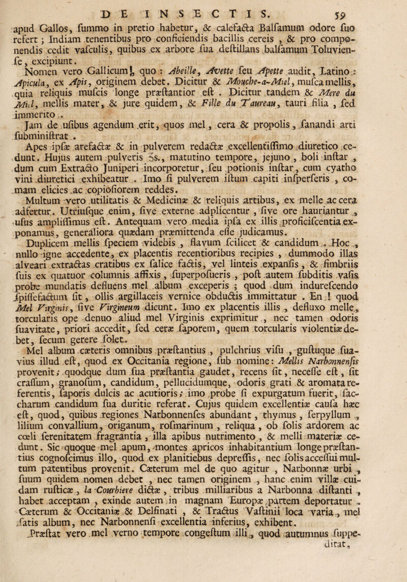 apud Gallos, fummo in pretio habetur, & calefada Balfamuin odore fua refert; Indiam tenentibus pro conficiendis bacillis cereis , 3c pro compo¬ nendis cedit vafculis, quibus ex arbore fua deftillans balfamum Toluvien- fe, excipiunt. Nomen vero Gallicum|, quo : Abeille, Avette feu Apette audit, Latinos Apicula, ex Apis, originem debet. Dicitur Moucbe-a^Miel,mu{cgLmellis, quia reliquis mufcis longe proftantior eft . Dicitur tandem 8c Mure du jtfid, mellis mater, & jure quidem, & Fille du Xaureau^ tauri filia , fed immerito Jam de ufibus agendum kerit, quos mei, cera dc propolis, fanandi arti fubminiftrat .. Apes ipfo arefado & in pulverem redado excellendfllmo diuretico ce¬ dunt. Hujus autem: pulveris 3s., matutino tempore, jejuno , boliinftar s dum cum Extraho Juniperi incorporetur, feu potionis inftar, cum cyatho vini diuretici exhibeaturImo ii pulverem iftum capiti infperferis , co¬ mam elicies,ac copiofiorem reddes. Multum vero utilitatis & Medicino Sc reliquis artibus, ex meile ac cera ad fertur. Utriufque enim, five externe adplicentur , five ore hauriantur 3 ufus ampliffimus eft. Antequam vero .media ipfa ex illis proficlfcentiaex¬ ponamus, generaliora quadam promittenda efle judicamus. Duplicem mellis fpeciem videbis , flavum fcilicet & candidum,<, Hoc , nullo igne accedente, ex placentis recentioribus recipies , dummodo illas alveari extradas cratibus ex falice fadis, vel linteis expanfis, & fimbriis fuis ex quatuor columnis affixis, fuperpofueris poft autem fubditis vafis probe mundatis defluens mei album exceperis ; quod dum indurefcendo fpiffefa&un fit, ollis argillaceis vernice obdudis immittatur . En,! quod Mei Virginis, five Virgineum dicunt. Imo ex placentis illis defluxo meile 9 torcularis ope denuo aliud mei Virginis exprimitur ,, nec tamen odoris fuavitate, priori accedit , fed cero Japorem, quem torcularis violentio de¬ bet, fecum gerere dolet. Mei album coteris omnibus proftantius , pulchrius vifu , guftuque fua- vius illud eft, quod ex Occitania regione, fub nomine: Mellis Narbonnenfts provenit; quodque dum fua proflantia gaudet, recens fit, neceffe eft, fit craffum, granofum, candidum , pellucidumque, odoris grati ,& aromata re¬ ferentis, faporis dulcis ac acutioris;fmo probe fi expurgatum fuerit, fac- charum candidum fua duritie referat. Cujus quidem excellendo caufa hoc eft, quod, quibus regiones Narbonnenfes abundant, thymus , ferpyllum , lilium convallium, origanum, rofmarinum , reliqua, ob folis ardorem ac coeli ferenitatem fragrantia , illa apibus nutrimento , & melli materio ce¬ dunt . Sic quoque mei apum, ^montes apricos inhabitantium longe proftan¬ tius cognofcimus illo, quod ex planitiebus depreflis, nec folis accefiiii mul¬ tum patentibus provenit. Coterum mei de quo agitur , Narbonno urbi f fuum quidem nomen debet , nec tamen originem , hanc enim villo cui¬ dam ruftico , la Courbiere dido, tribus rniliiaribus a Narbonna diftanti , habet acceptam , exinde autem in magnam Europo partem deportatur . Coterum & Occitanio ,& Delfinati , &. Tradus Vaftinii loca varia , mei fatis album, nec Narbonnenfi excellentia inferius, exhibent. Proflat vero mei verno tempore eongeftum illi ,, quod autumnus fuppe- ditat.