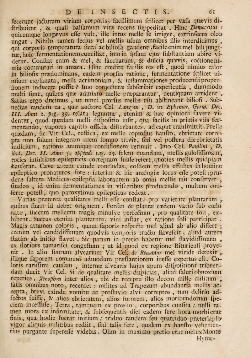 Fecerunt jafturam virium corporis; facillimum ici i icet per vafa quavis dfc- dribuitur , & quali balfamum vitas recens fuppeditat . Hinc Democritus ? quicumque longaevus efle vult, ille intus meile fe irriget, extrinfecus oleo ungat . Nihilo tamen fecins vel mellis ufum omnibus illis interdicimus , qui corporis temperatura iicca' ac biliofa gaudent ,facile enim mei bili jungi¬ tur, huic fermentationem conciliat, imo in ipfam ejus fubdantiam abire vi¬ detur. Condat enim & mei, & faccharum, & dulcia quasvis, coclioneni¬ mia commutari in amara. Hinc creditu facilis res ed , quod nimius calor in biliofis prasdominans, eadem prorfus ratione, fermentatione fcilicet ni¬ mium explanata, melli acrimoniam, & inflammationes producendipropen- fionem inducere poffit ? Imo conje&urae fubfcribit experientia , dummodo multi funt, quibus quas admixto meile praeparantur , neutiquam arrident 0 Satius ergo ducimus , ut omni prorfus mellis ufu abdineant biliofl . Sub»- nedtas tandem ea , quas audore Cei. Lanioni , D. in Ephemer. Germ. Deo» 11L Anni 2. pag. 39, relata leguntur , etenim & hxc opinioni favere vi¬ dentur, quod quaedam melli difpofitio infit, qua facilis in primis viis fer¬ mentando, vapores capitis officia diflorbantes , ad caput tranfmittit. Puella quasdam, fle Yir CeL, rudica, ex meile coproflus haudo, ebrietate corre¬ pta non folum integram diem formo trivit , fed vel podera die ebrietatis indicium , rationis animique confuflonem retinuit . Imo Cei. Paullini , Z>. ibid. Dec. 1L Anni 5. appende pag. 2 y. felem quandam, mellis gulofiflimam , toties infultibus epilepticis correptam fuifle refert, quoties mellis quidpiaai faauferat. Cave autem exinde concludas , eofdem mellis ededus in homine epileptico pronaturos fore : interim & hic analogia locus efle poted j pru¬ dens faltem Medicus-epilepfla laborantem ab omni mellis ufu confervet , fuadeo , id enim fermentationes in vifceribus producendo , multum coni¬ fer re poted, quo paroxyfmus epilepticus redeat. Varias praeterea qualitates melli efle condat; pro varietate plantarum y. quibus fuam id debet originem . Forfan & plantae eaedem vario fub coela natas, fuccum melleum magis minufve perfedum , pro qualitate foli, ex¬ hibent .- Succus etenim plantarum, vini indar, ex ratione foli participat Magis attamen coloris , quam faporis refpedu mel aliud ab alio differt ; etenim vel candidiffimum quodvis temporis tradu flavefcit ; aliud autem datim ab initio flavet . Sic parum in pretio habetur mei flavidiflimum » ex floribus tamarifci congedum ; ut id quod ex regione Biturienfi prove¬ nit . In alio fuorum alvearium Vir CeL de Reaumur mei viride detexit 9> illique faporem commuat admodum praeflantiorem ineffe expertus eft. Co¬ loris rariffimi caufam , interna alvearis hujus apum difpofltionr tribuen¬ dam ducit Vir CeL Si de qualitate mellis difpicias, aliud falutiobnoxium reperies. Xenophon inter alios 3. ubi de receptu ilio decem mille militum , fatis omnibus^ noto, recenfet r milites ad Trapezum abundantia mellis ac¬ cepta, brevi exinde vomitu ac profluvio alvi correptos, tum delirio ad- iedos^fuifle, & alios-ebrietatem, alios furorem, alios moribundorum fpe- ciem inceffifle. Terra, tamquam ex prcelio , corporibus conflta ; nulli ta¬ men mors ex infirmitate , & fubfequentis diei eadem fere hora morbi erat finis, qua hodie fuerat initium ; triduo tandem feu quatriduo prosterlapfo vigor aliquis militibus rediit , fed talis fere , qualem ex haudo vehemen¬ tius purgante fuperefle videbis. Olira in maximo pretio erat melex Monte Hyme-