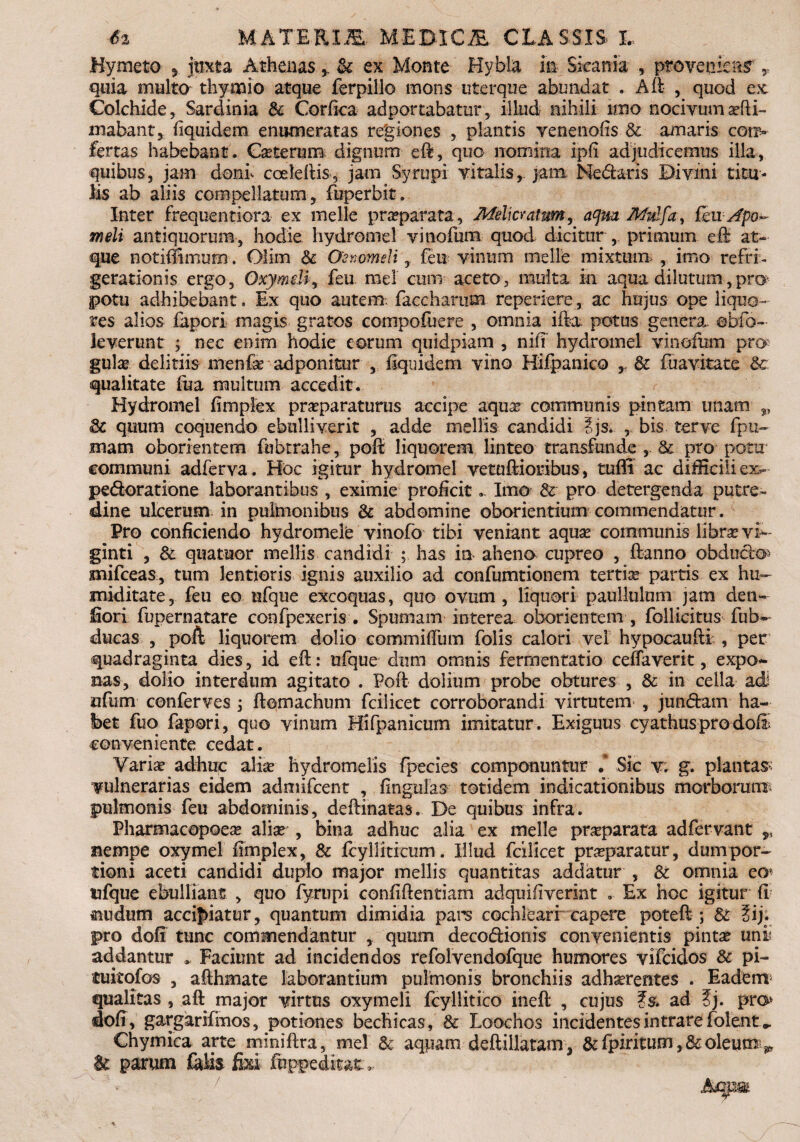 6% MATERDE MEJWC2E, CLASSIS, L Hymeto , juxta Athenas & ex Monte Hybla in Sicania , provenieris T quia multo thymio atque ferpillo mons uterque abundat . A fi , quod ex Colchide, Sardinia & Corfica adportabatur, illud nihili imo nocivum ani¬ mabant, Equidem enumeratas regiones , plantis venenofis & amaris conv fertas habebant. Ceterum dignum efi, quo nomina ipfi adjudicemus illa, quibus, jam doni cceleftis, jam Syrupi vitalis, jam Medaris Divini titu¬ lis ab aliis compellatum, fuperbit. Inter frequentiora ex meile preparata, Melicratum, aqm Mulfa, fcuApo*- meli antiquorum, hodie hydromel vinofum quod dicitur , primum efi at¬ que notiffimum. Olim 6c Oenomeli, feu vinum meile mixtum , imo refri¬ gerationis ergo, Oxymeli, feu. mei cum aceto, multa in aqua dilutum-,.pro potu adhibebant. Ex quo autem, faccharum repetiere, ac hujus ope liquo¬ res alios fepori magis gratos compofuere , omnia ifta potus genera, obfo- leverunt ; nec enim hodie eorum quidpiam , nifi hydromel vinofum pro gulae delitiis menfe adponitur , Equidem vino Hifpanico & fuavitate &c qualitate fua multum accedit. Hydromel fimpfex praeparaturus accipe aquae communis pintam imam „ 3c quum coquendo ebulliverit , adde mellis candidi Ijs. , bis terve fpu~ mam oborientem fubtrahe, pofi liquorem linteo transfunde , & pro potu communi adferva. Hoc igitur hydromel vetuftioribus, tuffi ac difficili ex- pedoratione laborantibus , eximie proficit *. Imo &• pro detergenda putre¬ dine ulcerum in pulmonibus & abdomine oborientium commendatur. Pro conficiendo hydromelb vinofo tibi veniant aque communis libra vf*~ ginti , & quatuor mellis candidi ; has in aheno cupreo , ftanno obdudo» mifceas, tum lentioris ignis auxilio ad confumtionem tertie partis ex hu- miditate, feu eo ufque excoquas, quo ovum , liquori paullulum jam den- fiori fupernatare confpexeris . Spumam interea oborientem , follicitus fub~ ducas , poft liquorem dolio commiffum folis calori vel hypocaufti , per quadraginta dies, id eft: ufque dum omnis fermentatio ceifaverit, expo<- Bas, dolio interdum agitato . Poft dolium probe obtures , & in cella adi ufum conferves , ftomachum fcilicet corroborandi virtutem , jundam ha¬ bet fuo fapori, quo vinum Hifpanicum imitatur. Exiguus cyathusprodofr conveniente cedat. Variae adhuc aliae hydromelis fpecies componuntur .* Sic v; g. plantae vulnerarias eidem admifeent , fingulas totidem indicationibus morborum- pulmonis feu abdominis, deftinatas. De quibus infra. Pharmacopoee aliae , bina adhuc alia ex meile praparata adfervant 9i nempe oxymel fimplex, & fcylliticum. Illud fcilicet praeparatur, dumpor- tioni aceti candidi duplo major mellis quantitas addatur , & omnia eo^ ufque ebulliant , quo fympi confiftentiam adquifiverint . Ex hoc igitur fi &udum accipiatur, quantum dimidia pars cochleari capere poteft ; & ?ij. pro dofi tunc commendantur , quum decodionis convenientis pintae uni addantur * Faciunt ad incidendos refolvendofque humores vifeidos & pi- tuitofos , afthmate laborantium pulmonis bronchiis adherentes . Eadem- qualitas , aft major virtus oxymeli fcyllitico ineft , cujus ad ?j. pro dofi, gargarifmos, potiones bechicas, & Loochos incidentes intrare folent.- Chymica arte miniftra, mei & aquam deftillatam, &fpiritum,&oleum^ & parum felis fixi ftppeditat,