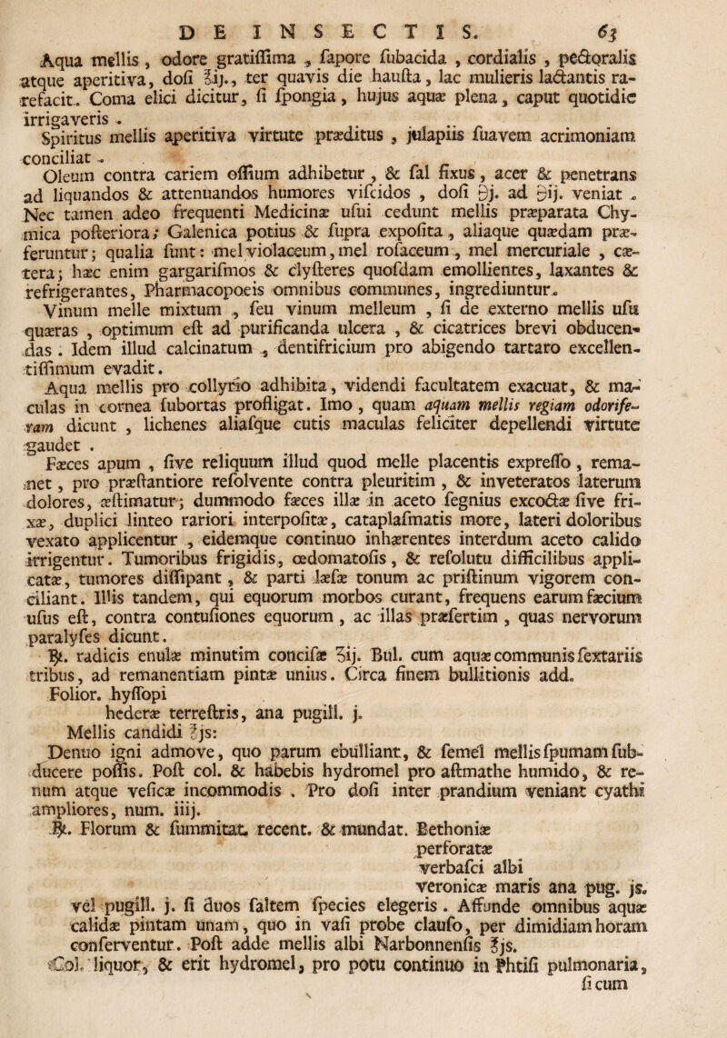 Aqua mellis , odore gratiffima fapore fubacida , eordialis , pefipralis atque aperitiva, dofi Jij., ter quavis die haufta, lac mulieris lactantis ra¬ refacit. Coma elici dicitur , fi Ipongia, hujus aqua; plena , caput quotidie irrigaveris . .. Spiritus mellis aperitiva virtute proditus , julapiis fuavem acrimoniam conciliat . Oleum contra cariem offium adhibetur , lal fixus, acer & penetrans ad liquandos & attenuandos humores vifeidos , dofi Qy. ad gij. veniat . Nec tamen adeo frequenti Medicino ufui cedunt mellis proparata Chy- mica pofteriora; Galenica potius & fupra expolita, aliaque quodam pro¬ feruntur; qualia fimt: mei violaceum , mei rofaceum mei mercuriale , co¬ te ra ; hoc enim gargarifmos & clyfteres quofdam emollientes, laxantes & refrigerantes, Pharmacopoeis omnibus communes, ingrediuntur. Vinum meile mixtum , feu vinum melleum , fi de externo mellis ufn ■quaeras , optimum eft ad purificanda ulcera , & cicatrices brevi obducen¬ das . Idem illud calcinatum , dentifricium pro abigendo tartaro excellen¬ ti (fimum evadit. Aqua mellis pro collyrio adhibita, videndi facultatem exacuat, & ma¬ culas in cornea fubortas profligat. Imo, quam aquam mellis regiam odorife- ram dicunt , lichenes aliafque cutis maculas feliciter depellendi virtute gaudet . - c ;; Foces apum , five reliquum illud quod meile placentis expreffo, rema¬ net , pro proftantiore refolvente contra pleuritim , & inveteratos laterum dolores, oftimatur; dummodo foces illo in aceto fegnius exco&o five fri¬ xo, duplici linteo rariori interpofito, cataplafmatis more, lateri doloribus vexato applicentur , eidemque continuo inhorentes interdum aceto calido irrigentur. Tumoribus frigidis, cedomatofis, & refolutu difficilibus appli¬ cato , tumores diflipant, .& parti lofo tonum ac priftinum vigorem con¬ ciliant. Illis tandem, qui equorum morbos curant, frequens earumforium ufus eft, contra contufiones equorum, ac illas profertim , quas nervorum paralyfes dicunt. 1^. radicis enulo minutim concifo 3ij. Buh cum aquo communis fextariis tribus, ad remanentiam pinto unius. Circa finem buUitionis addo Folior. hyffopi hedero terreftris, ana pugili, j. Mellis candidi ?js: d Denno igni admove, quo parum ebulliant, & femel mellisfpumamfub- ducere poms . Poft coi. & habebis hydromel pro aftmathe humido, & re¬ num atque vefico incommodis . Pro dofi inter prandium veniant cyathi ampliores, num. iiij. 4*. Florum & fummitat, recent. & mundat. Bethonio perforato verbafei albi veronico maris ana pug. js„ vel pugili, j. fi duos faltem fpecies elegeris. Affunde omnibus aquo calido pintam unam, quo in vafi probe claufo, per dimidiam horam conferventur . Poft adde mellis albi Narbonnenfis ?js. Colf.liquor, & erit hydromel, pro potu continuo in Phtifi pulmonaria, ficum