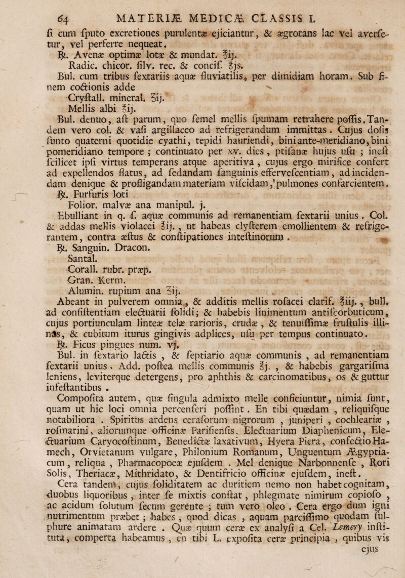 fi cum fputo excretiones purulenta ejiciantur, & agrotans lac vel averfe- tur, vel perferre nequeat. l£. Avena optima lota & mundat. 3ij. Radie, chicor. filv. rec. & concif. Ijs. Rui. cum tribus fextariis. aqua fluviatilis., per dimidiam horam. Sub fi¬ nem codionis adde Cryftall. mineral. 5ij. Mellis albi ?ij. Rui. denuo, aft parum , quo femel mellis fpumam retrahere poftis.Tan¬ dem vero coi. & vafi argillaceo ad refrigerandum immittas. Cujus dofis funto quaterni quotidie cyathi, tepidi hauriendi, biniante-meridiano,bini pomeridiano tempore ; continuato per xv. dies , ptifana hujus ufu ; inefi fcilicet ipfi virtus temperans atque aperitiva , cujus ergo mirifice confert ad expellendos flatus, ad fedandam fanguinis effervefeentiam, ad inciden¬ dam denique & profligandam materiam vifeidampulmones confarcientem. 5*. Furfuris loti . Folior. malva ana manipul. j. Ebulliant in q. fi aqua communis ad remanendam fextarii unius . Coi. & addas mellis violacei ?ij., ut habeas cly flerem emollientem & refrige- rantem, contra aftus & conftipationes inte Alnorum. Sanguin. Dracon. Santah Corall. rubr. prap. Gran. Kerm. Alumin. rupium ana Sij. Abeant in pulverem omnia, & additis mellis rofacei clarif. ?iij., bulh ad confiftentiam eleduarii folidi; & habebis linimentum antifcorbuticum, cujus portiunculam lintea tela rarioris, cruda , & tenuiflima fruftulis illi- n3s, & cubitum iturus gingivis adplic.es, ufu per tempus continuato. Ficus pingues num. vj. BuL in fextario ladis , & feptiario aqua communis , ad remanendam fextarii unius. Add. poftea mellis communis ?j. , &: habebis gargarifma leniens, leviterque detergens, pro aphthis & carcinomatibus, os & .guttur infeftantibus . Compoflta autem, qua fingula admixto meile conficiuntur, nimia funt, quam ut hic loci omnia percenferi poffint . En tibi quadam ,, reliquifque notabiliora . Spiritus ardens ceraforum nigrorum , juniperi , cochlearia , rofmarini, aliorumque officina Parifienfis. Eleduarium Diaphenicum, Ele¬ duarium Caryocoftinum, Benedida laxativum, Hyera Picra, confedioHa- mech, Orvietanum vulgare, Philonium Romanum, Unguentum Aegyptia¬ cum , reliqua , Pharmacopoea ejufdem . Mei denique Narbonnenfe , Rori Solis, Theriaca, Mithridato, & Dentifricio officina ejufdem, ineft. Cera tandem, cujus foliditatem ac duritiem nemo non habet cognitam, duobus liquoribus , inter fe mixtis conflat, phlegmate nimirum copiofo , ac acidum folutum fecum gerente ; tum vero oleo . Cera ergo dum igni nutrimentum prabet; habes , quod dicas , aquam parciflimo quodam ful- phure animatam ardere . Qua quum cera ex analyfi a Cei. Lemery infti- tuta, comperta habeamus , en tibi L. expolita cera principia , quibus vis ejus