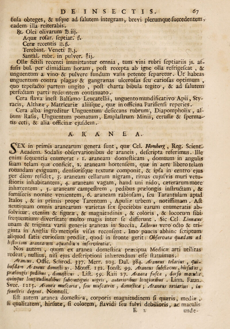 bula obteges, & ufqtie ad falutem integram,, brevi plerumque fuccedentemy eadem; illa reiterabis. Olei olivarum !biij. Aqua* rofar. feptiar.* f.- Cerse recentis 1B.&» Terebint. Veneti- Ife.ji- ^ Santal.* rubr. in pulver. ?ij„ Olla? fidili recenti immittantur omnia , tum vini rubri feptiariis j$. af- fufis buh per dimidiam horam , poft recepta ab igne olla refrigefcat , & unguentum a- vino^ & pulvere fundum vafis petente feparetur. Ut habeas Unguentum contra plagas5 & gangranas ulcerofas feu cariofas optimum , quo tepefado partem ungito , poft charta bibula tegito , & ad falutem1 perfedam parti? redeuntem continuato „• Gera flava’ ineft Balfamo Eeucatellii , unguento mundiflcativo Apii, Sty¬ racis,^ Altha?a?Matricaria? aliifque, qua? in officina Parifienfi repenes,- Cera alba? ingreditur Unguentum deficcans rubrum5, Diaponipholix , al- bum Rafis, Unguentum pomatum , Emplaftrum Minii, ceruffa? & fperma- ceti, &- alia officina ejufdem A* K A N' £ Ap / . SEX in primis aranearum genera funt, quae Cei. Homberg, Reg. Scienti ; Academ. Sodalis obfervationibus de araneis , defcripta referimus. Ille enim fequentia enumerat i. araneam doniefticam , domuum in angulis fiiam telam quae conficit , 2. araneam hortenfem, quae in aere libero telam rotundam exiguam, denfiorifque textura componit, & ipfa in centro ejus per diem5 refldet , y. araneam cellarum nigram , rimas cujufvis muri vetu* ftioris inhabitantem , 4. araneam vagam , haud uni nido , ceterarum more inhaerentem , 5. araneam5 campeftrem , pedibus praelongis inftrudam , 8c foernifecis- nomine venientem, 6, araneam rabiofam, feu Taran tui am apud Italos , & in primis prope Tarentum , Apulis urbem , notiflimam . Aft neutiquam omnis aranearum varietas fex fpeciebus earum enumeratis ab~ folvitur; etenim & figurae', & magnitudinis , & coloris , & locorum fibh irequerttium; diverntate'multo magis inter fe differunt . Sic Cei’ Limam unam & triginta varii generis araneas in Suecia, Liflerus vero'odo & tri¬ ginta in Anglia flb metipfis vifas recenfent . Imo paucis abhinc fcripturm* aliquod fatis curiofum prodiit, quodJ in fronte gerit Obfervata quadam ai h-floriam aranearum aquatiliu n irtfervientiar. Nos autenr ,» quum ex aranea domeftica' praecipua Medicas arti utilitas5 redeat , nullius, nifl ejus defcriptioni inha?rendum' effe ftatuimus. Aramus, Offic. Schrod. 33JI Merr. 203, Dal. 384. Araneus telarius , quu bufdam Araneus domeflius, MOiifF. 132. Jonft. 99. Araneus fubflavus, hir jutus, pralongis pedibus r domefiicus , Lift. 59. Raii 2 j. Aranea fufca , dorfo maculis quinque longitudinalibus fubcontignis nigris, anterioribus longioribus . Linn. Faun» Svec. 1215:. ■ Aranea mufcaria , feu( mufcatrixdomejlica > Araneus retiarius 5 **'■ feneflris degens. Nonnulli Eft autem aranea domeftiea, corporis magnitudinem fi quasris, media? ® qualitatemy. hirfutae, fi colorem, flavidi feu fulvi debilioris, ac maculis ^ 'E- 2 unde-