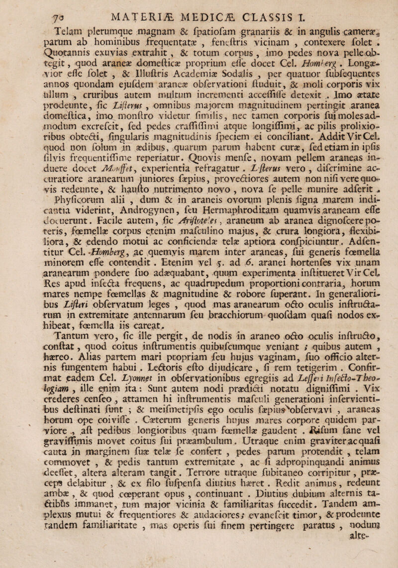 Telam plerumque magnam & fpatiofam granariis &: in angulis camera?^ parum ab hominibus frequentata? , fenedris vicinam , contexere folet • Quotannis exuvias extrahit , & totum corpus , imo pedes nova pelle ob¬ tegit , quod aranea? domedica? proprium ede docet Cei. Homferg . Longa?- vior ede folet , & Illudris Academia? Sodalis , per quatuor fubfequentes annos quondam ejufdem aranea? obferyationi duduit, dc moli corporis vix ullum , cruribus autem multum incrementi accedide detexit .. Imo aetate prodeunte, fic Zdfterus, omnibus majorem magnitudinem pertingit aranea domedica, imo mondro videtur fimilis, nec tamen corporis fui moles ad¬ modum excrefcit, fed pedes cradidimi atque longiffimi, ac pilis prolixio¬ ribus obte&i, lingularis magnitudinis fpecietn ei conciliant. Addit Vir CeL quod non folum in a?dibus, quarum parum habent cura?, fedetiam in i piis filyis frequentidime reperiatur. Quovis menfe, novam pellem araneas in¬ duere docet Mouffet, experientia refragatur . L fierus vero , difcrimine ac¬ curatiore aranearum juniores fa?pius, provediores autem non nifi vere quo¬ vis redeunte, & haufto nutrimento novo , nova fe pelle munire adferit * Phy ficorum alii , dum & in araneis ovorpm plenis ligna marem indi¬ cantia viderint, Androgynen, feu Hermaphroditam quamvis araneam effe docuerunt. Facile autem, fic Anflvteles, araneum ab aranea dignofcerepo¬ teris, foemella? corpus etenim mafculino majus, & crura longiora, dexibi* Hora, & edendo motui ac conficienda? tela? aptiora conspiciuntur. Adfen- titur Cei. «Homberg, ac quemvis marem inter araneas, fui generis foemella minorem effe contendit. Etenim vel $. ad 6. aranei hortenfes vix .unam aranearum pondere fuo adaequabant, quum experimenta ind-itueret Vir CeL Res apud infeda frequens, ac quadrupedum proportioni contraria, horum mares nempe fcemellas & .magnitudine & robore fuperant. In generaliori¬ bus Lifleri obfervatum leges , quod mas aranearum odo oculis indruda- rum in extremitate antennarum feu bracchiorum quofdam quali nodos ex^ hibeat, foemella iis careat. Tantum vero, fic ille pergit, de nodis in araneo odo oculis indrudo, condat, quod coitus indrumentis quibufcumque veniant ; quibus autem , haereo. Alias partem mari propriam feu hujus vaginam, fuo officio alter¬ nis fungentem habui . Ledoris edo dijudicare , fi rem tetigerim . Confir¬ mat eadem Cei. Lyonnpt in obfervationibus egregiis ad LeJJhi Infeffio-Theo- logiam , ille enim ita: Sunt autem nodi pra?didi notatu digniflimi . Vix crederes cenfeo , attamen hi indrumentis mafculi generationi infervienti- bus dedinati funt ; &: meifmetipfis ego oculis depius\>bfervavi , araneas horum ope coi vide * Catferum generis hujus mares corpore quidem par- yiore.ad pedibus longioribus quam foemella? gaudent . Rifum fane vel graviffimis movet coitus fui pra?amfeulum. Utraque enim graviter ac quali cauta in marginem fua? tela? fe confert , pedes parum protendit , telam commovet , & pedis tantum extremitate , ac fi ad propinquandi animus deelfet, altera alteram tangit. Terrore utraque fubitaneo corripitur, prae¬ ceps delabitur , Sc ex filo fufpenfa diutius haeret . Redit animus, redeunt amba?, &: quod coeperant opus , continuant . Diutius dubium alternis ta- idibfts immanet, tum major vicinia & familiaritas fuccedit. Tandem am¬ plexus mutui & frequentiores & audaciores; evanefcit timor, &prodeunte tandem familiaritate , mas operis fui finem pertingere paratus , nodum alte-