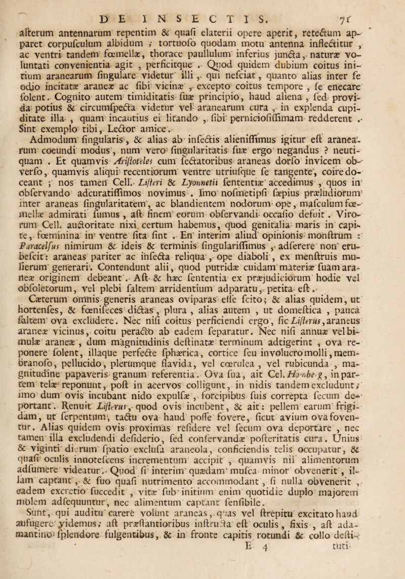 alterum antennarum repentim &' quafi elaterii opere aperit, retedtum ap¬ paret corpufculum albidum tortuofo quodam motu antenna infle&itur , ac ventri tandem fcetnellse', thorace paullulum inferius jun&a , natura® vo¬ luntati convenientia agit , perficitque . Quod quidem dubium coitus ini¬ tium aranearum lingulare videtur' illi 5 qui nefciat, quanto alias inter fe adjo incitata? araneas ac fibi vicina? y excepto coitus tempore , fe enecare fblent. Cognito autem- timiditatis fiia? principio , haud aliena , fed provi» da potius & circumfpeda videtur vef aranearum cura in explenda cupi¬ ditate illa- , quam incautius ei litando ,, libi' perniciofiffimam redderent 0* Sint exemplo tibi, Ledor amicem Admodum lingularis , & alias ab infedis alieniffimus igitur eft aranea¬ rum coeundi’ modus, num vero5 fingular itatis fua? ergo' negandus ? neuri- quam . Et quamvis Arijloteles cum fedatoribus araneas dorfo invicem ob-~ verfo, quamvis aliqui5 recentiorum ventre utriufque fe tangente , coire do¬ ceant ; nos tamen CelL Lifteri & Lyonneth fententise accedimus , quos in dbfervando adcuratiffimos novimus . Imo ■ nofmetipli fepius pnrl&diofutn* inter araneas fingularitatem”, ac blandientem nodorum* ope, mafculum for¬ mella? admirati fumus , aft finem' eorum obfervandi occafjo defuit . Viro¬ rum CelL audoritate nixi certum habemus, quod genitalia5 maris in capi* te, foeminina in‘ ventre lita lint En' interim aliud opinionis- monftrum t- Paracelfus nimirum & ideis & terminis lingularillimus adferere notf eru- befeit: araneas pariter ac ihfeda reliqua , ope diaboli , ex menftruis mu¬ lierum' generari’. Contendunt alii , quod putrida cuidam materia fuam ara» ilea? originem debeant . A fi? & ha?c fententia ex pra?judiciorum hodie vel dbfoletorum, vel plebi faltern arridentium adparatu,. petita- eft . • Ca?terum drrinis generis araneas oviparas elle fcito; & alias quidem, ut hortenfes, & foenifeces didas , plura, alias autem , ut domeftica , pauca faltern'ova exclildere . Nec nili coitus perficiendi ergo , (Ic LifierUs, araneus aranea? vicinus , coitu peradb ab eadem feparatur. Nec nili annua? vel bi¬ mula? aranea? , dum magnitudinis deftinata? terminum adtigerint , ova re¬ ponere folent, iliaque perfede fpha?rica, cortice feu involucro molli, mem- branofo, pellucido, plerumque flavida, vel coerulea , vel rubicunda , ma¬ gnitudine papaveris granum referentia. Ova fua, ait Cei Homb^g, in par¬ tem tela? reponunt, poft in acervos colligunt, in nidis tandem excludunt/ imo dum ovis incubant nido expulfa? , forcipibus fu is' correpta fecum de«* portant . Renuit quod ovis incubent, & ait: pellem earum frigis dam , ut ferpentunl', tadu ova haud poffe fovere, ficut aviurn ova foven¬ tur. Alias quidem ovis proximas relidere vel fecum ova deportare , nec tamen illa excludendi defiderio, fed confervanda? pofteritatis cura . Unius & vlginti' dierum fpatio exclufa araneola, conficiendis telis occupatur, dc quafi oculis innotefeens incrementum accipit , quamvis nii alimentorum adfumere videatur .» Quod fr interim' quadam1 mufea minor obvenerit , il¬ lam captant , & fuo quafi niitrimeiito accommodant , fi nulla obvenerit ,• eadem excretio fuccedit , vita?’ fub' initium enim quotidie duplo majorem molem adfequuntur, nec alimentum captant fenfibile. Suiit, qui auditu'carert volunt araneasquas vel ftrepitu excitato haud aufugere yidemus; aft pra?ftantioribus inftrufta eft oculis , fixis , aft ada¬ mantino* fplendore fulgentibus,, & in fronte capitis rotundi collo dedi»»; E 4; toti*