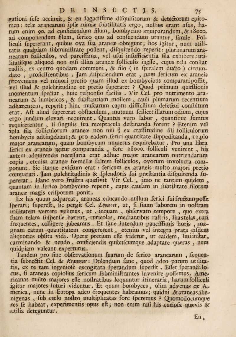 gationi fefe accinxit, & en (agaciffime difquifitorum :$c detedorum epito¬ men: tela* aranearum ipfas nimias fiubtilitatis ergo, nullius erant ufus, Ea¬ rum enim 90. ad conficiendum filum, bombycino asquiparandum, & 18000* ad componendum filum, ferico quo ad confuendum utuntur, fimile . Fol¬ liculi fupererant, quibus oya fua aranea? obtegunt] hos igitur, num utili¬ tatis quidpiam fubminiftrare poffent, difquirendo reperit: plurimarum ara¬ nearum folliculos, vel parcifiima, vel ufui infuffidentia fila exhibere/uti- litatifque .aliquod non nifi illius .araneas folliculis inefie, cujus tela conflat radiis, ex centro quodam communi, & filo (in fpiralem dudo ) circum¬ dato , proficifcentibus . Jam difpiciendum erat , jium fericum ex araneis proveniens vel minori pretio quam illud ex bombycibus comparari poffit, - vel illud & pulchritudine ut pretio fuperaret ? Quod primum quasftionis momentum (pedat , huic refponfio facilis . Vir Cei. pro nutrimento ara¬ nearum & lumbricos , & fubftantiam mollem , cauli plumarum recentium adhaerentem, reperit; hinc mufcarum captu difficilium defedui confultum erat. Aft aliud fupererat obftaculum, mutuum fcilicetillarumodium, cujus ergo jundim elevari nequirent. Quantus vero labor , quantique fumtus * requirerentur , fi lingulis fua receptacula deflinanda forent ? Etenim vel ipia fila folliculorum araneae non nifi * ex craffitudine fili folliculorum bombycis adtingebant; & pro eadem ferici quantitate fuppeditanda, 12.pio major aranearum, quam bombycum numerus requirebatur . Pro una libra ferici ex araneis igitur comparanda fere 28000. folliculi venirent , his autem adquirendis necefiaria erat adhuc major aranearum nutriendarum copia , etenim aranea* foemellas faltem folliculos, ovorum involucra com¬ ponunt. Sic itaque evidum erat : fericum ex araneis multo majori pretio comparari. Jam pulchritudinis & fplendoris fui prasftantia difquirenda fu¬ pererat ... Hanc vero fruftra quasfivit Vir Cei. , imo ne tantam quidem 5 quantam in ferico bombycino reperit, cujus caufam in fubtilitate filorum araneas magis crifporum ponit . Ex his quum .adpareat, araneas educando nullum ferici fui frudum poffe fperari; fupereft, fic pergit Cei. Lyonnet, ut, fi fuum laborem in noftram utilitatem vertere velimus, ut , inquam , obfervato tempore , quo extra, fuam telam fufpenfas hasrent, ruricolas, mediantibus raftris, fuastelas,ruri frequentes, colligere jubeamus . Et fane interdum pauciffimis horis , ma¬ gnam earum quantitatem congererent , etenim vel integra prata eifdent aliquoties obfita vidi. Operas pretium efie videtur, ut eafdem, liniinftars carminando &: nendo, conficiendis quibufcumque adaptare quasras , num quidpiam valeant experturus» Tandem pro fine obfervationum fuarum de ferico aranearum , fequen- tia fubnedit Cei. de Remmur: Dolendum fane , quod adeo parum utilita¬ tis, ex re tam ingehiofe excogitata fpetandum fuperfit. Eflet fperandi lo¬ cus, fi araneas copiofius fericum fubmimftrantes invenire poffemus. Ame¬ ricanas multo majores efie noftratibus loquuntur itineraria, harum folliculi igitur majores futuri videntur. Et quum bombyces , olirn advenas ex A- merica, nunc in Europa adeo frequentes habeamus; quidni &araneasalie¬ nigenas , fub coelo noftro multiplicatas fore (petemus ? Quomodocumque res fe habeat, experimentis opus eftj non enim nifi his eutiofa quavis 4c iuulia deteguntur»