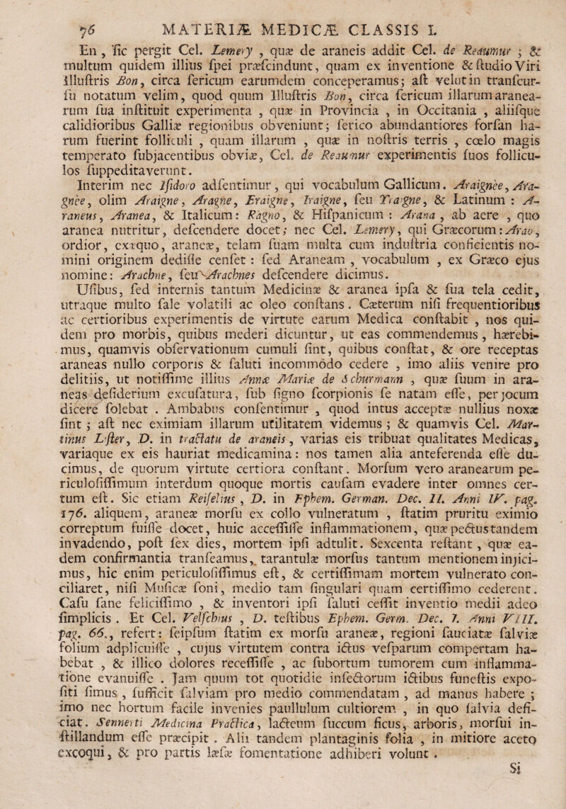 En , fic pergit Cei. Lemery , qua? de araneis addit Cei. de Redumur ; A: inultum quidem illitis fpei pra?fcindunt, quam ex inventione &fttidioViri llluftris Bon, circa fericum earumdem conceperamus; aft velut In tranfcur- fu notatum velim, quod qutim llluftris Bon^ circa fericum illarum aranea¬ rum fua inftituit experimenta , qua? in Provincia , in Occitania , aliifque calidioribus Gallia? regionibus obveniunt; ferico abundantiores forfan ha¬ rum fuerint folliculi , quam illarum , quae in noftris terris , coelo magis temperato fubjacentibus obvia?, Cei de Reaumm'experimentis fuos follicu¬ los fuppeditaverunt. In ter ini nec ifidoro adfentimur, qui vocabulum Gallicum. Araignee, Ara- gnee , olim Araigne, Aragne, Eraigne, Iraigne, feti Yragne, & Latinum : A~ raneus, Aranea, & Italicum: Rapto ^ & Hifpanicum : , ab aere , quo aranea nutritur, defcenciere docet; nec Cei. Lemery, qui Gra?corum:, ordior, exrquo,aranea?, telam fuam multa cum induftria conficientis no¬ mini originem dediiie cenfet : fed Araneam , vocabulum , ex Grseco ejus nomine: Arachne, CtUAArachnes defcendere dicimus. Ufibus, fed internis tantum Medicina? & aranea ipfa & fua tela cedit, utraque multo fale volatili ac oleo conftans. Ca?terum nili frequentioribus ac certioribus experimentis de virtute earum Medica conflabit , nos qui¬ dem pro morbis, quibus mederi dicuntur, ut eas commendemus , haerebi¬ mus, quamvis obfervationum cumuli (int, quibus conflat, & ore receptas araneas nullo corporis & faluti incommodo cedere , imo aliis venire pro delitiis, ut notiftime illius /Innue Mari£ de Schurmann , qua? fuum in ara¬ neas defiderium excufatura, fub figno fcorpionis fe natam effe, per jocum dicere folebat . Ambabus confentimur , quod intus accepta nullius noxas fint ; aft nec eximiam illarum utilitatem videmus ; & quamvis Cei. Mar~ tinus L’fler, D. in traBatu de araneis, varias eis tribuat qualitates Medicas., variaque ex eis hauriat medicamina: nos tamen alia anteferenda effe du¬ cimus, de quorum virtute certiora conflant. Morfum vero aranearum pe- riculofiftimum interdum quoque mortis caufam evadere inter omnes cer¬ tum eft. Sic etiam Reifeims , D. in Iphem. German. Dee. 1L Anni IF. page •176. aliquem, aranese morfu ex collo vulneratum , ftatim pruritu eximio correptum fuiffe docet, huic acceftiffe inflammationem, qua?pedustandem invadendo, poft lex dies, mortem ipfi adtulit. Sexcenta reflant, qua? ea¬ dem confirmantia tranfeamus, tarantula? morfus tantum mentionem injici¬ mus, hic enim periculofiffimus eft, & certiffimam mortem vulnerato con¬ ciliaret, nifi Mufica? foni, medio tam fingulari quam certifflmo cederent. Cafu fane felicillimo , & inventori ipii faluti ceftit inventio medii adeo fimplicis . Et Cei. Felfchms , D. teftibus Ephem. Germ. Dec. /. Anni Fili. fag. 65,, refert: feipfum ftatim ex morfu aranese, regioni fauciata? falvise folium adplicuiffe , cujus virtutem contra i<5lus vefparum compertam ha¬ bebat , & illito dolores receffiffe , ac fubortum tumorem cum inflamma¬ tione evanuiffe . Jam quum tot quotidie inferiorum iriibus funeftis expo~ fiti fimus , fufficit falviam pro medio commendatam , ad manus habere ; imo nec hortum facile invenies paullulum cultiorem , in quo laivia defi¬ ciat. Sennerti Meihcma Praftica, laricum fuccum fictis, arboris, morfui in- ftillandum effe prsecipit . Alii tandem plantaginis folia , in mitiore aceto excoqui 5 & pro partis la?fa? fomentatione adhiberi volunt . Si