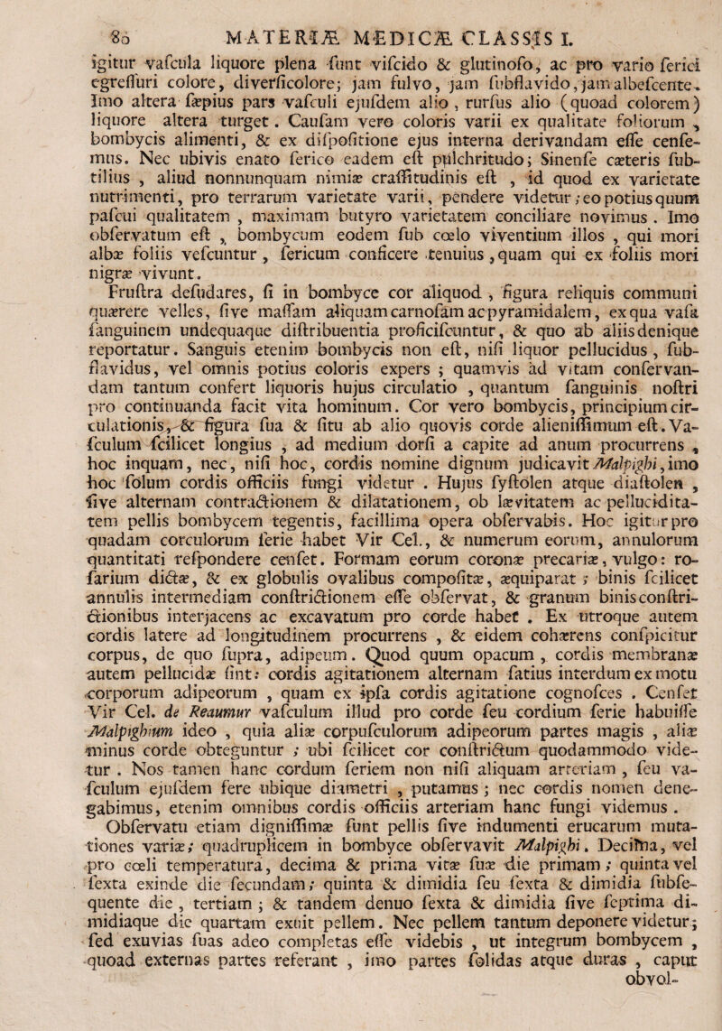 igitur vafcula liquore plena funt vifcido & glutinofo, ac pro vario ferici egreffuri colore, diverficolorej jam fulvo, jam fubflavido,jamalbefcente^ Imo altera fa?pius pars vafculi ejufdem alio, rurfus alio (quoad colorem) liquore altera turget. Caufam vero coloris varii ex qualitate foliorum ^ bombycis alimenti, & ex difpofitione ejus interna derivandam effe cenfe- mus. Nec ubivis enato ferico eadem eft pulchritudo; Sinenfe canteris fub- tilius , aliud nonn-unquam nimia? craffitudinis eft , id quod ex varietate nutrimenti, pro terrarum varietate varii, pendere videtur; eo potius quum pafeui qualitatem , maximam butyro varietatem conciliare novimus . Imo obfervatum eft ,( bombycum eodem fuh coelo viventium illos , qui mori albae foliis vefcuntur , fericum conficere tenuius, quam qui ex foliis mori nigra? vivunt. Fruftra defudares, fi in bombyce cor aliquod , figura reliquis communi querere velles, fi ve maffam aliquam carnoftm ac pyramidalem, ex qua vafa fanguinem undequaque diftribuentia proficifcuntur, & quo ab aliis denique reportatur. Sanguis etenim bombycis non eft, nifi liquor pellucidus, fub- davidus, vel omnis potius coloris expers ; quamvis ad vitam confer van- dam tantum confert liquoris hujus circulatio , quantum fanguinis noftri pro continuanda facit vita hominum. Cor vero bombycis, principiumcir- culationis,-6t figura fua & fitu ab alio quovis corde alieniffimum eft. Va- fculum fcilicet longius , ad medium dorfi a capite ad anum procurrens , hoc inquam, nec, nifi hoc, cordis nomine dignum judicavitMalpigbi,imo hoc folum cordis officiis fungi videtur . Hujus fyftolen atque diaftolen , live alternam contradionem & dilatationem, ob levitatem ac pellucidita- tem pellis bombycem tegentis, facillima opera obfervabis. Hoc igitur pro quadam corculorum ierie Labet Vir Cei, & numerum eorum, annulorum quantitati refpondere cenfet. Formam eorum corona? precaria?, vulgo: ro- farium dida?, & ex globulis ovalibus compefita?, aequiparat ; binis fcilicet annulis intermediam conftridionem effe obfervat, & granum binisconftri- dionibus interjacens ac excavatum pro corde habet . Ex utroque autem cordis latere ad longitudinem procurrens , & eidem coha?rens confpicitur corpus, de quo ftipra, adipeum. Quod quum opacum, cordis membranae autem pellucidae fint.* cordis agitationem alternam fatius interdum ex motu corporum adipeorum , quam ex ipfa cordis agitatione cognofces . Cenfet Vir Cei. de Reaumur vafculum illud pro corde feu cordium ferie habuiffe Atidipigbium ideo , quia alia? corpufculorum adipeorum partes magis , aliae minus corde obteguntur ; ubi fcilicet cor conftridum quodammodo vide¬ tur . Nos tamen hanc cordum feriem non nifi aliquam arteriam , feu va¬ fculum ejufdem fere ubique diametri , putamus ; nec cordis nomen dene¬ gabimus, etenim omnibus cordis officiis arteriam hanc fungi videmus. Obfervatti etiam digniffima? funt pellis five indumenti erucarum muta¬ tiones varia?; quadruplicem in bombyce obfervavit Afalpigbi. DeciTna, vel pro coeli temperatura, decima & prima vita? fua? die primam; quinta vel fexta exinde die fecundam; quinta & dimidia feu fexta & dimidia fubfe- quente die , tertiam ; & tandem denuo fexta & dimidia five feptima di- midiaque die quartam exuit pellem. Nec pellem tantum deponere videtur; fed exuvias fuas adeo completas effe videbis , ut integrum bombycem , quoad externas partes referant , imo partes folidas atque duras , caput obvoU