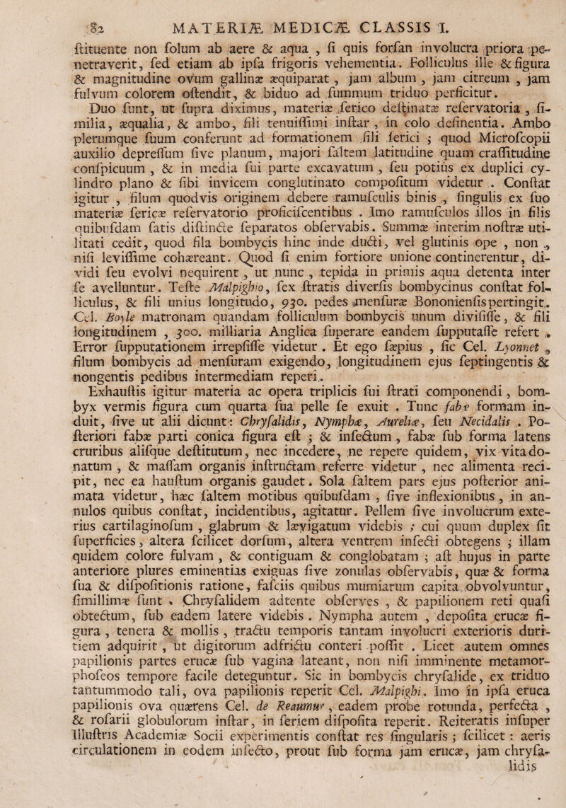 ftituente non folum ab aere & aqua , fi quis forfan involucra priora pe¬ netraverit, fed etiam ab ipfa frigoris vehementia. Folliculus ille & figura & magnitudine ovum gallina: asquiparat , jam album , jam citreum , jam fulvum colorem oftendit, Sc biduo ad fummum triduo perficitur. Duo funt, ut fupra diximus, materia: ferico deftinata: refervatoria , fi- milia, aqualia, & ambo, fili tenuifiimi inftar , in colo definentia. Ambo plerumque fuum conferunt ad formationem fili ferici ; quod Microfcopii auxilio depreflum fi ve planum, majori falcem latitudine quam craffitudine confpicuum , & in media fui parte excavatum , feu potius ex duplici cy¬ lindro plano & fibi invicem conglutinato compofitum videtur . Confiat igitur , filum quodvis originem debere ramufculis binis , lingulis ex fuo materia: feries refervatorio proficifeentibus . Imo ramufculos illos in filis quibufdam fatis diftinde feparatos obfervabis. Summa interim noftra: uti¬ litati cedit, quod fila bombycis hinc inde dudi, vel glutinis ope , non nifi leviffime cohareant. Quod fi enim fortiore unione continerentur, di¬ vidi feu evolvi nequirent , ut nunc , tepida in primis aqua detenta inter fe avelluntur . Tefte Malpigbio, fex liratis diverfis bombycinus confiat fol¬ liculus, Sc fili unius longitudo, 930. pedes menfur^ Bononienfis pertingit. Cd, Bo)le matronam quandam folliculum bombycis unum divifilTe, & fili longitudinem , 300. milliaria Anglica fuperare eandem fupputafle refert Error fupputationem irrepfifie videtur . Et ego fapius , fic Cei. Lyonnet 9 filum bombycis ad menfuram exigendo, longitudinem ejus feptingentis & nongentis pedibus intermediam reperi. Exhaufiis igitur materia ac opera triplicis fui Urat! componendi, bom¬ byx vermis figura cum quarta fua pelle fe exuit . Tunc faba formam in¬ duit, live ut alii dicunt: Chryfalidts, Nympha, Aurelia, feu Necidalis . Po- fterion faba: parti conica figura eft ; & infedum , faba: fub forma latens cruribus alifque defiitutum, nec incedere, ne repere quidem, vix vita do¬ natum , & mafiam organis inftrudam referre videtur , nec alimenta reci¬ pit, nec ea hauftum organis gaudet. Sola faltem pars ejus pofterior ani¬ mata videtur, hsec faltem motibus quibufdam , five inflexionibus, in an- nulos quibus confiat, incidentibus, agitatur. Pellem five involucrum exte¬ rius cartilaginofum , glabrum & Eeyigatum videbis ; cui quum duplex fit fu perficies, altera fcilicet dorfum, altera ventrem infedi obtegens ; illam quidem colore fulvam , & contiguam & conglobatam ; aft hujus in parte anteriore plures eminentias exiguas five zonulas obfervabis, qua: & forma fua & difpofitionis ratione, fafeiis quibus mumiarum capita obvolvuntur, fimillima: funt * Chryfalidem adtente obferves , & papilionem reti quafi obtedum, fub eadem latere videbis . Nympha autem , depolita eruca: fi¬ gura , tenera & mollis , tradu temporis tantam involucri exterioris duri¬ tiem adquirit, ut digitorum adfridu conteri pofifit . Licet autem omnes papilionis partes eruca: fub vagina lateant, non nifi imminente metamor- phofeos tempore facile deteguntur. Sic in bombycis chryfaJide, ex triduo tantummodo tali, ova papilionis reperit Cei. Malpigbi» Imo in ipfa eruca papilionis ova quserens Cei. de Reaumur, eadem probe rotunda, perfeda , & roiarii globulorum inftar, in feriem difpofita reperit. Reiteratis infuper Liluftns Academia: Socii experimentis confiat res Angularis ; fcilicet: aeris circulationem in eodem infedo, prout fub forma jam eruca:, jam chryfa^ * Udis