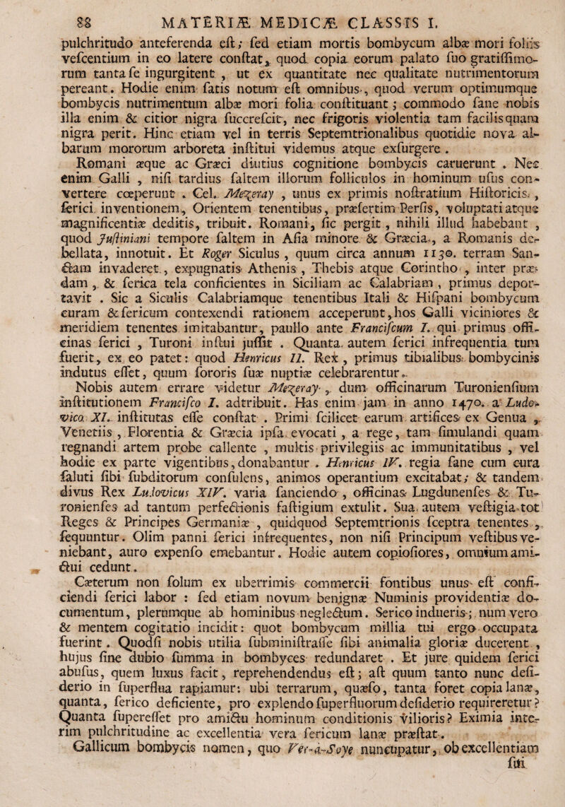 pulchritudo anteferenda eft; fed etiam mortis bombycum albas-mori foliis vefcentiiim in eo latere conflat % quod copia eorum palato fuo gratiffimo- rum tanta fe ingurgitent , ut ex quantitate nec qualitate nutrimentorum pereant. Hodie enim fatis notum eft omnibus , quod verum optimumque bombycis nutrimentum alba mori folia conftituant; commodo fane nobis illa enim & citior nigra fuccrefcit, nec frigoris violentia tam facilis quam nigra perit. Hinc etiam vel in terris Septemtrionalibus quotidie nova al¬ barum mororum arboreta inftitui videmus atque exfurgere . Romani aque ac Graeci diutius cognitione bombycis camerant . Nec enim Galli nifi tardius faltem iliorum folliculos in hominum ufus con¬ vertere coeperunt . Geh Me^eray , unus ex primis noftratmm Hiftoricis; , ferici. inventionem. Orientem tenentibus, pradertim Perfis, voluptati atque magnificentia deditis, tribuit. Romani, fic pergit, nihili illud habebant , quod jufitniani tempore faltem in Afia minore & Graecia*, a Romanis de.« bellata, innotuit. Et Roger Siculus , quum circa annum 115©. terram San~ invaderet., expugnatis Athenis. , Thebis atque Corintho , inter pra> dam , & ferka tela conficientes in Siciliam ac Calabriam , primus depor¬ tavit . Sic a Siculis Calabriamque tenentibus Itali & Hifpani bombycum curam &fericum contexendi rationem acceperunt, hos Galli viciniores Sc meridiem tenentes imitabantur, paullo ante Francifcum /. qui primus offi¬ cinas ferici , Turoni influi juffit . Quanta, autem ferici infrequentia tum fuerit, ex; eo patet: quod Henricus 11. Rei , primus tibialibus: bombycinis indutus eflet, quum fororis fuse nuptke celebrarentur.. Nobis autem errare videtur Ms^eraj' 5 dum officinarum Turonienfium inftitutionem Francifco I. adtribuit. Has enim jam in anno 1470. a Lude» vica XI. inftitutas effe conflat . Primi fcilicet earum artifices- ex Genua , Veneti is , Florentia & Graecia i pfa evocati , a rege, tam fimulandi quam regnandi artem probe callente , multis privilegiis ac immunitatibus , vel hodie ex parte vigentibus,donabantur . Hernicus IV. regia fane cum cura faluti fibi fubditorum confidens, animos operantium excitabat; & tandem divus Rex Lu.lovicus XIV. varia fanciendo , officinas Lngdunenfes & Tu- roaienfes ad tantum perfe<flionis faftigium extulit. Sua, autem vefligia tot1 Reges & Principes Germaniae-, quidquod Septemtrionis fceptra tenentes , fequuntur. Olim panni ferici infrequentes, non nifi Principum veftibus ve¬ niebant, auro expenfo emebantur. Hodie autem copiofiores, omniumami- «flui cedunt . Caeterum non folum ex uberrimis commercii fontibus unus- eft confio ciendi ferici labor : fed etiam novum benignae Numinis providentiae do¬ cumentum, plerumque ab hominibus neglecflum. Serico indueris; num vero & mentem cogitatio incidit: quot bombycum millia tui ergo occupata fuerint. Quodfi nobis utilia fubminiflraffe fibi animalia, gloriae ducerent , hujus fine dubio fumma in bombyces redundaret . Et jure quidem ferici abufus, quem luxus facit, reprehendendus eft; aft quum tanto nunc defi- derio in fuperflua rapiamur: ubi terrarum, quaefo , tanta foret copia lana?., quanta, ferico deficiente, pro explendo fuperfluorum defiderio requireretur ? Quanta fupereffet pro ami&u hominum conditionis vilioris? Eximia inter rim pulchritudine ac excellentia vera feri cum lanae praeftat. Gallicum bomhycis nomen, quo Ver^Soye nuncupatur, obexcellentiam fui