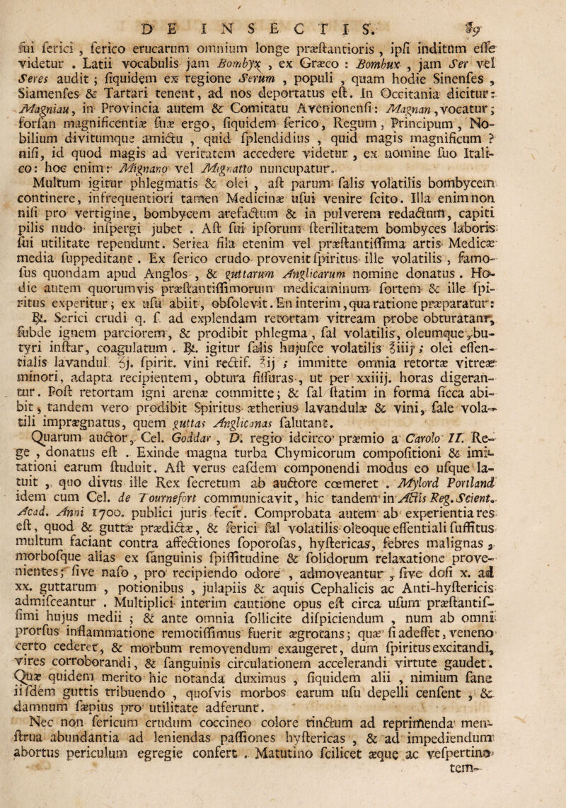 D' E I JST SECTI S. % fui feriri , ferico erucaruni omnium longe praeftatitioris , ipfi inditum eflb videtur . Latii vocabulis jam Bomby^ , ex Graeco : Bomhm , jam «5Yr vel Seres audit ; fiquidem ex regione Serum , populi , quam hodie Sinenfes * Siamenfes &: Tartari tenent, ad nos deportatus eft. In Ocritania dicitur: Magmau , in Provincia autem & Comitatu Avenionenfl: Magnan, vocatur; forfan magnificentiae fu£ ergo, fiquidem ferico, Regum, Principum , No¬ bilium divitumque amidu , quid fplendidius , quid magis magnificum ? nifi, id quod magis ad veritatem accedere videtur , ex nomine fuo Itali¬ co: hoc enimr Mignano vel Mignatlo nuncupaturo Multum igitur phlegmatis 84 olei , aft parunt falis volatilis bombycem continere, infrequentiori tamen Medicinae ufui venire feito. Illa enim non nifi pro vertigine, bombycem arefadum & in pulverem redadutll, capiti pilis nudo infpergi jubet . Aft fui ipforurn fterilitatem bombyces laboris fiii utilitate rependunt. Seriea fila etenim vel ptaftantiftima artis> Medicas media fuppeditant. Ex ferico crudo provenit fpiritusdlle volatilis , farno- ius quondam apud Anglos , & guttarum Anglicarum nomine donatus. Ho- die autem quorumvis prasftantiflimoruin medicaminum' fortem & ille fpi- ritus experitur; ex ufu abiit, obfolevit .En interim, qua ratione pr^paratur: 1^. Serici crudi q. f. ad explendam retortam vitream probe obturatam** Subde ignem parciorem , & prodibit phlegma , fal volatilis, oleumque ^bu¬ tyri inftar, coagulatum . 3^. igitur falis hujufce volatilis ?iiij; olei effen- tialis lavandul 3j» fpirit. vini redif. ^ij ; immitte omnia retortas vitrei minori, adapta recipientem, obtura filfuras , ut per xxiiij. horas digeran¬ tur. Poft retortam igni arenae committe; & fal/tfatim in forma ficca abi¬ bit tandem vero prodibit Spiritus atherius lavandulae 3c vini, fale vola^ tili impraegnatus, quem guttas Anglicmas falutant. Quarum audor,, Cei. Goddar , D. regio idcirco’ praemio a Carolo• II. Re¬ ge , donatus eft . Exinde magna turba Chymicorum compofitioni & infes¬ tationi earum ftuduit, Aft verus eafdem componendi modus eo ufque la¬ tuit , quo divus ille Rex fecretum ab audore coemeret . Mylord Porthnd idem cum Cei. de Tournefort communicavit, hic tandenrinAliisReg.Scient» Acad. Anni 1700. publici juris fecit. Comprobata autem'ab experientia res eft, quod & guttae praedidae, & feriri fal volatilis* oleoque eflentiali fuffitus multum faciant contra affediones fpporofas, hyftericas, febres malignas a morbofque alias ex (anguinis fpiftitudine & folidorum relaxatione prove¬ nientes; fi ve nafo , pro recipiendo odore , admoveantur,fi ve dofi x. ad xx. guttarum , potionibus , julapiis & aquis Cephalicis ac Anti-hyftericis admifeeantur . Multiplici interim cautione opus eft circa ufum praeftantif- fimi hujus medii ; £t ante omnia follicite difpiciendum , num ab omn£= prorfus inflammatione remotiftimus fuerit aegrotans; quae” fiadeffet, veneno certo cederet, & morbum removendum exaugeret, dum fpiritus excitandi* vires corroborandi, & fanguinis circulationem accelerandi virtute gaudet. Qux quidem merito hic notanda duximus , fiquidem alii , nimium fana iifdem guttis tribuendo , quofvis morbos earum ufu depelli cenfent , damnum faepius pro* utilitate adferunt. Nec non fericum crudum coccineo colore tindum ad reprimenda' meir- ftrua abundantia ad leniendas paffiones hyftericas , & ad impediendum^ abortus periculum egregie confert .. Matutino fcilicet seque ac vefpertina- - , terrw