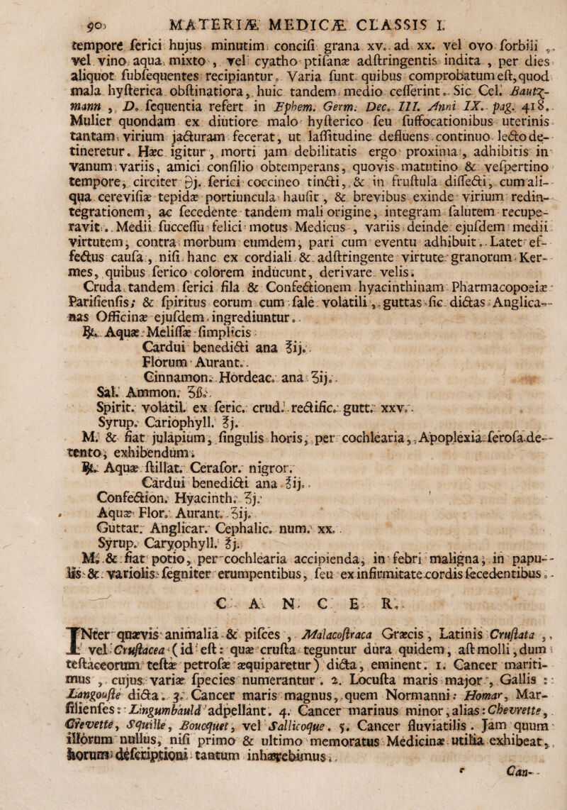 tempore ferici hujus , minutim s concifi grana xv.. ad xx. vel ovo for bili 5, vel vino aqua; mixto , vel cyatho ptifanae adftringentis indita , per dies aliquot fubfequentes recipiantura. Varia funt quibus comprobatum eft,quod mala hyfterica obftinatiorahuic tandem medio cefferint Sic Cei Bauv%- mann 5a D* fcquentia refert in Epbem. Germ. Dee* III. Anni IX. pag. 418e. Mulier quondam ex diutiore malo hyfterico feu fuflfocationibus uterinis tantam- virium jaduram feceratut laflitudine defluens continuo, ledo de¬ tineretur o Haec igitur, morti jam debilitatis ergo proxima^ adhibitis in vanum 1 variis, amici confilio obtemperans 5 quovis matutino & yefpertino tempore, circiter 9j. ferici coccineo tindi5,&; in fruftula diffidi, cum ali¬ qua. cerevifiae tepida portiuncula - haufit, & brevibus exinde virium redin¬ tegrationem, ac fecedente tandem mali origine, integram falutem recupe¬ ravit;. . Medii fuccdfu felici; motus Medicus , variis deinde ejufdem medii virtutem y contra morbum eumdem pari cum eventu adhibuitLatet ef- fedus caufa , nili hanc ex cordiali & adftringente virtute: granorum Ker~ mes, quibus ferico colorem inducunt, derivare velis i Cruda,tandem ferici fila & Confe6Uonem hyacinthinam Pharmacopoeiae Parifienfis; & fpiritus eorum cum fale. volatili, - guttas: fic didas Anglica^ nas Officinae ejufdem, ingrediuntur. J$L.. AquasMeliflae fimpheis Cardui benedidi ana ?ij.> Florum Aurant.* Cinnamon, Hordeac/ ana 3ij,. Sal. Ammon. 5fl. Spirit, volatil ex feric. crud». redific.: gutt.: xxv/. Syrup. Cariophyll. ?j. M. & fiat julapium s fingulis horis,, per cochlearia,, Apoplexia; ferofa.de— tento, exhibendum . IJt. Aquae ftillat. Cerafor. nigror. Cardui benedidi ana ?ij,. Confedion. Hyacinth. 3j: Aquae Flor0 Aurant; . 5ij. Guttar: Anglicar. Cephalic. num; xx.. Syrup. Caryophyll. ty Mi & fiat potio, percochlearia accipienda, in febri maligna; in papu-- Ms 8c vatiolis fegniter erumpentibus, feu ex infirmitate cordis feceden tibas 0 • e::.. AI Ni C E R,. I^Nter quaevis^ animalia & pifces , JMalacoftraca Graecis, Latinis Cruflata ,, i veli Grujiacea (id; eft: quae crufta teguntur dura quidem, aft molli, duin teftaceonmi teftae petrofae aequiparetur) dida, eminent. 1. Cancer mariti¬ mus 3. cujus variae fpecies numerantur. 2. Locufta maris major:, Gallis ?: liangoufle dida. 3; Cancer maris:magnus, quem' Normanni: Homar, Mar- filienfes; ■ Lingumbauld adpellant. 4. Cancer marinus minor,aliasiCbevrette, CnvetU, Squille, Boucqmt, vel Sallicoque. 5. Cancer fluviatilisJam quum illorum nullus, nifi primo & ultimo memoratus Medicinae utilia exhibeat%, liorum deferiptioni tantum inha^ebimusa. r C&n- *