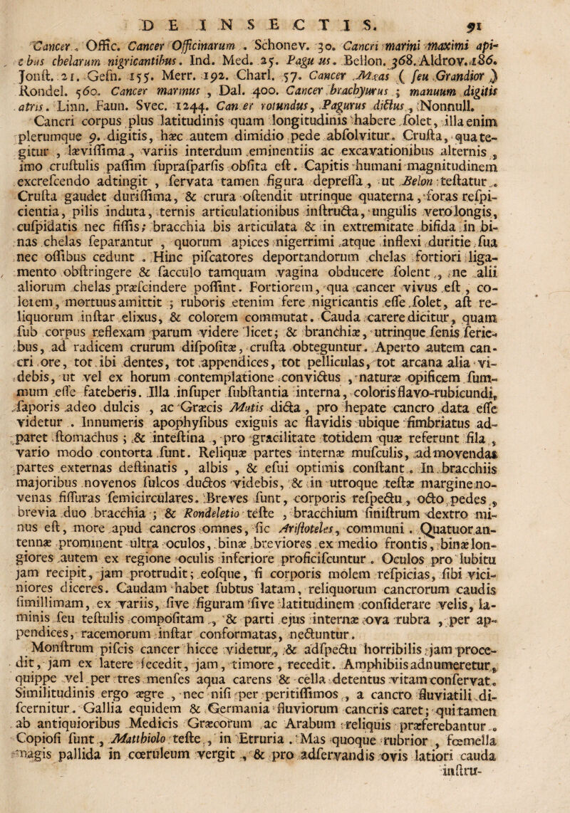 Cancer., Offic. CancerrOfficinarum . Schonev. 30» Cancn marini tnaximi api- c bus chelarum nigricantibus. Ind.'Med. .25. Pag# us. Beiion. ^<58. AldroY.^Sd. Jonft, 2[. Gefn. 155. Merr. 192. Charl. 57. Cd»c<ar ( [eu Grandior } Kondel. 560, Cancer mannus , Dal. 400. Cancer hrachymus % manuum digitis atris. Linn. Eaun. Svec. 1244. Can er rotundus, Pagurus di£lus,Nonnu\\. Cancri corpus plus latitudinis quam longitudinis habere dolet, illa enim plerumque 9. digitis, haec autem dimidio, pede abfolvitur. Crufta, * qua te¬ gitur laevi flima, variis interdum .eminentiis ac excavationibus alternis, imo cruftulis paflim fuprafparfis oblita eft. Capitis humani magnitudinem excrefcendo adtingit , fervata tamen figura depreffa, ut Belon :£eftatur e Crufta gaudet duriflima, & crura oftendit utrinque quaterna, foras refpi- cientia, pilis induta, ternis articulationibus inftru&a, ungulis vero longis, cufpidatis nec fiffis; bracchia bis articulata & in extremitate bifida in ,bi» nas chelas feparantur , quorum apices; nigerrimi .atque inflexi .duritie fita nec oflibus ceduntHinc pifcatores deportandorum chelas fortiori liga¬ mento obftringere .& facculo tamquam vagina obducere dolent ,, me falii aliorum chelas prafcindere poffint. Fortiorem , qua tcancer vivus eft , co¬ lei em, mortuus amittit ; ruboris etenim fere nigricantis effejfolet, aft re¬ liquorum inftar elixus, & colorem commutat. Cauda carere dicitur, quam fub corpus reflexam parum videre licet; & branchiae, utrinque fenis ferie^ bus, ad radicem crurum difpofitae, crufta obteguntur . .Aperto autem can¬ cri «ore, tot ibi dentes, tot appendices, tot pelliculas,-tot arcana alia <vi- ;debis, ut vel ex horum contemplatione convidus , matura? opificem fum- mum efte fateberis. Illa infuper fubftantia interna, colorisflavo~rubicundir . faporis .adeo dulcis , ac Graecis Mutis dicta, pro hepate cancro data effe videtur Innumeris apophyfibus exiguis ac flavidis ubique fimbriatus ad- paret ftomachus ; 8c inteftina , pro gracilitate totidem quas referunt fila , vario modo contorta Eunt. Reliqua? partes internae mufculis, admovendas partes externas deftinatis , albis , & efui optimis conftant 0 In bracchiis majoribus novenos fulcos dudos videbis, v& in utroque veftae piargineino- venas fifllrras femicirculates. Breves Eunt, corporis refpe&u, ofto pedes „ brevia duo bracchia ; & Rondeletio tbfte , bracchium finiftrum dextro nft« nus eft, more apud cancros «omnes, ftc /trifloteles, communi. Quatuor an- tennae prominent ultra oculos,;binae bre viores ex medio frontis, 1 binae lon¬ giores autem ex regione oculis inferiore proficifcunturOculos pro lubitu jam recipit, jam protrudit; eofque, fi corporis molem refpicias, fibi vici¬ niores diceres. Caudam habet fubtus latam, reliquorum cancrorum caudis fimillimam, ex variis, five /figuram ii ve latitudinem confiderare velis, la¬ minis feu teftulis compdfitam n & parti ejus internae tora, rubra , per ap¬ pendices, racemorum inftar conformatas, nebuntur. ^Monftrum pifeis cancer hicce videtur., ,6c adfpedu horribilis; jam proce¬ dit, jam ex latere iccedit, jam, timore , recedit. Amphibiisadnumeretur quippe vef per tres menfes aqua carens 8c cella detentus vitam confervat*, Similitudinis ergo aegre mec nifi ?per peritiflimos,,, a cancro fluviatili .di- fcernitur. Gallia equidem & Germania fluviorum cancris caret; quitamen ab antiquioribus Medicis Graecohim ac Arabum ' reliquis praeferebantur .« Copiofi funt, Matthiolo te&e , in Etruria .tMas quoque rubrior , femella magis pallida in coeruleum vergit , & pro adfervandis ovis latiori cauda inftm-