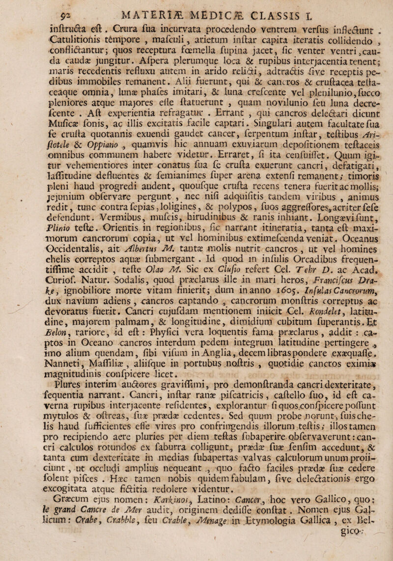 inftru<fta eft. Crura fua incurvata procedendo ventrem verfus infle&unt * Catulitionis tempore , marculi, arietum indar capita iteratis collidendo , confli&antur; quos receptura foemella fupina jacet, fic venter ventri,cau¬ da cauda? jungitur. Afpera plerumque loca & rupibus interjacentia tenent; maris recedentis refluxu autem in arido relidi, ad tradis iive receptis pe¬ dibus immobiles remanent. Alii fuerunt, qui & cancros 8c cruftacea refla- ceaque omnia, luna? phafes imitari, & luna crefcente vel plenilunio, fiucco pleniores atque majores efle ftatuerunt , quam novilunio feu luna decre- fcente . Aft experientia refragatur . Errant , qui cancros deledari dicunt Mufica? fonis, ac illis excitatis facile captari. Singulari autem facultate fua fe cruda quotannis exuendi gaudet cancer, ferpentum inftar, teftibus Ari- flotde & Oppiano , quamvis hic annuam exuviarum depolitionem teftaceis omnibus communem habere videtur. Erraret, fi ita cenfuiiTet. Quum igi¬ tur vehementiores inter conatus fua fe crufta exuerunt cancri, defatigati t laffitudine defluentes & femianimes fuper arena extenfi remanent; timoris pleni haud progredi audent, quoufque crufta recens tenera fuerit ac mollis; jejunium obfervare pergunt , nec nili adquifitis tandem viribus , animus redit, tunc contra fepias .loligines, & polypos, fuos aggreffores, acr i ter fefe defendunt. Vermibus, mufcis, hirudinibus & ranis inhiant. Longa?vifunt, Plinio tefte. Orientis in regionibus, fic narrant itineraria, tanta eft maxi¬ morum cancrorum copia, ut vel hominibus extimefcenda veniat . Oceanus Occidentalis, ait Albertus M. tantae molis nutrit cancros , ut vel homines chelis correptos aqua? fuhmergant . Id quod in infulis Orcadibus frequen- tiflime Accidit , tefte Olao M. Sic ex Clufio refert Cei. Tehr D. ac Acad. Curiof. Natur. Sodalis, quod praeclarus ille in mari heros, Francifcus Dra- ke, ignobiliore morte vitam finierit ; dum in anno 160$. Infulas Cancrorum, dux navium adiens , cancros captando 5 cancrorum mpnftris correptus ac devoratus fuerit. Cancri cujufdam mentionem iniicit Cei. Rondelet, latitu¬ dine, majorem palmam, & longitudine, dimidium cubitum fuperantis. Et Belon, rariore, id eft: Phy fici vera loquentis fama pra?clarus , addit : ca¬ ptos in Oceano cancros interdum pedem integrum latitudine pertingere * imo alium quendam, fibi vifuni in Anglia, decem libras pondere ,exa?quafie. Nanneti , Mafliiia? , aliifque in portubus .noftris , quotidie cancros eximi» magnitudinis confpicere licet. Plures interim au&ores graviflimi, pro demonftranda cancri dexteritate, fequentia narrant. Cancri, inftar ranae pifcatricis, caftello fuo, id eft ca¬ verna rupibus interjacente relidentes, explorantur fiqups.confpicerepoliunt mytulos & oftreas, fuse pra?da? cedentes. Sed quum probe norunt, fuische¬ lis haud fufflcientes elfe vires pro confringendis illorum ;teftis; illos tamen pro recipiendo aere pluries per diem teftas fubaperire obfervaverunt: can¬ cri calculos rotundos ex faburra colligunt., pra?da? fua? ienfim accedunt, & tanta cum dexteritate in medias fubapertas valvas calculorum unum profi¬ ciunt , ut occludi amplius nequeant quo fadto faciles pra?da? lux cedere folent pifces . Ha?c tamen nobis quidem fabulam, ftve delegationis ergo excogitata atque fi&itia redolere videntur. Gra?cum ejus nomen: Karkjnos, Latino: Cancer,, hoc vero Gallico,quo: h grand Canere de Mer audit, originem dediffe conflat. Nomen ejus Gal¬ licum: Crahe , Cr.ahble, feu Crable, Memge in Btymologia. Gallica , ex Bei- gic<>: