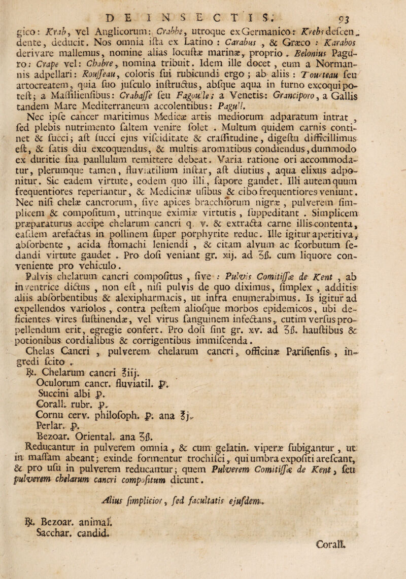 gico: Rtab> vel Anglicoruni: Crabbs, utroque ex Germanico r defcen „ dente, deducit. Nos omnia illa ex Latino : Carabus , & Graeco : Karabo$ derivare mallemus, nomine alias locuiLe marinae,. proprio . JSelonius Pagu¬ ro ; Crape vel: Ch/bre, nomina tribuit. Idem ille docet , eum a Norman- nis adpeilari: Roujfeau, coloris fui rubicundi ergo; ab aliis : Touneau feu artocreatem, quia fuo jufculo inftrudus, abfque aqua in lurno excoquipo- teft; a Maflilienflbus: Crabajfe feu Fagou ls; a Venetis-: Grane iporo, a Gallis tandem Mare Mediterraneum accolentibus: PaguH. Nec ipfe cancer maritimus Medica? artis mediorum adparatum intrat , fed plebis nutrimento faltem venire folet . Multum quidem carnis conti¬ net & fucci; aft fucci ejus vifeiditate & craflttudine, digeftu difficillimus eft, & fatis diu excoquendus, 8c multis aromatibus condiendus, dummodo ex duritie fua paiillulum remittere debeat. Varia ratione ori accommoda¬ tur, plerumque tamen, fluviatilium inftar, aft diutius, aqua elixus adpo- nitur. Sic eadem virtute, eodem quo illi, fapore gaudet. Illi autem quum frequentiores reperiantur, & Medicinae ufibus & cibofrequentioresveniunt. Nec nift chelae cancrorum, flve apices bracchiortim nigrae , pulverem fitn- plicem &. coinpofitum, utrinque eximia? virtutis , fuppeditant . Simplicem praeparaturus accipe chelarum cancri q. v. &■ extrada carne illis contenta, eafdem arefadas. in pollinem fuper porphyrite reduc. Ille igituraperitiva* abforbente , acida ftomachi leniendi , & citam alvum ac fcorbutum fe- dandi virtute gaudet . Pro dofl veniant gr. xij. ad 3fL cum liquore con¬ veniente pro vehiculo. Pulvis chelarum cancri compofttus , flve ; Pulvis Comitijfce de Kent , ab inventrice didus , non eft , nift pulvis de quo diximus, fimplex , additis: aliis abforbentibus & alexipharmacis, ut infra enumerabimus. Is igitur ad expellendos variolos , contra peftem aliofque morbos epidemicos, ubi de¬ ficientes vires fuftinendae, vel virus fanguinem infedans^ cutim verfus pro¬ pellendum erit, egregie confert. Pro dofl fint gr. xv. ad 315. hauftibus & potionibus cordialibus & corrigentibus immifeenda. Chelas Cancri , pulverem chelarum cancri > officina? Parifienfis , in¬ gredi fcito .. Chelarum cancri ?iij. Oculorum cancr. fluviatil. pv Succini albi p. CoralL rubr. p* Cornu cerv. philofoph. p. ana ?j>. Periar, p. Bezoar. Orientah ana 315. Reducantur in pulverem omnia, & cum gelatin. vipera» fubigantur , ut in maflam abeant; exinde formentur trochifciy qui umbra expofiti arefeant, & pro ufu in pulverem reducantur; quem Pulverem ComitijJk de Kent > feu pulverem chelarum cancri compofitum dicunt. Altus fimplkior, fed facultatis ejufdem. Bezoar. animali Sacchar. candicL CoralL