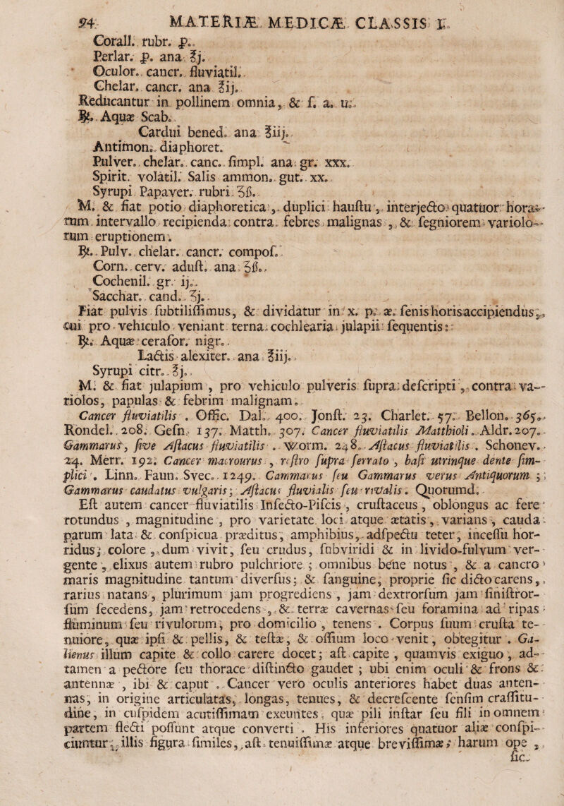 Gbrall. rubr. Periar, p. ana ?j. Oculor, cancr. fluviati!.. Chelan cancr. ana ?ij. Reducantur in pollinem omnia Sc f. a. u.\ IL Aqua? Scak Cardui bened, ana liijo Antimon; diaphoret. Pulver, chelan canc. fimpL ana: gr. xxx, Spirit; volatih Salis amnion, gut. xx. Syrupi Papaver.', rubri. Mi & fiat potio diaphoretica,, duplici hauftu, interjedo quatuor horae- mm intervallo recipienda:contra, febres, malignas , & fegniorem variolo— tum eruptionem . l^. Pulv. clielar. cancr. compofl Corm, cerv. aduft, ana 5$» - CocheniL.gr/ ij;. ; , Sacchar. cand., 3j.. Fiat pulvis fubtiliOimus, & dividatur in x. p; x, fenishoris accipiendus cui pro. vehiculo veniant terna, cochlearia * julapii fequentis 2 Aquae cerafor. nign. Ladis alexiter, ana ?iij. Syrupi citr.„3j., M. & fiat julapium , pro vehiculo pulveris fupra;defcripti, contra va~~ riolos, papulas & febrim malignam e Cancer fluviatilis » Offic. DalL 400; Jonft; 23. Charlet. 57; Bellon. <$£5:^ RondeL. 208, Gefn i 57;, Matth. 307; Cancer fluviatilis Mattbioli * A\dr.20jo Gammarus-, five Aflacus fluviatilis . wonn. 248,,' Aflacusfluviatilis . SchoneVe - 24. Merr. 192. Cancer matrourus , nftro fupra ferrato , bafl mrinque dente-fim-- plici \ Linm Faun. Svec* . 1249» . Cammarus [eu Gammarus verus Antiquorum ; ; Gammarus caudatus vulgaris; Aflacuf fluvidis feu rivalis. Quorumd. Eli autem cancer-fluviatilis Infedo-Pifcis , cruftaceus, oblongus ac fere* rotundus ,magnitudine , pro varietate loci atque aetatis,. varians , cauda parum lata & confpicua praeditus, amphibius,, adfpedu teter , inceflii hor¬ ridus i colore 5, dum vivit, feu crudus, fobviridi & in livido-fulvum ver¬ gente 5 elixus autem rubro pulchriore ; omnibus bene notus , & a cancro» maris magnitudine tantum diverfus; & fanguine, proprie fic dido carens,, rarius natans , plurimum jam progrediens , jam dextrorfum jam finiftror- fum fecedens, jam retrocedens 5 & terra? cavernas feu foramina ad ripas ; fluminum feu rivulorum\ pro domicilio , tenens . Corpus fuum crufta te¬ nuiore 5 quas ipfi & pellis, & tefb?, & oflium loco venit, obtegitur . Ga- Uenus illum capite & collo carere docet; aft capite , quamvis exiguo , ad- tamen a pedore feu thorace diftindo gaudet ; ubi enim oculi & frons &: antenna? ■, ibi & caput ..Cancer vero oculis anteriores habet duas anten¬ nas, in origine articulatas, longas, tenues, & decrefcente fcnfim craflitu- dine, in cufpidem acutiffimam exeuntes, qua? pili inftar feu fili in omnem* partem fledi poffunt atque convertiHis inferiores quatuor aliarconfpi-- ciuntur,; illis figura fimiles, , aft tenniffima? atque breviffirn#; harum ope ,