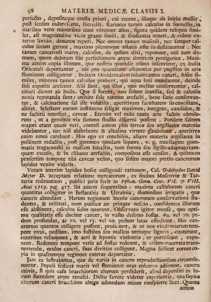 perfedo , depofitaque crufta priori, cui recens , iliaque ab initio mdllis poft fenfitn indurefcens, fuccedit. Rariores tamen calculos In foemellis ,i& maribus vero minoribus dum viverent alios, figura quidem reliquis iimi- les, aft magnitudine vicia? grano fimili, & fubilantia teneri, ,& colore cx- terno livido« donatos reperi. Nec omnes tamen mafculi, nec femper cal¬ culos fecum gerunt , maximo plerumque ceftatis a?ftu iis deftituuntur . Nec tamen cancerculi inares, calculos, de quibus dixi, reponunt, nifi tum de¬ mum, quum debitam fibi perfectionem atque duritiem pertigerint . Maxi¬ ma autem copia Illorum, qua? noftris quotidie ilibus Inferviunt, ex India Orientali deportantur , ubi pro quantitate aliquoties per pugillos in oris fluminum colliguntur . Indiam Occidentalem inhabitantes cancri, ihifce fi- miles, minores tamen calculos probent, qui aqua loti mundantur, deinde foli expoliti areficunt, Alii fiunt, qui illos , quo melius conferventur, cal- cinari dicunt ab Indis. Qua? fi forent, non folum Inutilia, fied & calculis noxia reputanda funt; etenim fole tantum arefaSfi, [bene fatis confervan- tur, & calcinatione fal ille volatilis, aperitivam facultatem Iis concilians,, abiret. Seledum eorum inftitiiens fieligat maximos, Integros,, candidos, & ne faditii interfintcaveat... Etenim vel mihi tanta arte fados obtule¬ runt , ut a genuinis vix fummo ftudio difcerni pollent ... Pondere fiaitem majori erant quam veri, contuli autem plus terrea? feu argillacea? materiae videbantur , nec nifi abforbente & alkalina virtute gaudebant , aperitiva enim omni carebant. Hos ego ex conchiliis, aliave materia .argillacea in pollinem redadis , poft gommeo quodam liquore , v. g. mucilagine gom- matis tragacanthi in rnaflam fubadis, tum forma feu figillo adaptato tam¬ quam excufis , & in clibano arefadis, compofitos effe cenfeo. A quibus eo pra?fertim tempore tibi caveas velim, quo folito majori pretio cancrorum lapides venire videris. Veram interim lapides hofce colligendi rationem, Cei. Godefredus David May er D. acceptam relatione mercatorum , ex finibus Mofcovia? & Tar- taria? redeuntium , publici juris fecit in Jhpbm. Germ, Cenu Vil. Vlll. Anni 1719. pag. 417. Ibi autem fequentibus :: maxima calculorum cancri quantitas colligitur in Beflarabia & 'Ucrainia , -fluminibus irrigatis , qua? cancris abundant . Harum regionum incola? cancrorum confervationi Au¬ dentes, & utilitati, num publica? an privata nefcio , confidentes illorum efu abftinent, calculos fotas qua?runt. Obfervato igitur menfe ., quo opti¬ ma qualitatis effe ducitur cancer, in vafto deferto foffas. 60. vel 70. pe¬ dum profundas, ac 10. vel 15. vel 20. pedum latas effodiunt,. Huc can¬ crorum quantos colligere poflimt, proficiunt, Sc ut nos vindemiarum tem¬ pore uvas, pedibus, imo fuftibus feu malleis utrinque ligneis , conterunt, contritos relinquunt, & aeri & hyemis violentia , ut putre fc.ant , expo¬ nunt. Redeunte tempore veris ad foflas redeunt , & cribro macerata trans^ mittendo, oculos cancri, fuas divitias colligunt. Magna fcilicet eorum co¬ pia in quafcumque regiones exteras deportatur . Jam ea luflrabimus, qua? de variis in cancro reprodudionlbus circumfe¬ runtur. Populi fciiicet maris vel fluminum oras colentes adierunt, cancro cuivis, fi quis cafu bracchiorum alterum perdiderit, aliud deperditi in lo¬ cum fuccedere atque renafci. Didis favere videtur experientia, quafa?pius alterum cancri bracchium altero admodum minus confpieere licet.Quanm .autem