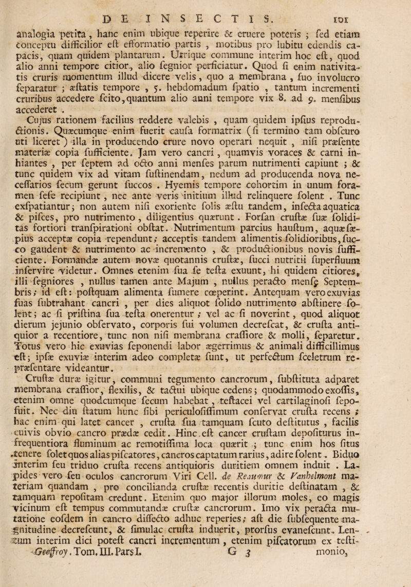 analogia petita, hanc enim ubique re perire & eruere poteris ; fed etiam Conceptu difficilior eft efformatio partis , motibus pro lubitu edendis ca¬ pacis, quam quidem plantarum. Utrique commune interim hoc eft, quod alio anni tempore citior, alio -fegnior perficiatur. Quod fi enim nativita¬ tis cruris momentum illud dicere velis, quo a membrana , fuo involucro feparatur ; asftatis tempore , 5. hebdomadum fpatio , tantum incrementi cruribus accedere icito,-quantum alio anni tempore vix ad 9* menfibus accederet . Cujus rationem facilius reddere valebis , quam quidem ipfius reprodu- dionis. Quacumque enim fuerit caufa formatrix (fi termino tam obfcuro uti liceret ) illa in producendo crure novo operari nequit , nifi prasfente materias copia fuffieiente, Jam vero cancri, quamvis voraces & carni in¬ hiantes , per fieptem ad odo anni menfes parum nutrimenti capiunt ; 8c tunc quidem vix ad vitam fuftinendam, nedum ad producenda nova ne- ceflarios fecum gerunt fuccos . Hyemis tempore cohorrim in unum fora¬ men fefe recipiunt, nec ante veris initium ilkid relinquere folent . Tunc exfpatiantur; non autem nifi exoriente folis asftu tandem, infedla aquatica 8c pifces, pro nutrimento, diligentius quaerunt. Forfan cruftas fuas folidi- tas fortiori tranfpirationi obftat. Nutrimentum parcius hauftum, aqusefas- pius accepta copia rependunt; acceptis tandem alimentis folidioribus, fuo- co gaudent & nutrimento ac incremento , & produdionibus novis fuffi- ciente. Formandae autem novae quotannis cruftas, fucci nutritii fuperfiuunt infervire videtur. Omnes etenim fua fe tefta exuunt, hi quidem citiores* illi fegniores , nullus tamen ante Majum , nullus, perado menf^ Septem¬ bris; id eft: poftquam alimenta fumere coeperint. Antequam vero exuvias fuas fubtrahant cancri , per dies aliquot folido nutrimento abftinere fo¬ lent; ac fi priftina fua tefta onerentur ; vel ac fi noverint, quod aliquot dierum jejunio obfervato, corporis fui volumen decrefcat, & erufta anti¬ quior a recentiore, tunc non nifi membrana craffiore & molli, feparetur. Totus vero hic exuvias feponendi labor aegerrimus & animali difficillimus eft; ipfas exuvias interim adeo completas funt, ut perfedum fceletrum re- prasfentare videantur . Cruftas duras igitur, communi tegumento cancrorum, fubftituta adparet membrana craffior, flexilis, 8c tadui ubique cedens; quodammodoexoffis, etenim omne quodcumque fecum habebat, teftacei vel cartilaginofi fepo- fiiitc Nec diu flatum hunc fibi pericuiofifJimum confervat erufta recens ; hac enim qui latet cancer , erufta fua tamquam fcuto deftitutus , facilis cuivis obvio cancro prasdas cedit. Hinc eft cancer cruftam depoliturus in- frequentiora fluminum ac remotiffima loca quasrit ; tunc enim hos fitus .tenere folet quos alias pifcatores, cancros captatum rarius, adire folent. Biduo interim feu triduo erufta recens antiquioris duritiem omnem induit . La¬ pides vero feu oculos cancrorum Viri Cell. de Reamm & Fmhelmont ma¬ teriam quandam , pro concilianda cruftas recentis duritie deftinatam , & tamquam repofitam credunt. Etenim quo major illorum moles, eo magis vicinum eft tempus commutandas cruftas cancrorum. Imo vix pera&a mu¬ tatione eofdem in cancro diffedto adhuc reperies; aft die fubfequente ma¬ gnitudine decrefcunt, & fimulac erufta induerit, prorfus evanefeunt, Len- «- tum interim dici poteft cancri incrementum , etenim pifcatorum ex teftT