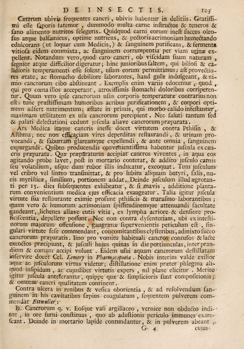 CaetSrurn ubivis frequentes cancri',- ubivis habentur in deliriis. Gratiffi- sni effe feporis fatemur , dummodo multa carne inftru&os & teneros & fano alimento nutritos felegeris. QuidqUod carni eorum' ineft fuccus oleo- fus atque balfamicus, optime nutriens, & pedoris acrimoniam humedando edulcorans (ut loquar cum Medicis,) & fanguinem purificans, & fermenta vitiofa eidem commixta , ac fanguinem corrumpentia5 per viam uonas ex¬ pellens'. Notandum vero,quod caro cancri, ob vifcidam fuam naturam 5 fegnior atque difficilior digeratur; hinc junioribus faltern , qui biliofi & ca¬ lidioris temperamenti effe- folent, ufum eorum permittimus ; aft provectio¬ res aetate, ac ftomacho debiliore laborantes, haud gulx indulgeant, mio cancrorum cibo abftineant Exemplis enim variis edocemur 3^quod qui pro ccena illos acceperant , atrociffimis fiomachi doloribus corriperen¬ tur. Quum vero ipfe cancrorum ufus corporis temperaturae' contrarius non eft: tunc pradHilimam humoribus acribus purificationem , Sc' corpori opti¬ mum adfert nutrimentum; affate in primis, qui morbo-calidoinfeftanturs, maximam utilitatem ex ufu cancrorum percipient. Nec-falutr tantum fed & palati deledationi cedunt jufcula aliave cancrorum pneparata. Ars Medica itaque cancris ineffe docet virtutem contra Pthifin , & Aflhma; nec non efficaciam vires deperditas reftaurandi , & urinam pro¬ vocandi, & faburram glareamque expellendi , & ante omnia , fanguinem’ expurgandi . Quibus producendis coii vdiientiffima habentur jufcula ex can¬ cris praeparata. Quae praeparaturus accipiat cancros viventes , in aqua eos agitando probe lavet, poft in mortario conterat, & addito jufculo carnis feu volatilium, ufque dum rubor illis inducatur, excoquat. Tum jufculuor vel cribro vel linteo tranfrnittat, & pro lubitu aliquam butyri, falis,nu¬ cis myrifticae, fimiiiunr, portionenv addat. Deinde jufculum illud aegrotan¬ ti peri?., dies fubfequentes exhibeatur’, & fi mavis , additione planta¬ rum, convenientium medica ejus efficacia exaugeatur . Talia igitur jufcula virtute fua'reftaurante eximie profunt ptnificis & marafmo laborantibus , quum vero & humorum acrimoniam fpiffitudinemque attenuandi facultate gaudeant, lichenes aliave cutis vitia , ex lympha acriore- & denfiore pro» ficifcentiay depellere polfunt . Nec non contra dyfenteriam, ubi exintefti- norum majorum offenfione , gangramatfupervenientis periculum eft , fin- - gulari; virtute fefe commendant, concomitantibus clyfferibus, admixto fucco cancrorum praeparatis. lino pro vomitu habituali cancros contufos & lade excodfos praecipiunt, & jufculi1 hujus quinas in die portiunculas, inter pran¬ dium & ccenam accipi volunt . Eidem ufui aquam Cancrorum deftillatam' ihfervire docet Cei. Ilemery in Pbatmicopoeia v Nobis interim valde exilior aqua: ac jufculorum virtus videtur; diftillatione enim praeter'phlegma ali¬ quod infipidum ,, ac cujuslibet virtutis expers , nil plane elicitur . Merito * igitur jufcula anteferantur, quippe quar & fimplicioris funt compofitionis; & omnem*cancri qualitatem continent.* ' Contra ulcera in renibus & vefica oborienda , & ad refolvendum' fan-- gllinem in* his cavitatibus fepius * coagulatum , feqiientem pulverem coitk ineodat Bttfnuller r Cancrorum q. v. Eofque vafi argillaceo , vernice non obdu&o indi-~ tos ,„in ore furni conftituas ,-quo ab aduftionis periculo immunes exare¬ scant. Deinde, in mortario lapide contundantur, & in pulverem -abeant^ G' 4; cujus>