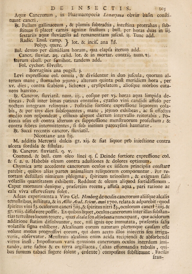 DE' INSECTI v roj Aqua? Cancrorum , in Pharmacopoeia Lemeryana obvia?- bafin confli» iiiunt cancri. # . * !£. Pullum gallinaceum , & plumis fubtra&is , inteftina protrahas; fub- flituas fi placet carnis agnina fruftuin ; bull. per horas duas in iij> fextariis aqua? fluviatilis ad remanendam jufcul. ij. Tunc add* Radie. Enni, camp, \ jot# & incif. ana ^ Polyp. qnerc. J m Bili, denuo per dimidiam horam, qua elapfa iterum add. Cancr. fluviat. aq. calid. lot. & in mortar. contriL num. vj. Iterum ebuli, per fesmihor. tandem add» Fol. cychor. fiiveftr» Borraginis ana pugili j. Levi expreflione coi. omnia , & dividentur in duo jufcula, quorum al¬ terum mane , ftomacho jejuno , alterum quinta pofl meridiem hora , per xv. dies , contra fcabiemlichenes , eryfipelatem , aliofque morbos cuta¬ neos haurito. l$t. Cancror. fluviati!, num. ilj. , eofque per vj. horas aqua limpida de¬ tineas . Pofl: inter binas patinas contufos , cyatho vini candidi aflfufo per nodem integram relinquas * Poflridic fortiore expreflione liquorem cola¬ bis, & per tres dies fubfequentes , mane 5 jejuno exhibeas , ac fl effedus medio non refpondeat , effluxo aliquot dierum intervallo reiterabis . Po¬ tionis ufus eft contra iderum ex fuppreffione menftruorum profedura & contra febres intermittentes, fi fub initium paroxyfmi hauriatur» 5*. Succi recentis cancror. fiuviatiL Nicotiana? ana iij. M. additis Mercurii dulcis gr, xij, & fiat liquor prb iniediono contra ulcera fordida & fifiulas* 3*. Cancror. fluviatil. q, v. Contund. & bull. cum oleo linei q. f. Deinde fortiore expreflione coi Zc f. U. Uo Habebis oleum contra aduftiones & dolores optimum. Chymica arte accedente cancrorum oculos ex iifdem principiis conflari patebit, quibus alias partes animalium reliquorum componuntur . Per re* tortam deftillati nimirum phlegma , fpiritum nrinofum , & exiguam falis vClatilis quantitatem exhibent . Reddunt & oleum aliquod foetidiflimum . Caput mortuum denique , prasfertim recens, affiifa aqua, pari ratione ae calx viva effervefeere folet. Adeas experimenta a Yiro Cei. Homberg de oculis cancrorum aliilque alcalrs teVreftribus, inftituta, & in Attis Acad. Scient, anni 1700. relata & adparebit .- quod fpiritus vini ?j. oculorum cancri 3iij.,& fpiritusnitri ?j.,oculorum cancri 5iiij. 8c gr. viiij. diflbl vere poflit. Ex quibus liquet, oculos cancrorum inter illas fubftan- tias terreftres locum tenere, quas alcala feu abforbentia nuncupant, qua? acidorum additione ftatim diftblvuntur, nec, nifi ignis ope immutata, praTentis falis volatilis figna exhibent. Alcalinam- eorum naturam plerumque caufam eflfe volunt motus progreflivi eorum , qui dum aceto illos inieceris feu irriga¬ veris, obfervatur. Menftruis aicalinis enim acida recipiendi & abforbendi virtus inefl: . Impoftorum varii genuinos cancrorum oculos interdum imi¬ tando , arte faftos & ex terra argillacea, (alias efformandis tubulis , qui¬ bus fumum tabaci fugere folent, cedente) compofitos fubftituuat* Facilis frait-