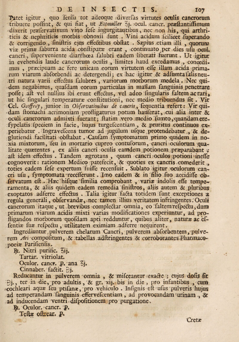 ^atet igitur , quo Tehfu 'tot adeoque rdiverfas virtutes oculis cancrorum tribuere poffint, & qui fiat, ut Ettmulier ?j. ocul. eancr. prasftantiflimum dixerit prasfer vati vum vino fefe ingurgitantibus, nec non his, qui arthri¬ ticis & nephritici« morbis obnoxii funt . Vini acidum fcilicet fuperando & corrigendo , finiffcris ejqs efFedtbus obftat . Saspius etiam illi , quorum vias primas Xaburra acida cOnftipatas erant , continuato fper dies ufu ociiL cancri,, fuperveniente diarrhoea falubri eadem liberati fuerunt e Ut igitur in evehendis laude cancrorum oculis , limites haud excedamus l9 concadi¬ mus , praecipuam ac fere unicam eorum virtutem e(fe illam acida ^prima- rum viarum abforbendi ac detergendi ; ex hac igitur £c adfumta falis neu¬ tri natura varii effedus falubres , variorum morborum medela . i Nec qui¬ dem negabimus, quafdam eorum particulas in raaflam fanguinis penetrare pofle; aft vel nullius ibi erunt effe&us, vel adeo :finguiaris faltem ac rari» ut hic lingulari temperatura? conftitutloni, nec medio . tribuendus fit . Vir Cei. Geoffruy, junior in Obfervationibus de cancris^ fcquentia refert: Vir qui¬ dam ftomachi acrimoniam profligaturus potum hauferat, cui alia finter oculi cancrorum admixti fuerant; ftatim vero medio fimito,quandamere- fypelatis ipeciem in facie, hujus turgefcentiam , & pruritus continuos ex¬ periebatur . Ingravefcens tumor ad jugulum ufque protendebatur i9 fk. de- glutiendi facilitati obftabat. Caufam fymptomatum primo quidem in no¬ xia mixtorum, feu in mortario cupreo contuforum, cancri oculorum qua¬ litate quaerentes , ex aliis cancri oculis eamdem potionem praeparabant afl: idem effe&us . Tandem aegrotans , quum cancri;oculos potioni dneflfe cognoverit: rationem Medico patefecit, & quoties ex cancris .comederit t9 toties eadem fefe expertum fuifle recenfuit. Sublato igitur oculorum can¬ cri ufu, fymptomata *recefferunt. Imo eadem &: in filio fuo accidiffe ob- iervatum eft . Haec; hifque fimilia comprobant , variae indolis effe tempe~ ramenta, & aliis quidem eadem remedia finiftros, aliis autem & pluribus exoptatos adferre effe&us . Talia igitur fafta totidem funt exceptiones a regula generali, obfervandas, nec tamen illius veritatem infringentes; Oculi cana*orum itaque , ut brevibus comple&ar omnia, eo faltemTefpe&u, duro primarum viarum acidis mixti varias modificationes experiuntur, ad pro¬ fligandos morborum quofdam apti - redduntur, quibus aliter, naturas ac ef- fentias fuas refpe&u , utilitatem eximiam adferre nequirent. Ingrediuntur ^pulverem chelarum Cancri, pulverem abforbentem ^ pulve¬ rem Ari compotitum, k ^tabellas adftringentes k corroborantes. Pharmaco^ poeia? Parifienfis. Nitri purific. 3ij. Tartar. vitriolat. Oculor, cancr. |>. ana 5j. Cinnaberv fa&it. 9j. Reducantur in pulverem omnia , & mifceantur exa<5|e ; cujus dofis fit 9j., ter in die, pro adultis, k gr. xij. bis in die , pro infantibus , cum ^cochleari aquas feu ptifanas,' pro vehiculo . Infignis eft? ufus pulveris hujus ad temperandam fanguinis effervefcentiam , ad provocandam urinam 3 & ad inducendam ventri, difpofitionem propurgatione * Oculor, cancn jp9 Teite oftrear. p* Creta?