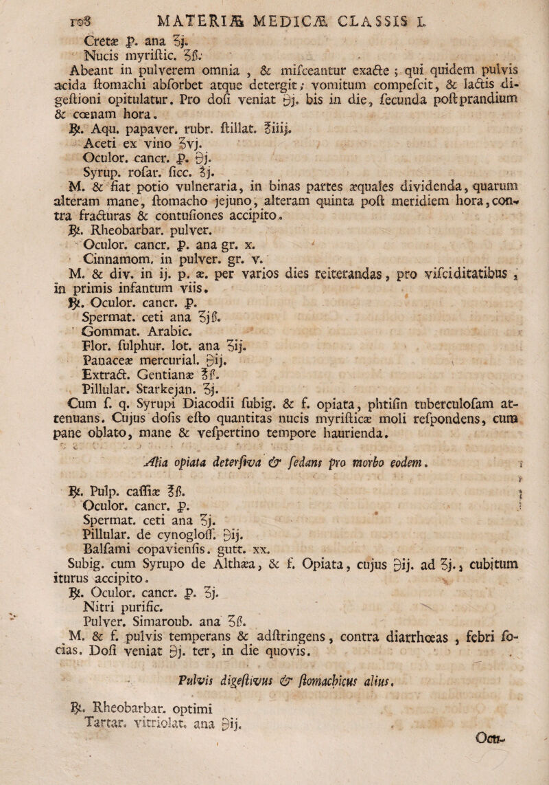 Cretas p. ana 3jj. Nucis myriflic. '5fi: Abeant in pulverem omnia , & mifceantur exa&e ; qui quidem pulvis acida ftomachi abforbet atque detergit; vomitum compefcit, & laciis di- geftioni opitulatur. Pro dofi veniat gj. bis in dies fecunda poftprandium dc coenam hora. J£. Aqu, papaver, rubr. ftillat. fiiij. Aceti ex vino 3vj. Oculor, cancr. p. 9j. Syrup. rofar. fiec. ?j. M. & fiat potio vulneraria, in binas partes aquales dividenda, quarum alteram mane, ftomaeho jejuno, alteram quinta pofl: meridiem hora,con* tra fraduras & contufiones accipito» Mi. Rheobarbar. pulver. Oculor, cancr. p. ana gr. x. Cinnamom, in pulver, gr. v. M. & div. in ij. p. per varios dies reiterandas, pro vifdditatibus , in primis infantum viis, g*. Oculor, cancr. p. Spermat. ceti ana 3jfi. T Gommat. Arabie. Flor, fulphur. lot. ana 3ij« Panacese mercurial. 9ij. i Extrad. Gentiana ?fi. Pillular. Starkejan. 3j. Cum f. q. Syrupi Diacodii fubig. & f. opiata, phtilin tuberculofam at¬ tenuans. Cujus dolis efto quantitas nucis myrifliese moli refpondens, cuna pane oblato, mane & vefpertino tempore haurienda. • >' f '■ * . V c ■ ■*. * ^ : ■ , ■ - - - Alia opiata deterfwa & f e dans pro morbo eodem. Pulp. caffise ?fi. Oculor, cancr. p. Spermat. ceti ana 3j. Pillular. de cynoglolf. 9ij. Balfami copavienfis. gutt. xx. Subig. cum Syrupo de Althaea, & f. Opiata, cujus gij. ad 5j.j cubitum iturus accipito. J£. Oculor, cancr. p. 3j- Nitri purific. Pulver. Simaroub. ana 3fi. M. & f. pulvis temperans adftringens, contra diarrhoeas , febri fo¬ das. Doli veniat 9j. ter, in die quovis. Pulvis digeftivus & (lomacbicus alius. Rheobarbar. optimi Tartar. vitriolat, ana Bij. Qc&-