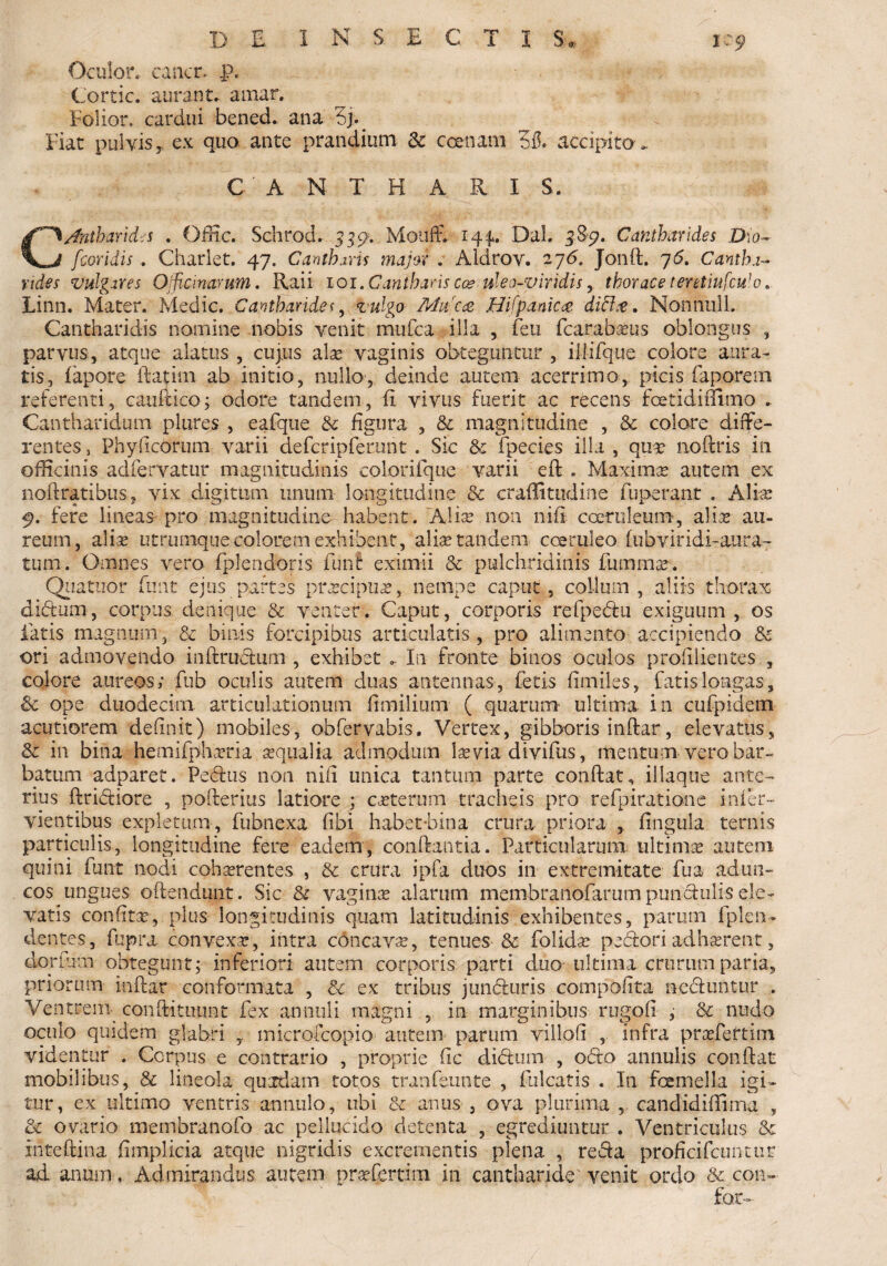 Oculor, cancr. p. Cortic. aurant. amar. Folior, cardui bened. ana 6]. Fiat pulvis, ex quo ante prandium 3c ceetiam 35. accipito. CANTHARIS. Jntharides . Offic. Schrod. 559. MoufF. 144,. Dal. 58-9. Cantharides Dio- fcoridis . Chariet. 47. Cantharis major . Aldrov. 27<5, Jonft. 76. Cantha¬ rides vulgares Officinarum. Raii 101. Cantharis cceuleo-viridis, thorace teretiufculo. Linn. Mater. Medie. Cantharides, vulgo Muca Hifpamc& dici#. NonniilL Cantharidis nomine nobis venit mufea illa , feu fcarabaus oblongus , parvus, atque alatus , cujus alae: vaginis obteguntur , iliifque colore aura¬ tis, fapore ftatini ab initio, nullo, deinde autem acerrimo, picis faporem referenti, caufdco; odore tandem, (i vivus fuerit ac recens foetidiflimo „ Cantharidum plures , eafqtie & figura , & magnitudine , & colare diffe¬ rentes 3 Phy ficorum varii defcripferunt . Sic & fpecies illa , qua noftris in officinis adfervatur magnitudinis colorifque varii eft . Maxima autem ex noftratibus, vix digitum unum longitudine & craffittjdine fuperant . Aliae 9. fere lineas pro magnitudine habent . Alias non nift coeruleum, alite au¬ reum, alise utrumquecolorem exhibent, alite tandem coeruleo- fubviridi-aura- tum. Omnes vero fplendoris funt eximii & pulchridiriis fumma. Quatnor fimt ejus partes pracipua, nempe caput, collum, aliis thorax dibtum, corpus, denique & venter. Caput, corporis rdpedtu exiguum , os latis magnum, & binis forcipibus articulatis, pro alimento accipiendo & ori admovendo inftrudium , exhibet . In fronte binos oculos profilientes , colore aureos; fub oculis autem duas antennas, letis fimiles, fatis longas, & ope duodecim articulationum fimilium ( quarum* ultima in cufpidetn acutiorem definit) mobiles, obfervabis. Vertex, gibboris infiar, elevatus, & in bina hemifpharia aqualia admodum lara divifus, mentum vero bar¬ batum adparet. Pedius non nifi unica tantum parte confiat, illaque ante¬ rius ftridiiore , pofterius latiore ; caterum tracheis pro refpiratiooe infer- vientibus expletum, fubnexa fibi habet-bina crura priora , fingula ternis particulis, longitudine fere eadem, conflantia. Particularum ultima autem quini funt nodi coharentes , & crura ipfa duos in extremitate fua adun¬ cos ungues offendunt. Sic &■ vagina alarum membratiofarum punctulis ele¬ vatis confita, plus longitudinis quam latitudinis exhibentes, parum fplen- dentes, fupra convexa, intra concava, tenues & folida pedioriadharent, dorfnm obtegunt; inferiori autem corporis parti duo ultima crurum paria, priorum infiar conformata , & ex tribus jundiuris compofita- nediuntur . Ventrem conftituunt fex annuli magni , in marginibus rug.ofi , & nudo oculo quidem glabri microfcopio- autem parum villofi , infra prafeftim videntur . Corpus e contrario , proprie fic didium , odio annulis confiat mobilibus, & lineola quadam totos tranfeunte , falcatis . In fcemella igi¬ tur, ex ultimo ventris annulo, ubi & anus , ova plurima , candidiffima , 8c ovario membranofo ac pellucido detenta , egrediuntur . Ventriculus & xntefiina fimplicia atque liigridis excrementis plena , redia proficifcunttir ad anum, Admirandus autem prafertim in cantharide'venit ordo & coii- for-