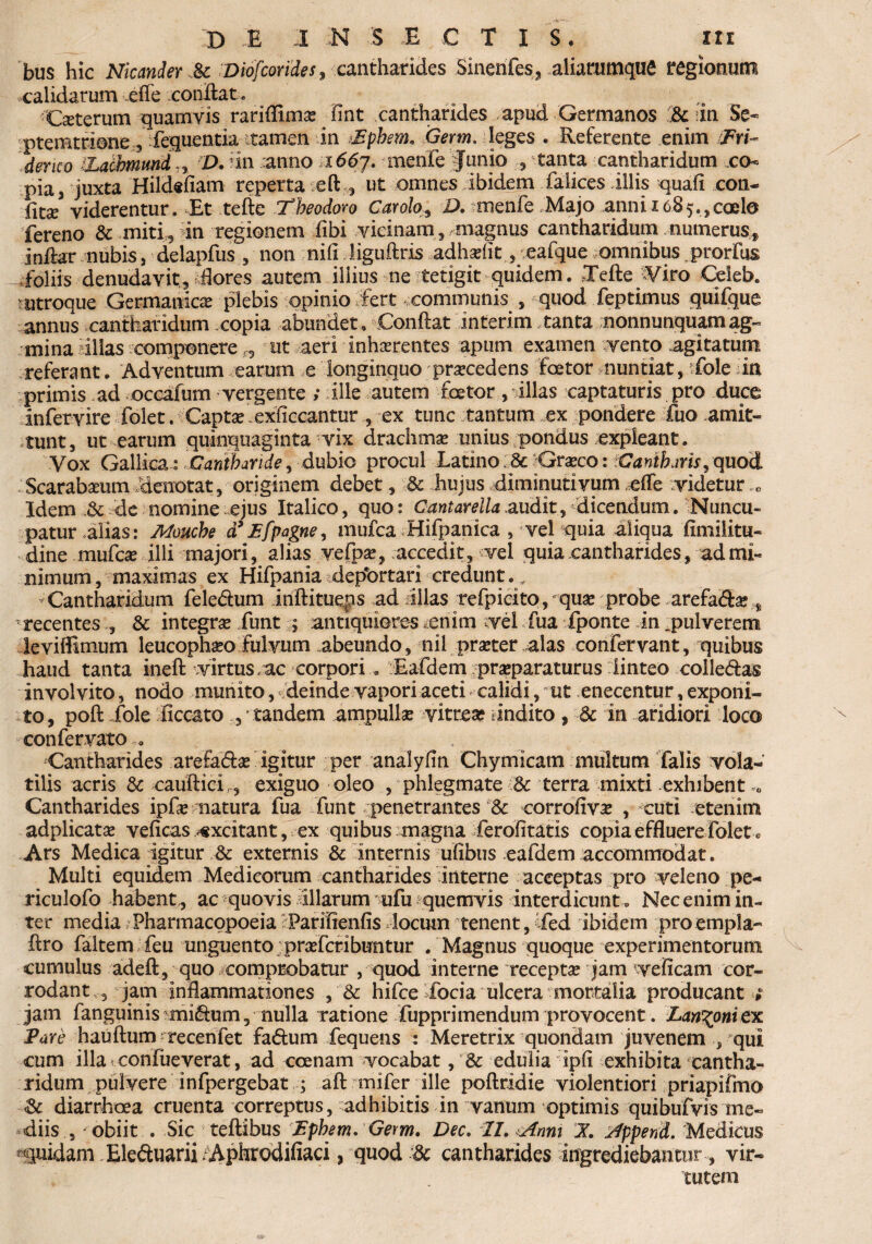 bus hic Nicander & Diofcorides, cantharides Sinerifes, aliarumque regionum calidarum effe .conftat. Ceterum quamvis rariffima? lint cantharides apud Germanos & in Se- ptemttione fequentiattamen in iEfihem. Germ. leges . Referente enim JFri- der ico iLathmmd,, D. iin anno 1667. menfe funio tanta cantharidum co¬ pia , juxta Hildsfiam reperta efi;, ut omnes ibidem falices illis quali con¬ fio viderentur. Et tefte Theodoro Carolo, D. ■ menfe Majo anni 1685.,,coelo fereno & miti5 in regionem fibi vicinam, magnus cantharidum numerus, inilar nubis, delapfus , non nili liguftris adhsriit, eafque omnibus j>rorfus foliis denudavit, dores autem illius ne tetigit quidem. Tefte ^Viro Celeb. ^utroque Germanica plebis opinio fert .communis , quod feptimus quifque annus cantharidum copia abundet, Conftat interim tanta nonnunquamag- mina illas componere ,, ut aeri inhaerentes apum examen vento agitatum referant. Adventum earum e longinquo procedens foetor nuntiat, vfole in primis ad occafurn vergente ; ille autem fcetor, illas captaturis pro duce infervire folet. Capta? exficcantur , ex tunc tantum ex pondere fuo amit¬ tunt, ut-earum quinquaginta vix drachma unius pondus expleant. Vox Gallica z Cantharide, dubio procul Latino :8c Gra?co: Cantharis, quod Scarabaeum denotat, originem debet, & hujus diminutivum eife videtur „ Idem .& de nomine ejus Italico, quo: Cantarella audit, dicendum. Nuncu¬ patur alias: Mouche d*Efpagne, mufca Hifpanica , vel quia aliqua fimiLitu- dine mufa illi majori, alias vefpa?, accedit, vel quia cantharides, ad mi¬ nimum, maximas ex Hifpania depbrtari credunt.. Cantharidum feledum inftitueps ad illas refpicito, qua? probe arefada;, recentes , & integrae funt ; antiquiores enim vel fua fponte in ^pulverem leviffimum leucophaeo fulvum abeundo, nil praeter alas confervant, quibus haud tanta inefi: virtus,ac corpori . Eafdem praeparaturus linteo coiledas involvito, nodo munito, deinde vapori aceti calidi, ut enecentur, exponi¬ to, poft fole iiccato , tandem ampullae vitrea? indito, 3c in aridiori loco confervato . Cantharides arefada? igitur per analyfin Chymicam multum falis vola¬ tilis acris & cauftici,, exiguo oleo , phlegmate & terra mixti exhibent 0 Cantharides 'ipfa* natura fua funt penetrantes & corrofiva? , cuti etenim adplicatae veficas excitant, ex quibus magna ferofitatis copia effluere folet c Ars Medica igitur & externis & internis ulibus eafdem accommodat. Multi equidem Medicorum cantharides interne acceptas pro veleno pe- riculofo habent , ac quovis illarum ufu quemvis interdicunt . Nec enim in¬ ter media Pharmacopoeia Parilienfis locum tenent, ifed ibidem pro empla- ftro faltem feu unguento prasfcribuntur . Magnus quoque experimentorum cumulus adeft, quo comprobatur , quod interne recepta? jam weficam cor¬ rodant , jam inflammationes , & hifce iocia ulcera mortalia producant ; jam fanguinis midum, nulla ratione fupprimendum provocent. Lanioni ex Pare hauftum recenfet fadum fequens : Meretrix quondam juvenem , qui cum illaiconfueverat, ad ccenam vocabat, & edulia ipli exhibita cantha¬ ridum pulvere infpergebat ; aft tnifer ille poftridie violentiori priapifmo & diarrhoea cruenta correptus, adhibitis in vanum optimis quibufvis me¬ diis , obiit . Sic teftibus Ephem. Gem. Dec. XI. Anni X Append. Medicus quidam .Eleduarii /Aphrodifiaci, quod & cantharides ingrediebantur, vir¬ tutem