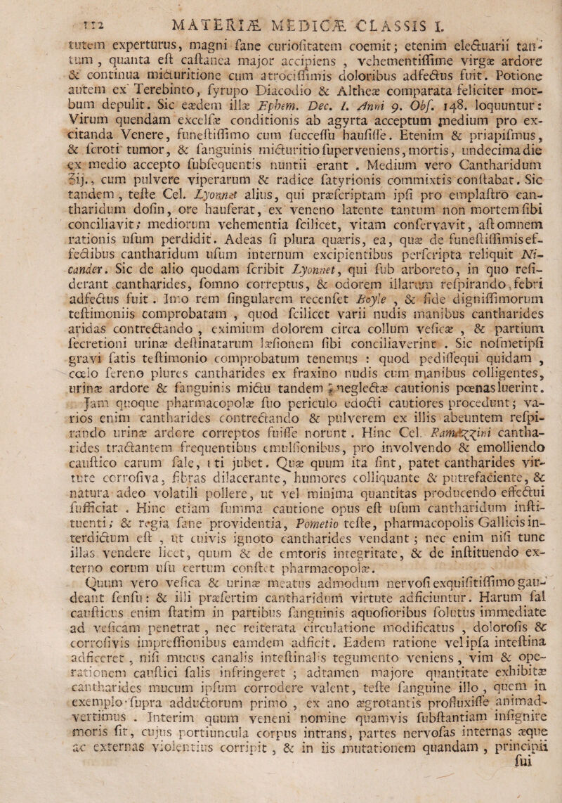 tutem experturus, magni fane curiofitatem coemit; etenim ele&uarii tan¬ tum , quanta eft caftanea major accipiens , vehementiftlme virgas ardore 3c continua miduritione cum atroci minis doloribus adfe&us fuit. Potione autem ex Terebinto, fyrupo Diacodio & Altheas comparata feliciter mor¬ bum depulit. Sic easdem illae Epbem. Dec. L Anni 9. Obf. 148. loquuntur: Virum quendam excellas conditionis ab agyrta acceptum medium pro ex¬ citanda Venere, funeftifiimo cum fucceffu haufiffe. Etenim & priapifmus, & feroti tumor, & fanguinis mibhiritiofuperveniens, mortis, undecima die ex medio accepto fubfequentis nuntii erant . Medium vero Cantharidum Sij.s cum pulvere viperarum & radice fatyrionis commixtis conflabat. Sic tandem , tefte Cei. Lyonntt alius, qui praefer i ptam ipfi pro emplaftro can¬ tharidum dolin, ore hauferat, ex veneno latente tantum non mortem fibi conciliavit; mediorum vehementia fcilicet, vitam confcrvavit, ah:omnem rationis ufum perdidit. Adeas fi plura quaeris, ea, quas de funeftiflimis ef¬ fectibus cantharidum ufum internum excipientibus perferipta reliquit Ni¬ cander. Sic de alio quodam feribit Lyonnet, qui fub arboreto, in quo refi- derant cantharides, formio correptus, & odorem illarum refpirando ;febri adfeftus fuit. Imo rem fingularem recenfet Boyle , & fele digniffimorum teftitnoniis comprobatam , quod fcilicet varii nudis manibus cantharides aridas contredando , eximium dolorem circa collum vefkas , & partium fecretioni urina* d.ehinatarum lasfionem fibi conciliaverint . Sic nofmetipfi gravi fatis teftimonio comprobatum tenemus : quod pediffequi quidam , coelo fereno plures cantharides ex fraxino nudis cum manibus colligentes, ■urina ardore & fanguinis midu tandem Jnegledas cautionis poenas luerint. Jani quoque pharmacopolas fuo periculo edodi cautiores procedunt; va¬ rios enim cantharides contredanclo & pulverem ex illis abeuntem refpi¬ rando urinas ardore correptos fuile norunt. Hinc Cei. PamU^im cantha¬ rides tradantem frequentibus c muli ion ibus, pro involvendo & emolliendo cauhico carum fiale, t ti jubet. Quas quum ita fint, patet cantharides vir¬ tute cerrofiva, fibras dilacerante, humores cclliquante & putrefaciente, 8c natura adeo volatili pollere, ut vel minima quantitas producendo effedui fufficiat . Hinc etiam fimima cautione opus eh ufum cantharidum infti- tuenti; & regia fane providentia, Pometio tche, pharmacopolis Gallicisin- terdidnm eft , ut cuivis ignoto cantharides vendant; nec enim nifi tunc illas vendere licet, quum & de emtoris integritate, & de inftituendo ex¬ terno eorum ufu certum conflet pharmacopola. Quum vero vefica & urinas meatus admodum nervofi exquifitiftimo gau¬ deant fenfu: & illi prasfertim cantharidum virtute adficiimttir. Harum fal caufticus enim ftatim in partibus fanguinis aquofioribus folutiis immediate ad veftcam penetrat , nec reiterata circulatione modificatus , dolorofis corrofivis impreffionibus eamdem adficit. Eadem ratione velipfa inteftina adfkeret , nifi mucus canalis inteftinabs tegumento veniens , vim & ope- rationem cauftici falis infringeret ; adtamen majore quantitate exhibitae cantharides mucum ipfum corrodere valent, tefte fanguine illo, quem in exemplo-fupra ad dubiorum primo , cx ano aegrotantis profluxi fle animad¬ vertimus . Interim quum veneni nomine quamvis fubftantiarn infignire moris (it, cujus portiuncula corpus intrans, partes nervofas internas aeque ac externas violentius corripit , & in iis mutationem quandam , principii