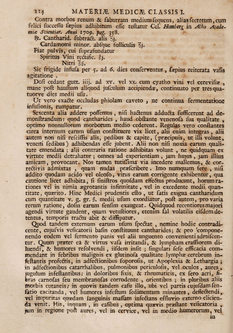 Contra morbos renum & faburram medium fequens, ahas fecretum, eum felici fuccefiii fepius adhibitum e (Te teftatur Cei. Hombtrg in Attis Acade¬ mia Scientiar. Anni 1709. pag. 558. Cantharid. fubtrad. alis Cardamomi minor, abfque folliculis 3j. Fiat pulvis, cui fuprafundatur Spiritus Vini re&ific. 3j. Nitri ?fL Sic frigide infufa per 5. ad 6. dies conferrentur , faepius reiterata vafis agitatione . Doli cedant gutt. iiij. ad xv. vel xx. cum cyatho vini rei cerevifiae , mane pofl: hauftum aliquod jufculum accipienda , continuato per tres qua- tuorve dies medii ufu. Ut vero exa&e occludas phiolam caveto , ne continua fermentatione infulionis, rumpatur. Sexcenta alia addere poflemus, nifi ha&enus addu&a fufficerent ad de- monftrandum: quod cantharides , haud obilante venenofa fua qualitate , optimo nonnullorum morborum medio cederent . Regulas vero conflantes circa internum earum ufum conftituere vix licet, alii enim integras, alii autem non nifi refciflis alis, pedibus dc capite, (prsecipuis, ut illi volunt, veneni fedibus) adhibendas efie jubent. Alii non nifi noxia earum quali¬ tate emendata ; alii contraria ratione adhibitas volunt , ne quidquam ex virtute medii detrahatur; omnes ad experientiam , jam hujus, jam illius amicam, provocant. Nos tamen tutifiima via incedere mallemus, cor- re&iyis admixtas , quam nudas praefcribere . Imo numquam fere , nifi addito quodam acido vel oleofo, virus earum corrigente exhibentur, qua cautione licet adhibita, fi finiftros quofdam efferus producunt, horum ra¬ tiones vel in nimia aegrotantis infirmitate , vel In excedente medii quan¬ titate, quaerito. Hinc Medici prudentis efio, ut fatis exigua cantharidum cum quantitate v. g. gr. $. medii ufum exordiatur, poft autem , pro varia rerum ratione, dofin earum fenfim exaugeat. Quidquod recentioresmajori agendi virtute gaudent, quam vetuftiores, etenim fal volatilis eifdemde¬ tentus, temporis tradfu abit & diffipatur. Quod tandem externum earum ufum fpe&at , nemine hodie contradi¬ cente, cujufvis veficatorii bafin conflituunt cantharides; & pro compone- nendo eodem vel fermento panis vel alii unguento convenienti admifcen- tur. Quum praeter ea & virtus vafa irritandi, & lympham crafliorem di¬ luendi, & humores refolvendi , iifdem infit ; fingulari fefe efficacia com¬ mendant in febribus malignis ex glutinofa qualitate lymphae cerebrum in- feftantis profe&is, in adfe&ionibus foporofis, ut Apoplexia & Lethargia ; in adfedionibus catarrhalibus, pulmonibus periculofis, vel oculos, aures, jugulum infeftantibus; in doloribus fixis, & rheumaticis, ex fero acri, fi¬ bras carnofas feu membranofas corrodente , orientibus ; in pluribus aliis tnorbis cutaneis; in quovis tandem cafu illo, ubi vel partis cujufdamferu fatio excitanda, vel humores infefttim fedimentum minantes, defle&endi, vel impuritas quaedam (anguinis maflam infe&ans effluvio externo elicien¬ da venit. His, inquam , in cafibus, optima quaevis praeftant veficatoria , jam in regione poft aures, vel in cervice, vel in medio humerorum, vel