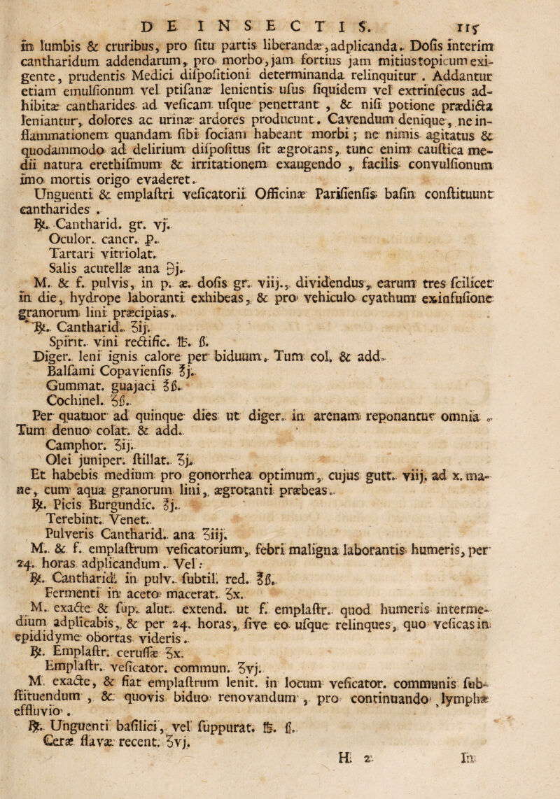 m lumbis & cruribus, pro fitu partis liberanda,adplicanda* Dofis interim cantharidum addendarum,, pro morbo,jam fortius jam mitiustopicumexi¬ gente , prudentis Medici difpofltionit determinanda, relinquitur . Addantur etiam emulfionum vel ptifanae lenientis, ufus fiquidem vel extrinfecus ad¬ hibita cantharides, ad veficam ufque penetrant , & nifi potione pradida leniantur, dolores ac urinas: ardores producunt . Cavendum denique, ne in¬ flammationem quandam fibi fociam habeant morbi; ne nimis agitatus &• quodammodo ad delirium difpofitus fit aegrotans, tunc enim cauftica me¬ dii natura erethifmum 8c irritationem exaugendo ,, facilis convulfionum imo mortis origo evaderet. Unguenti 3c emplaftri veficatorii Officinae Parifienfis bafin conftituunt cantharides . Tjl» Cantharid. gr. vj. Oculor, cancr. f>.. Tartari vitriolat. Salis acutellas ana 9j- M. & f. pulvis, in p. as. dofis gr. viij., dividendus, earum tres fcilicet in die,, hydrope laboranti exhibeas , & pro* vehiculo^ cyathum exinfufione granorum* lini prascipias.. ' Jfr,. Cantharida 5ij. Spirit. vini redific. lb. fr Diger. leni ignis calore per biduum e. Tum: coh & add^ Balfami Copavienfis 5j., Gummat. guajaci Cochinel. 3fL Per quatuor ad quinque dies ut diger». in arenam reponantur omnia Tum denuo colat. & adde. Camphor. 5ij. Olei juniper. ftillat.. 3j, Et habebis medium pro gonorrhea optimum , cujus gutt.. viij, ad x. ma¬ ne, cum1 aqua granorum, lini , aegrotanti praebeas.. Picis Burgundic. Terebint.. Venet.. Pulveris Cantharid.. ana 3iij« M., & f. emplaftrum veficatorium, febri maligna laborantia humeris, per” 24. horas adplicandum.. Vel Y Cantharidi in pulv.. fubtil. red. Fermenti in aceto? macerat.. 3x. M. exade: & fup; alut;, extend. ut f. emplaftr. quod humeris, interme- dium adplicabis, & per 24; horas,, five eo ufque relinques, quo veficasinu epididyme obortas videris.. Emplaftr., ceruflfe 3x, Emplaftr.. veficator. commun. 3vj. Mi exade, & fiat emplaftrum lenit, in locum veficator. communis fub~- ftituendum , &; quovis biduo? renovandum 5 pro continuando? s lymphat effluvio1. flfc- Unguenti; bafilici, vel fuppurat. % f,. Cerae, flavae: recent, 3vj* Itu HI 2: 1