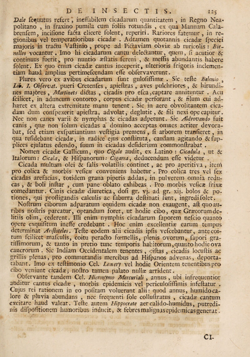 Dale fequutus refert , ineffabilem cicadarum quantitatem , in Regno Ne&« politano , in fraxino pumila cum foliis rotundis , ex qua Mannam Cala- brenfem, incifione fadta elicere iolent, reperiri. Rariores fatemur , in re¬ gionibus vel temperatioribus cicada? * Adtamen quotannis cicada? fpeciei majoris in tradu Vaftinio , prope ad Pi&aviam obvia? ab ruricolis : Bir- miles vocantur . Imo hi cicadarum cantu deledantur, quem, fi acutior & continuus fueritv pro nuntio seftatis fereni , & meflis abundantis habere folent. Ex quo enim cicada? cantus inceperit, ulterioris frigoris inclemen¬ tiam haud amplius pertimefcendam effe obfervaverunt. Plures vero ex avibus cicadarum funt gulofiflima? . Sic tefle Belonio # Lik L Obfervat, pueri Cretenfes , apieftras , aves pulchriores , dc hirundi¬ nes majores, Martinets didas , cicadis pro efca,captare annituntur . Acu fcilicet, in aduncum contorto , corpus cicada? perforant , & filum cui ad¬ haeret ex altera extremitate manu tenent * Sic in aere obvolitantem cica¬ dam dum confpexerit apieftra, advolat, deglutit, & fili nexi ope capitur. Nec non canes varii dc nymphas dc cicadas adpetunt. Sic AUr ovando fuit canis , qua? non folum cicadas a domino acceptas omnes acriter devora¬ bat, fed etiam exfpatiantium veftigia premens, fi arborem tranfieret, in qua relidebant cicada?, in radice ejus conftituta, caudam agitando &fup- plices ejulatus edendo, fuum in cicadas defiderium commonftrabat . Nomen cicada Gallicum, quo Cigale audit, ex Latino : Cicadula , ut dc Italorum: Cicala, dc Hifpanorum: Cigana, deducendum effe videtur . Cicada multum olei & falis volatilis continet, ac pro aperitiva , i te ni pro colica dc morbis vefica? conveniens habetur . Pro colica tres vel fex cicadas arefacias, totidem grana piperis addas, in pulverem omnia redu¬ cas , dc boli inftar , cum pane oblato exhibeas . Pro morbis vefica frixa? comedantur. Cinis cicada? diuretica, dofi gr. vj. ad gr. xij. bolos & po¬ tiones, qui profligandis calculis ac faburra deftinati funt, ingredifolet, Nofirum ciborum adparatum equidem cicada? non exaugent, aft quo au¬ ribus noftris parcatur, optandum foret, ut hodie cibo, qua? Gra?corumde- litiis olim, cederent. Illi enim nymphis cicadarum faporem nefcio quanto opere exquifltum ineffe credebant . Hoc enim excellentiae earum tempus determinat Anftoteles. Tefte eodem alii cicadis ipfis vefcebantur, ante coi¬ tum fcilicet mafculis, coitu pera&o fcemellis, plenis ovorum, fapori gra- tiffimorum, & tanto in pretio tunc temporis habitorum, quanto hodie ova cancrorum . Sic Indiam Occidentalem tenentes , ciftas , cicadis locuftis ac grillis plenas, pro commutandis mercibus ad Hifpanos advenas, deporta- tabant. Imo ex teftimonio Cei. Lemery vel hodie Orientem tenentibus pro cibo veniunt cicada?; nofiro tamen palato nulla? arrident. 4 Obfervante tandem Cei. Hieronymo Mercuriali , annus , ubi infrequentior auditur cantus cicada? , morbis epidemicis vel periculofiffimis infeftatur . Cujus rei rationem in eo politam voluerunt alii: quod annus, humidoca¬ lore dc pluvia abundans , nec frequenti fole colluftratus , cicada? cantum excitare haud valeat. Tefle autem Hippocrate aercalido-humidus, putredi¬ nis difipofitionem humoribus inducit, dt febres malignas epidemicas generat. CX-