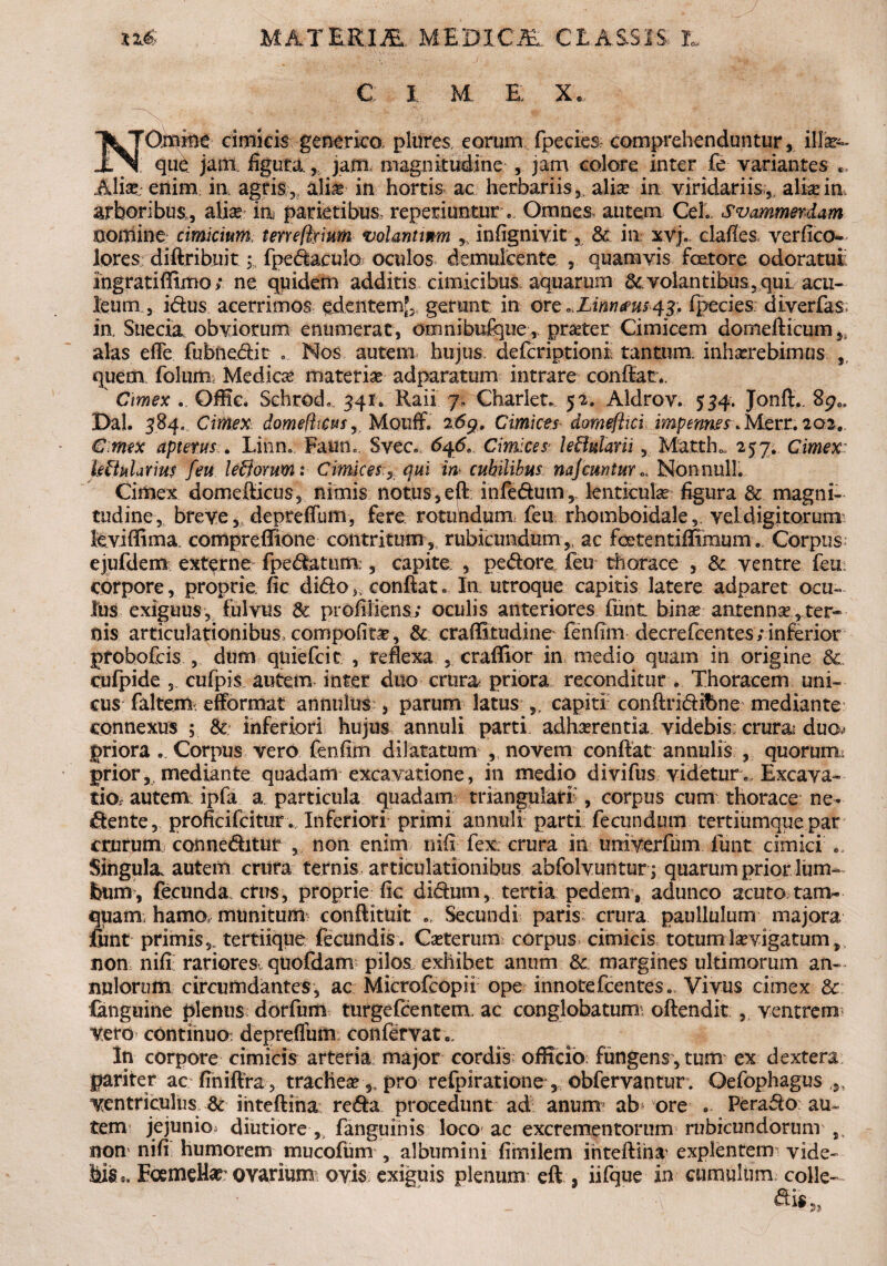 c: I M E X NGmine cimicis generico plures, eorum fpecies comprehenduntur, ilk»- que jam. figura.,, jam, magnitudine , jam colore inter fe variantes .* Alk enim ia agris,, alias in hortis ac herbariis, alia? in viridariis, alia?in, arboribus,, aliae ia parietibus, repedantur e. Omnes autem CeL Svammerdam nomine cimicium teneftyium volant wm infignivit, A ia xvj., clafles ver fi co¬ lores diftribuit ;:i fpedaculo oculos demulcente , quamvis factore odoratui; ingratiffimo; ne quidem additis cimicibus aquarum Avolantibus,quL acu¬ leum , idus acerrimos edentem?,, gerunt in ore ^Limmsqy, fpecies diverfas. ia Siiecia obviorum enumerat, omnibufque, praeter Cimicem domefticum,} alas efle fubiiedit Nos autem, hujus, defcriptionl tantum, inhaerebimus , quem foluna Medica? materiae adparatum intrare confiat.. Cimex ., Qffic. SchrodL 341. Raii 7, Charlet. 52. Aldrov. 534. Jonfi.. 8pc, Dal. 384, Cimex domefhcus, Mouff. 26g. Cimices domeflici impennes* Merr. 202. Cimex aptent s. Linn. Fauno. Svec. 6q6, Cimices leBularii, MattE 257. Cimex Militarius feu ledorum: Cimices., qui in cubilibus nafemtur NonnulL Cimex domefiicus, nimis notus, eft infedum,. lenticulae figura & magni¬ tudine, breve,, depreffum, fere rotundum feu rhomboidale,, vel digitorum levi fii m a compreflione contritum,. rubicundum,, ac fcetentiffimum. Corpus; ejufdem externe fpedatum:, capite , pedore, feu thorace , A ventre feui corpore, proprie fic dido >. confiat. Ia utroque capitis latere adparet ocu¬ lus exiguus, fulvus A profiliens; oculis anteriores funt bina? antenna ,ter¬ nis articulationibus, compofita, A craffitudine fenfim decrefcentes; inferior probofeis , dum qtiiefcic , reflexa , craffior in medio quam in origine A cufpide , cufpis autem inter duo crura, priora reconditur . Thoracem uni¬ cus faltem efformat annnius , parum latus capiti conftridibne mediante: connexus ; & inferiori hujus annuli parti adharentia videbis; crura duo^ priora . Corpus vero fenfim dilatatum , novem confiat annulis , quorum^ prior,, mediante quadam excavatione, in medio divifus videtur. Excava¬ tio, autem, ipfa a. particula quadam triangulari', corpus cum thorace ne- dente, proficifcitur. Inferiori primi annuli parti fecundum tertiumquepar crurum conneditur , non enim nifi fex; crura in uniyerfum funt cimici .. Singula autem crura ternis articulationibus abfolvuntur ; quarum prior lum¬ bum, fecunda., ctirs, proprie fic didum, tertia pedem , adunco acuto tam¬ quam; hamo, munitum- conftituit Secundi paris crura paullulum majora funt primis,* tertiique fecundis. Ca?terum corpus cimicis totumIa?vigatum,v non nifi rariores quofdanv pilos exhibet anum A margines ultimorum an- imiorum circumdantes, ac Microfeopii ope innotefeentes. Vivus cimex A fanguine plenus dorfum turgefeentem ac conglobatum; oftendit , ventrem* vero continuo: depreflum confervat ». In corpore cimicis arteria major cordis officio fungens, tum ex dextera pariter ac finifira , trachea? 5? pro refpiratione, obfervantur . Oefophagus ,,, ventriculus A iiitefiina reda procedunt ad anmru ab ore ... Perado au¬ tem jejunio, diutiore ,, fanguinis loco ac excrementorum rubicundorum non' nifi humorem mucofum , albumini fimilem inteftiha explentem', vide¬ bis «. EoemeUat ovarium ovis exiguis plenum eft , iifque in cumulum colle-