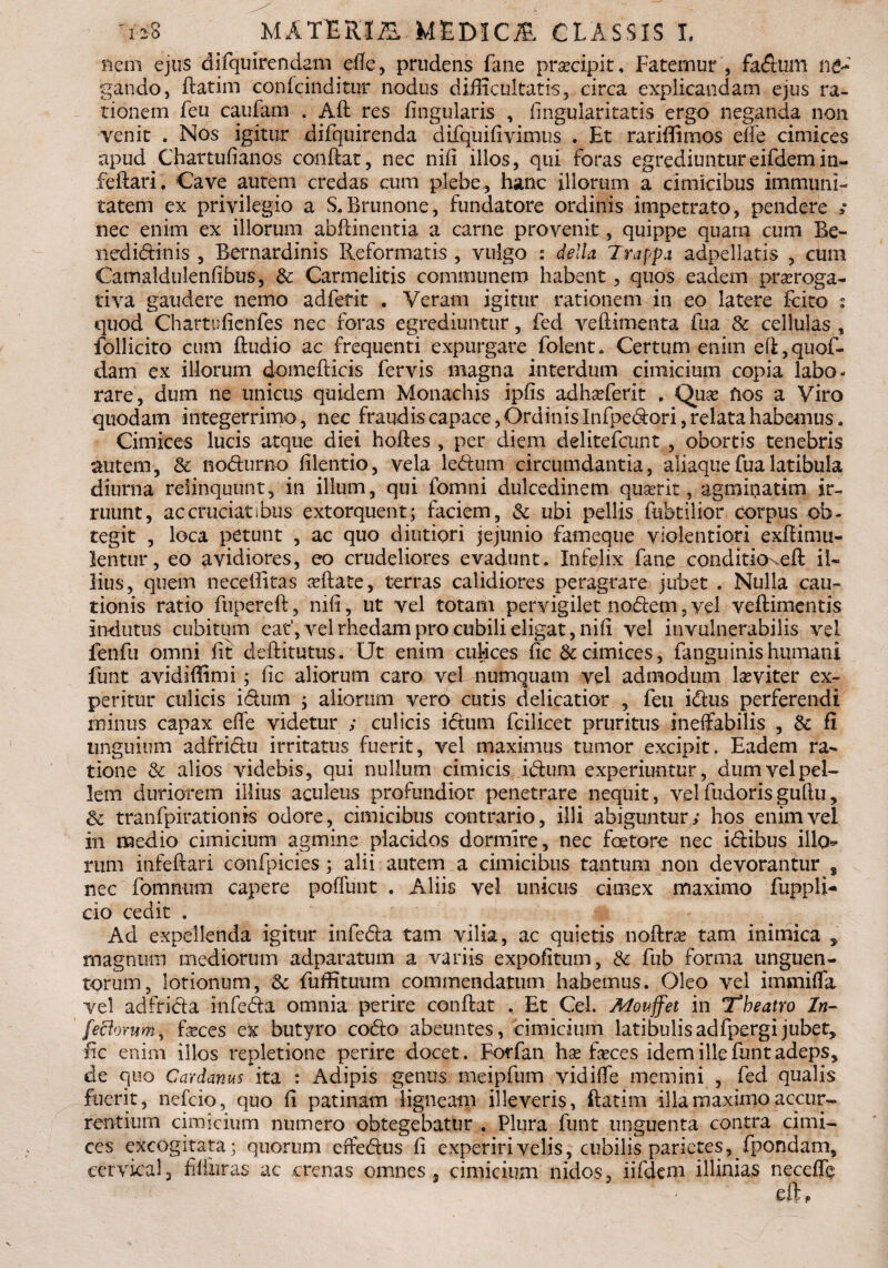 Rem ejus difquirendam effe, prudens fane praecipit. Fatemur , fadum n&* gando, ftatim co.nfciiiditur nodus difficultatis, circa explicandam ejus ra¬ tionem feu caufam . Aft res lingularis , lingulari tatis ergo neganda non venit . Nos igitur difquirenda difqu i livimus . Et rariffimos elfe cimices apud Chartufianos conftat, nec nili illos, qui foras egrediuntur eifdemin- feftari. Cave autem credas cum plebe, hanc illorum a cimicibus immuni¬ tatem ex privilegio a S.Brunone, fundatore ordinis impetrato, pendere * nec enim ex illorum abftinentia a carne provenit, quippe quam cum Be- nedidinis , Bernardinis Reformatis , vulgo : della Trappa adpellatis , cura Camaldulenfibus, & Carmelitis communem habent, quos eadem proroga¬ tiva gaudere nemo ad ferit . Veram igitur rationem in eo latere Icito s quod Chartulienfes nec foras egrediuntur, fed vellimenta fua & cellulas , follicito cum Ihidio ac frequenti expurgare folent. Certum enim efi,quof- dam ex illorum domefticis fervis magna interdum cimicium copia labo¬ rare, dum ne unicus quidem Monachis iphs adhoferit , Quo flos a Viro quodam integerrimo, nec fraudis capace, Ordinis Infpedori, relata habemus. Cimices lucis atque diei hoftes , per diem delitefcunt , obortis tenebris autem, & nodurno lilentio, vela ledum circumdantia, aliaque fua latibula diurna relinquunt, in illum, qui fomni dulcedinem quorit, agminatim ir¬ ruunt, ac cruciat ibus extorquent; faciem, ubi pellis fubtilior corpus ob¬ tegit , loca petunt , ac quo diutiori jejunio fameque violentiori exftimu- lentur, eo avidiores, eo crudeliores evadunt. Infelix fane condituxeR il¬ lius, quem neceffitas oftate, terras calidiores peragrare jubet . Nulla cau¬ tionis ratio fupereft, nifi, ut vel totam pervigilet nodem, vel veflimentis Indutus cubitum eat',vel rhedam pro cubili eligat, ni fi vel invulnerabilis vel fenfu omni fit defti tutus, Ut enim culices fic & cimices, fanguinishumani funt avidiffimi; fic aliorum caro vel numquam vel admodum leviter ex¬ peritur culicis idum ; aliorum vero cutis delicatior , feu idus perferendi minus capax effe videtur ; culicis idum fcilicet pruritus ineffabilis , & fi unguium adfridu irritatus fuerit, vel maximus tumor excipit. Eadem ra¬ tione & alios videbis, qui nullum cimicis idum experiuntur, dum vel pel¬ lem duriorem illius aculeus profundior penetrare nequit, velfudorisguftu, & tranfpirationis odore, cimicibus contrario, illi abiguntur; hos enim vel in medio cimicium agmine placidos dormire, nec foetore nec idibus ilh> rum infefiari confpicies ; alii autem a cimicibus tantum non devorantur , nec fomnum capere poffunt . Aliis vel unicus cimex maximo fuppli- cio cedit . Ad expellenda igitur infeda tam vilia, ac quietis noftra? tam inimica , magnum mediorum adparatum a variis expofitum, & fub forma unguen¬ torum, lotionum, & fiuffituum commendatum habemus. Oleo vel imsniffa vel adffida infeda omnia perire conflat . Et Cei. Mouffet in 'Theatro In- [edorum, faeces et butyro codo abeuntes, cimicium latibulisadfpergijubet, fic enim' illos repletione perire docet. Forfan hae feces idem ille funt adeps, de quo Cardanus ita : Adipis genus meipfum vidiffe memini , fed qualis fuerit, nefcio, quo fi patinam ligneam illeveris, ftatim illa maximo accur¬ rentium cimicium numero obtegebatur . Plura funt unguenta contra cimi¬ ces excogitata; quorum effedus fi experiri velis, cubilis parietes, fpondam, cervical, filiuras ac crenas omnes , cimicium nidos, iifdem illinias neceffb