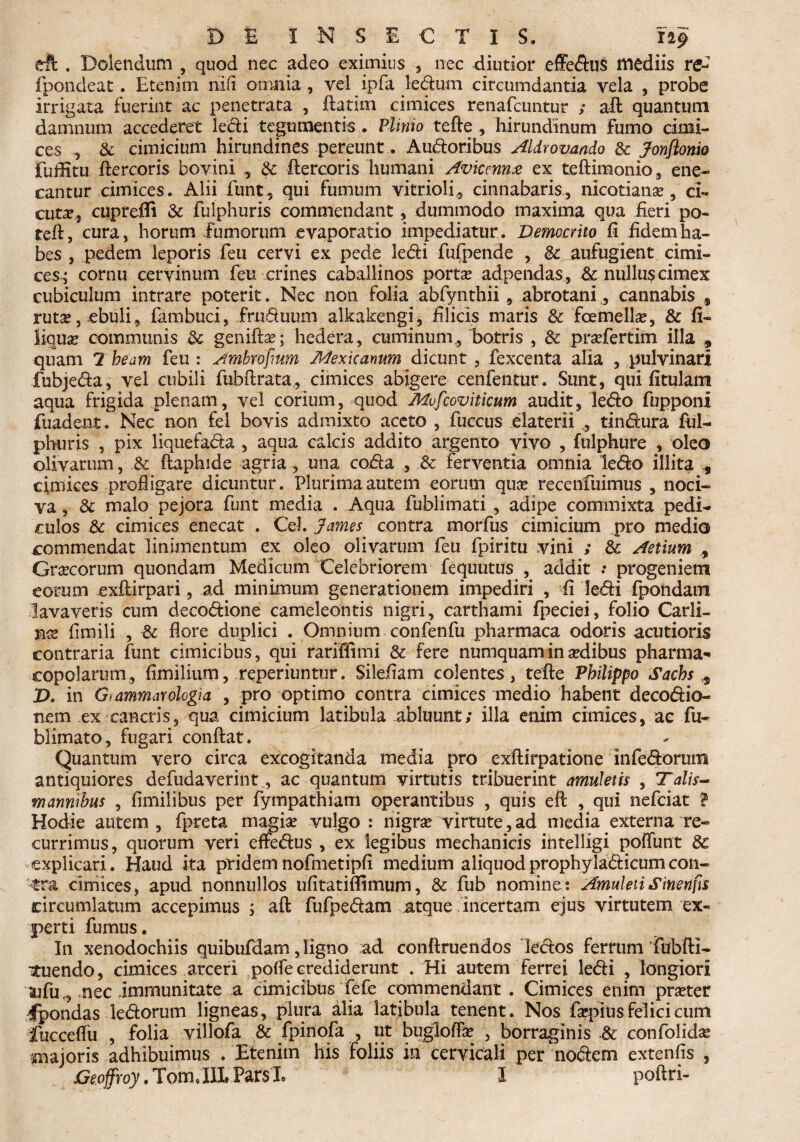 DE INSECTIS. 119 eft . Doiendum , quod nec adeo eximius 5 nec diutior effedus mediis re- fpondeat. Etenim ni (i omnia, vel ipfa ledum circumdantia vela , probe irrigata fuerint ac penetrata , ftatim cimices renafcuntur ; aft quantum damnum accederet ledi tegumentis . Plinio tefte ., hirundinum fumo cimi¬ ces , & cimicium hirundines pereunt. Audoribus Aldrovmdo & Jonflonio fuffitu ftercoris bovini , $c ftercoris humani Avicennx ex teftimonio, ene¬ cantur cimices. Alii funt, qui fumum vitrioli, cinnabaris, nicotiana?, ci¬ cuta, cupreffi & fulphuris commendant, dummodo maxima qua fieri po- teft, cura, horum fumorum evaporatio impediatur. Democrito fi fidem ha¬ bes , pedem leporis feu cervi ex pede ledi fufpende , &c aufugient cimi¬ ces^ cornu cervinum feu crines caballinos porta? adpendas , & nullus cimex cubiculum intrare poterit. Nec non folia abfynthii, abrotani., cannabis f ruta?, ebuli, fambuci, frnduum alkakengi, filicis maris 8c fcemella?, & fi- liqua? communis & genifta?; hedera, cuminum., botris , 6c pra?fertim illa , quam 2 heam feu : Ambrofium Mexicanum dicunt, fexcenta alia , pulvinari fubjeda, vel cubili fubftrata, cimices abigere cenfentur. Sunt, qui fitulam aqua frigida plenam, vel corium, quod Mvfcoviticum audit, ledo fupponi fuadent. Nec non fel bovis admixto aceto , fuccus elaterii , tindura ful¬ phuris , pix liquefada , aqua calcis addito argento vivo , fulphure , oleo olivarum, .& ftaphide agria, una coda , & ferventia omnia ledo illita „ cimices profligare dicuntur. Plurima autem eorum qua? recenfuimus , noci¬ va , & malo pejora funt media . Aqua fublimati , adipe commixta pedi¬ culos 6c cimices enecat . Cei. James contra morius cimicium pro medio commendat linimentum ex oleo olivarum feu fpiritu vini ; & Aetium , Grsecorum quondam Medicum Celebriorem fequutus , addit progeniem eorum exftirpari, ad minimum generationem impediri , fi ledi fpondatn lavaveris cum decodione cameleontis nigri, carthami fpeciei, folio Carli- nx fimili , & flore duplici . Omnium confenfu pharmaca odoris acutioris contraria funt cimicibus, qui rariffimi & fere numquamina?dibus pharma¬ copolarum, fimilium, reperiuntur. Sileflam colentes, tefte Philippo Sachs ,s X>. in Giammawlogia , pro optimo contra cimices medio habent decodio- nem ex cancris, qua cimicium latibula abluunt; illa enim cimices, ae fu- blimato, fugari conftat. Quantum vero circa excogitanda media pro exftirpatione infedorum antiquiores defudaverint, ac quantum virtutis tribuerint amuletis , Talis- marmibus , fimilibus per fympathiam operantibus , quis eft , qui nefeiat ? Hodie autem, fpreta magia? vulgo: nigra? virtute,ad media externa re¬ currimus, quorum veri effedus , ex legibus mechanicis intelligi poffunt 8c explicari. Haud ita pridemnofmetipfi medium aliquodprophyiadicumcon¬ tra cimices, apud nonnullos ufitatiflimum, & fub nomine: Amuleti Sinenfrs circumlatum accepimus ; aft fufpedam atque incertam ejus virtutem ex¬ perti furnus. In xenodochiis quibufdam, ligno ad conftruendos ledos ferrum Tubfti- ituendo, cimices arceri pofle crediderunt . Hi autem ferrei ledi , longiori ufu,, nec immunitate a cimicibus fefe commendant . Cimices enim pra?ter Ipondas ledorum ligneas, plura alia latibula tenent. Nos fa?pius felici cum fucceflu , folia villofa & fpinofa , ut buglofla? , borraginis & confolida? majoris adhibuimus . Etenim his foliis in cervicali per nodem extenfis ,