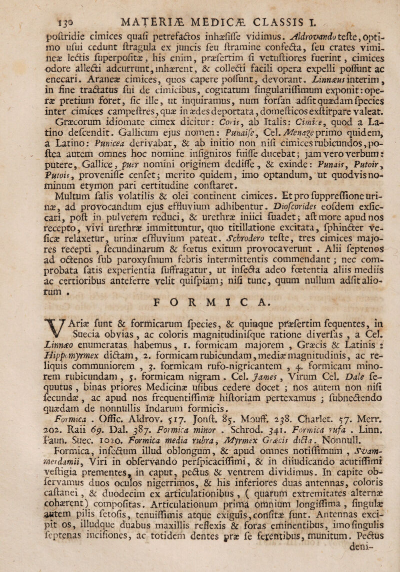 13* MATERIA medica classis i. . ,, poftridie cimices quafi petrefados inha?fifle vidimus. Aldrovartdotefle,opti¬ mo ufui cedunt ftragula ex juncis feu liramine confeda, feu crates vimu nex ledis fuperpofita:, his enim, pradertim fi vetufliores fuerint, cimices odore alledi adeurrunt, inhaerent, &c colledi facili opera expelli poliunt ac enecari. Aranea: cimices, quos capere poliuntdevorant. Linnmsinterim, in fine tradatus fui de cimicibus, cogitatum fingurlariffimum exponit: ope¬ ra: pretium foret, fic ille, ut inquiramus, num forfan adfit quaedam fpecies inter cimices campeflres, qua: in sedes deportata, domeflicos exftirpare valeat. Grsecorum idiomate cimex dicitur: Coris, ab Italis: Cimice, quod a La¬ tino defeendit. Gallicum ejus nomen: Punaife, Cei.Menageprimo quidem, a Latino: Punicea derivabat, & ab initio non nifi cimices rubicundos, po- ftea autem omnes hoc nomine in (ignitos fuifle ducebat; jam vero verbum : putere, Gallice, puer nomini originem dedifle, & exinde: Punais, Putoir, Putois9 provenifle cenfet; merito quidem, imo optandum, ut quodvis no¬ minum etymon pari certitudine conflaret. Multum falis volatilis & olei continent cimices. Et pro fuppreffione uri¬ na?, ad provocandum ejus effluvium adhibentur . Diofcorides eofdem exfic- cari, pofl in pulverem reduci, & urethra: iniici fuadet; afl more apud nos recepto, vivi urethra: immittuntur, quo titillatione excitata, fphinder ve- fica: relaxetur, urina: effluvium pateat. Schrodero tefle, tres cimices majo¬ res recepti , fecundinarum & fcetus exitum provocaverunt . Alii feptenos ad odenos fub paroxyfmum febris intermittentis commendant; nec com¬ probata fatis experientia fuffragatur, ut infeda adeo foetentia aliis mediis ac certioribus anteferre velit quifpiamj nifi tunc, quum nullum adfitalio¬ rum . FORMICA. VAria: funt & formicarum fpecies, & quinque prtefertim fequentes, in Suecia obvias, ac coloris magnitudinifque ratione diverfas , a Cei. Linrno enumeratas habemus, i. formicam majorem , Graecis & Latinis : Hippmyrmex didam, 2. formicam rubicundam,media:magnitudinis, ac re¬ liquis communiorem , 3. formicam rufo-nigricantem , 4. formicam mino¬ rem rubicundam , 5. formicam nigram . Cei. James , Virum Cei. Dole fe- quutus , binas priores Medicina: ufibus cedere docet ; nos autem non nifi fecunda:, ac apud nos frequenti {fima: hifloriam pertexamus ; fubnedendo quadam de nonnullis Indarum formicis. Forrmca , Offic. Aldrov. 517. Jonfl. 85. Mouff. 258. Charlet. $7. Merr. 202. Raii 69. Dal. 387. Formica minor . Schrod. 341. Formica rufa . Linn. Faun. Suec. 10 to. Formica media rubra, Myrmex Gratis diBa. Nonnull. Formica, infedum illud oblongum, & apud omnes notiffitnum , Svam- merdamii, Viri in obfervando perfpicaciffimi, & in diiudicando acutiflimi vefligia prementes, in caput, pedus & ventrem dividimus. In capite ob- fervamus duos oculos nigerrimos, & his inferiores duas antennas, coloris caflanei, & duodecim ex articulationibus , ( quarum extremitates alterna: coh^rent) compofitas. Articulationum prima omnium longiffima , fingula: autem pilis fetofis, tenuiffimis atque exiguis,confita: funt. Antennas exci¬ pit os, illudque duabus maxillis reflexis & foras eminentibus, imofingulis feptenas mcifiones, ac totidem dentes pra: fe ferentibus, munitum. Pedus deni-