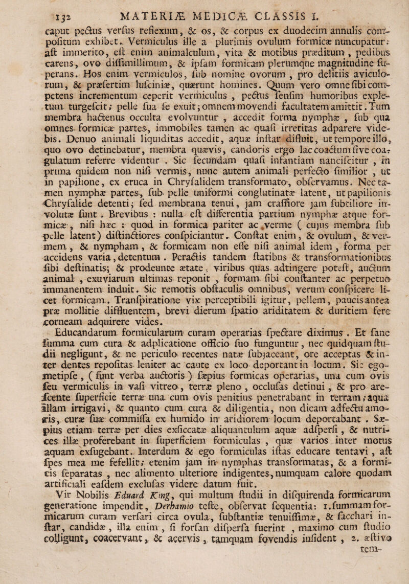 caput pedus verfus reflexum, & os, & corpus ex duodecim annuiis cont- pofitum exhibet., Vermiculus ille a plurimis ovulum formicae nuncupatur; aft immerito, ed enim animalculum, vita & motibus proditum, pedibus carens, ovo diiBmillimum, & ipfam formicam plerumque magnitudine fu» perans. Hos enim vermiculos, fub nomine ovorum , pro deliriis aviculo rum, & praefertim lufciniae, quaerunt homines. Quum vero omnefibicom¬ petens incrementum ceperit vermiculus , pedus fenfim humoribus exple» tum turgefcit; pelle fua fe exuit; omnem movendi facultatem amittit .Tum membra hadenus occulta evolvuntur ? accedit forma nymphae , fub qua omnes formicae partes, immobiles tamen ac quali irretitas adparere vide¬ bis. Denuo animali liquiditas accedit, aquae indar difluit, ut tempore illo, quo ovo detinebatur, membra quaevis, candoris ergo laccoadumfive coar gularum referre videntur . Sic fecundam quali infantiam nancifcitur , m prima quidem non nili vermis, nunc autem animali perfero fimilior , ut in papilione, ex eruca in Chrylalidem transformato, obfervamus. Nec ta¬ men nymphae partes, fub pelle uniformi conglutinatae latent, ut papilionis Chryfalide detenti; fed membrana tenui, jam crafifiore jam fubtiliore in¬ voluta funt ». Brevibus : nulla ed differentia partium nympha? atque for¬ micae , nili haec t quod in formica pariter ae .verme ( cujus membra fub pelle latent) didindiores confpiciantur * Condat enim, & ovulum, & ver¬ mem , & nympham , <k formicam non efie nili animal idem , forma per accidens varia, detentum . Peradis tandem flatibus & transformationibus fibi definiatis; & prodeunee astate, viribus quas adtingere potefl, audum animal , exuviarum ultimas reponit , formam fibi condanter ac perpetuo immanentem induit. Sic remotis obftaculis omnibus, verum confpicere li¬ cet formicam. Tranfpiratione vix perceptibili igitur, pellem, paucis antea prae mollitie diffluentem, brevi dierum fpatio ariditatem &. duritiem fere corneam adquirere vides. Educandarum formicularum curam operarias fpedare diximus. Et fanc fumrna cum cura & adplicatione officio fuo funguntur, nec quidquam Au¬ dii negligunt, & ne periculo recentes nata? fubjaceant, ore acceptas & in¬ ter dentes repofitas leniter ac caute ex loco deportantia locum. Sic ego- tnetipfe, (fimt verba audoris ) faepius formicas operarias, una cum ovis feu vermiculis in vafi vitreo , terrae pleno , occlufas detinui, & pro are- icente fuperficie terrae una cum ovis penitius penetrabant in terram/aqua illam irrigavi, & quanto cum cura diligentia, non dicam adfeduamo¬ ris, curae fuse commifla ex humido itr aridiorem locum deportabant . Sae¬ pius etiam terra? per dies exficcatae aliquantulum aquae adfperli, & nutri¬ ces illa? proferebant in fuperficiem formiculas , quae varios inter motus aquam exfugebant. Interdum & ego formiculas iflas educare tentavi , ad fpes mea me fefellit; etenim jam in nymphas transformatas, & a formi¬ cis feparatas , nec alimento ulteriore indigentes, numquam calore quodam artificiali eafdem exclufas videre datum fuit. Vir Nobilis Eduard Kmgy qui multum dudii in difqiiirenda formicarum generatione impendit, Derbamto tede, obfervat fequentia: i.fummamfor¬ micarum curam verfari circa ovula, fubdantiae tenuiffimae, & facchari in¬ dar, candidae, illa enim , fi forfan difperfa fuerint , maximo cum Audio colligunt, coacervant 3 ac acervis 3 tamquam fovendis infident , 2. «divo tem~