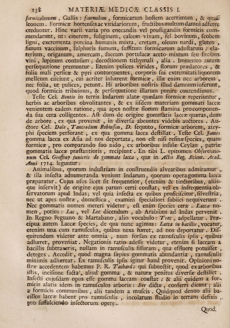 formicationem , Gallis : foumilion 3, formicarum hoftem acerrimum , 8c qualt leonem... Formica hortenfes ac viridariorum ? frudibus multum damni adferre creduntur . Hinc varii varia pra enecandis vel profligandis formicis com¬ mendarunt, tit: cinerem, fuliginem, calcem vivam, fel bovinum, fcobenr ligni, excrementa porcina, humanis mixta, cretam, oleum nardi, gluten fimum vaccinum , fulphuris fuimini, fuffitunx formicarum adufiarum ; ela- terium, origanum, amurcam, fiuccum portulaca aceto mixtum fen fecibus; vini , lupinum contufum , decodionem tithymali , alia . Immerito autem perfequutione premuntur . Etenim pulices; virides , florum praedatores , folia mali perficas & pyri contorquentes , corporis fui extremitati liquorem* melleum eiiciunt, cui acriter inhaerent formicae-, illae enim nec arborem nec folia,; ut pulices,, petunt.. Hi arboribus noftris; illud damnum inferunt,, quodi formicis tribuimus, Sc perfequutione illarum punire contendimus. Tefte Cei. Bontio in terris Indarum alatae quadam formica reperiuntur,, herbis ac arhoribus obvolitantes , & ex iifdem materiam gommati laccae; venientem eadem, ratione , qua apes noftrae florum ftaraina; pro componen¬ da fua cera colligentes. Aft dum de origine gommatis lacca?; quaeras, dumi de arbore , ex qua. provenit , in' diverfa abeuntes videbis audiores . Au- «ftore CeL Dale , 'Tancredum Robinfony D. fequuto,; formica?: arborem, zizy¬ phi fpeciem perforant , ex qua gomma lacca deftillat . Tefte Cei. fames gomma. lacca, ex Afia ad nos deportata,, non eft nifi refina? fpecies,; quam: formica?, pro comparando fuo nido , ex arboribus infulse Ceylan* , patria?: gommatis laccae praeftantioris , recipiunt . En tibi L. epitomen Obfervntio- mm Cei. Geoffioy junioris de gommate lacca , qua? in Aciis Reg. Scient*. Ac adi. Anni 1714. leguntur r Animalibus, quorum induftriam in conftruendis alvearibus admiramur & illa infedla adnumeranda veniunt Indarum, quorum opera gomma lacca prazparatur... Cujus ufus licet fit frequentior , (etenim & tin&otihus,. aliis^ que infervit) de origine ejus parum certi conftat, vel ex infrequentia ob~ fervatorum apud Indas; vel quia infe&a ex quibus proficifcitur, filveftria 2 nec ut apes noftra?, domeftica, examini fpecialiori fubiici nequiverunt Nec gommatis nomen mereri videtur , eft enim fpecies cera? Lacca no¬ men , potius :: Lacvel Loc; dicendum , ab Arabibus ad Indas pervenit ... In Regno Peguano & Martabano, alio vocabulo: Trec , adpellatur . Pra?- eipua autem Lacca? fpecies, de qua nunc agimus: Lacca in bacillis,vocatur, etenim una. cum ramufculis, quibus nexa haeret , ad nos deportatur. Dif- quirendum videtur ante: omnia , num forfan ex ramufculis ipfis , quibus' adhaeret ,, proveniat. Negationis ratio adefle videtur , etenim fi. laccam a Bacillis fubtraseris, nullam in ramufculis fiffuram , qua effluere potuiflet , deteges . Accedir, quod magna faepius gommatis abundantia , ramufculis minimis adhaereat.. Ex ramufculis ipfis igitur haud provenit. Opinioni 110- firar accedentem habemus P. R> 'Tachard; qui fubne&it , quod ex arboribus iftis, incifione fa<ftafe aliud' gomma , & natura? penitus diverfa? deftillet . Infedi cujufdam opus, efle gomma laccam conftat ; & alii quidem a for¬ micis alatis idem m ramufculos arboris : Berdi(5Ese , conferri dicunt; alii z formicis communibus , alii tandem a mufeis . Quidquod denuo alii ba¬ cillos laccx habent pro ramufculis ,, incolarum ftudio in terram defixis ,, pro; fiiffulcienda: inferorum opere