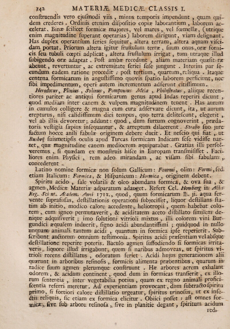 conftruendis vero ejufmodi viis , minus temporis impendunt * quam qui¬ dem crederes . Ordinis, etenim difpofitio copia? laborantium , laborem ac¬ celerat.. Bina?* fcilicet formica majores, vel mares ,, vel femella?, (utrique enim magnitudine fuperant. operarias) laborem dirigunt, viamde lignati t.. Has duplex operantium feries fequitur, altera terram, altera aquam vifei- dara portat.. Priorum altera igitur fruilulum terrae , funm onus, orse forni¬ cis feu tubuli coepti aaplicat, altera frufiulum irrigat, tum utraque illud Cubigenda ora? adaptatPoft amba? recedunt ,, aliam materiam quaslirrar abeunt, revertuntur , ac extremitate feriei fefe jungunt . Interim par fe¬ cundum eadem ratione procedit ; poffc tertium, quartum,reliqua . Itaque centena, formicarum in anguftifiimo quovis fpatio laborem perficiunt, nec fibi: impedimentum, operi autem incrementum adferunt citiffimum., Herodotus, Plinius , Solinus, Pomponius Mela■: , Philofimtus , aliique recen- tiores pariter ac antiqui formicarum genus apud Indas reperiri dicunt , quod; mediam inter- canem & vulpem, magnitudinem: tenent . Has,' aurum? In cumulos colligere & magna cum cura adfervare dicunt,, ita, ut aurum; erepturus, nifi calidiflimum diei tempus,, quo terra delitefcunt, elegerit „ vel ab illis devoretur;, addunt? quod , dum furtum cognoverint , pra?da- toris veiiigia fiepius: infequantur, & arreptum dilacerent , Strabo fuo jure fadtum hocce anili fabtfe originem debere ducit. Et nefeio qui fiat ut £u$beq fuismetipfis oculis apud Tureas formicam Indicam £efe vidiffe nar¬ ret quse magnitudine canem mediocrem a?quiparabat. Gratias illi perfol- veremus.,, fi qua?dam ex monftruis hifce in Europam tranfmififfetr. Faci- Kores; enim. Phy fici , rem adeo, mirandam 3 ac vifam fibi fabulam; concederent «. Latino nomine formicae non folum Gallicum: Fourmi, olim: Forni, fcd. Ctiam Italicum: Formica, & Hifpanicum: Hormica , originem debent. Spiritu acido , fale volatili St oleo abundans formica, & ova fua , & agmen, Medica Materia adparatum adauget . Refert Cei.» Homberg in: Achs Reg. Sci nu Academ. Ami 1712., quod , quum formicarum Ib. ji. aqua fer¬ vente fuprafufas, deftillationis operationi fubjecifiet, liquor deftilians fta- tim ab initio, modico calore accedente,- heliotropii quem habebat eoio¬ rem , cum: igneo permutaverit, & aciditatem aceto difiillato fimilem de¬ nique adquifiverit imo folutioni vitrioli mixtus ,, ilii colorem vini Bur- gundici sequalem induerit, figno acidi abundantifiimi ; quidquod in nullo> unquam animali tantum acidi 5 quantum in formica ipfe reperierit. Sub- feribunt audtorum omnium teftimonia. Spiritus acidi prsefentiam vel abfque* deftillatione reperire poteris. Baculo agmen fuffodiendo fi formicas irrita¬ veris,, liquore illud irrigabunt ,, quem fi naribus admoveas * ut fpiritus vi- trioli recens diftillatus , odoratum feriet . Acidi hujus generationem ali 1 qua?runt in arboribus refinofis „ formicis alimenta pra?bentibus , quarum iix radice fuum agmen plerumque conlfruunt . Ha? arbores' acrem exhalant odorem;, Sc acidum continent, quod dum in formicas tranfierit, ex illo¬ rum fententia , inter vegetabilia potius , quam ex regno animali profici- fcentia referri meretur . Ad experientiam provocant, dum fubtradlo fpiriru primo, fi fortiori calore diftillatio urgeatur, fpiritus urinofus, ut ex infe— diis reliquis, fic etiam ex formica elicitur . Obiici poifet .* aft omnes for- «aife&y, five. fub arbore refinofa five in planitie degant, fpiritum acidum redi-