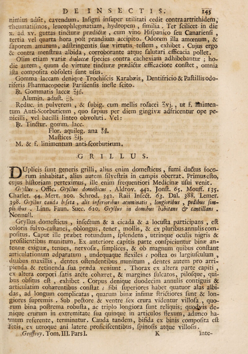 B E INSECTIS. - 14$ nimius adiit, cavendum. Infigni infuper utilitati cedit contraartrithidem^ nheiiinatiinios, leucophlegmatiam, hydropem, fimilia . Ter fcilicet- ili die ad xy. guttas tindura? praedidas , cum vino Hifpanico feu Canarienfi , tertia vel quarta hora pofl prandium accipito» Odorem illa amoenum, & faporem amarum, adflringentis fuae virtutis, teflem , exhibet. Cujus ergo & contra menflrua albida, corroborante atque falutari efficacia pollet. Olim etiam varias dialacca fpecies contra cachexiam adhibebantur ; ho¬ die autem , quum de virtute tindurae praedidae efficaciore conflet, omnia ifta compofita obfoleti funt ufus. Gomraa laccam denique Trochifcis Karabasis , Dentifricio & Pafiillis odo¬ riferis Pharmacopoeias Parifienfis inefie Teito» IJi. Gommatis laccx 5j 0. Alumin, adufl. gi. Reduc, in pulverem , & fubig. cum mellis rofacei 3yj., ut E Ithlmen- tum Anti-Scorbuticum , quo faepius per diem gingivae adfricentur ope pe¬ nicilli, vel bacilli linteo obvoluti. Vel: 1^. Tindur. gomm. lacc» Flor, aquileg. ana f 8. Maflices 5ij. M. .& E linimentum aatLTcorbutkum 0 G R T L L U S. DUplicis funt generis grilli, alius enim domeflicus , fumi dudus foco~ rum inhabitat, alius autem filveflris in campis oberrat. Primus efto, cujus hifloriam perteximus, ille enim frequentiori Medicinae ufui venit. Gryllus . Offic. Gryllus domeflicus . Aldrov. 442. Jonft. #5. Mouff. ijj.. Charlet. 44. Mern 200. Schrod. 342. Raii Infed. 63. Dal. 388. Lernen 398. Gryllus cauda bifeta , alis inferioribus acuminatis , longioribus , pedibus fim- pinibus c Linn. Faun. Suec. 620, Gryllus in domibus habitans & cantillans . Nonnull. Gryllus domeflicus , infedum fk a cicada & a locufta participans , eft coloris fulvo-caftanei, oblongus, tener, mollis, & ex pluribus annuliscom- pofitus. Caput ille praebet rotundum, fplendens , utrinque oculis nigris 8c profilientibus munitum. Ex anteriore capitis parte confpiciuntur binae an¬ tennae exiguae, tenues, nervofae, fimplices, & ob magnum quibus conflant articulationum adparatum , undequaque flexiles ; poftea os largiufculum „ duabus maxillis , dentes oflendentibus munitum , dentes autem pro arri¬ pienda & retinenda Tua praeda veniunt . Thorax ex altera parte capiti , ex altera corpori Tatis arde cohaeret, & margines fulcatos, pilofque, qui¬ bus oblitus efl , exhibet . Corpus denique duodecim annulis contiguis & articulatim cohaerentibus conflat ; fibi Tuperiores habet quatuor alas albi¬ das, ad longum complicatas , quarum binae infimae flridiores funt Sc lon¬ giores fupremis . Sub pedore 8c ventre fex crura videntur villofa , quo¬ rum bina poflrerna robufla, ac triplo longiora funt reliquis; quodyis de- gnique crurum in extremitate fua quinque in articulos flexum, adunco ha- nmnn referente, terminatur. Cauda tandem, bifida ex binis compofita efl letis, ex utroque ani latere proficifcentibus, fpinofis atque yillofis. ;Geoffroy. Tom.III, ParsI. K Inte-