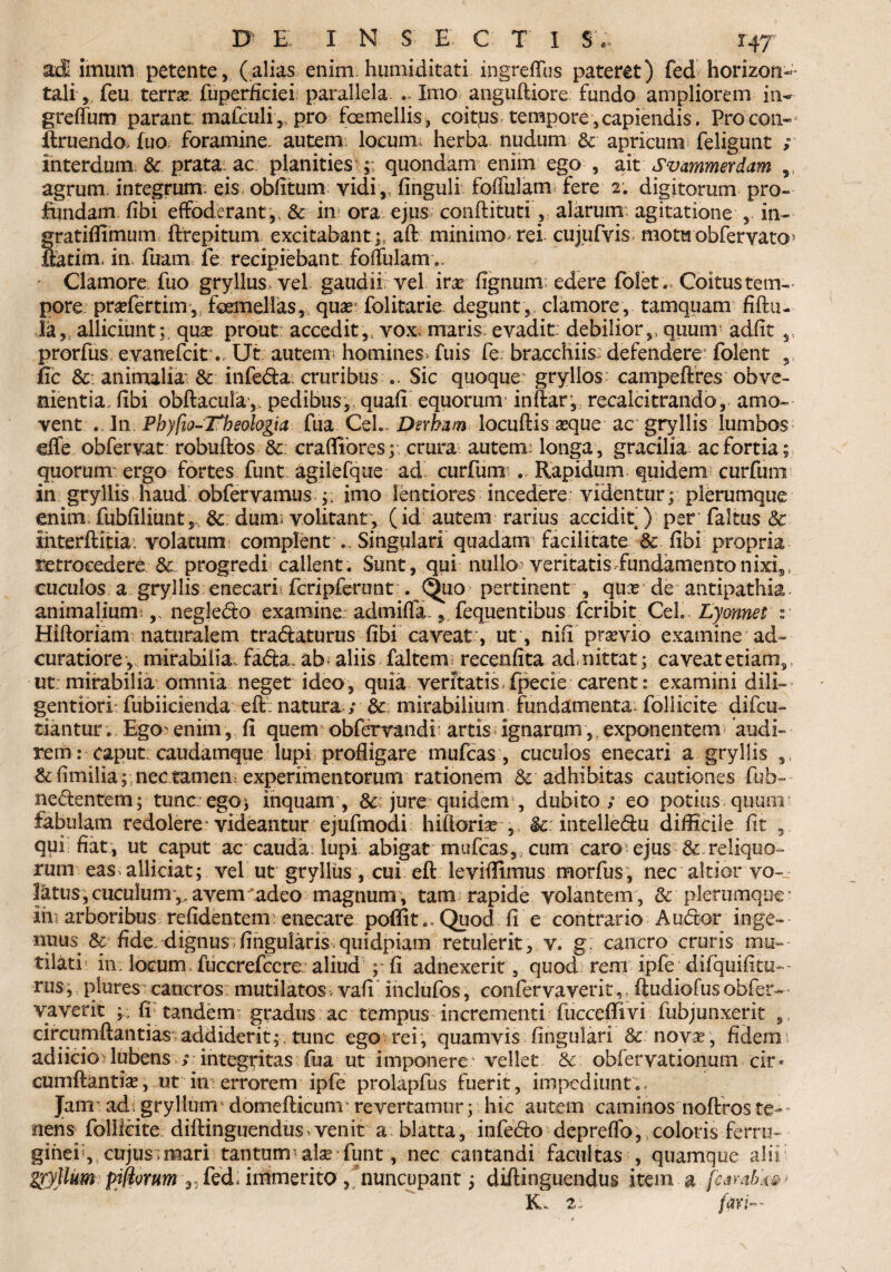 adi imum petente, (alias enim humiditati ingreffus pateret) fed horizon¬ tali, feu terrae, fuperficiei parallela .. Imo angiiftiore fundo ampliorem in- greflum parant: mafculi,, pro foemellis, coitcus tempore,capiendis. Procon- ftruendo> (uo. foramine, autem locum; herba nudum & apricum feligunt ; interdum & prata: ac planities ;; quondam enim ego , ait Svammerdam agrum integrum, eis- oblitum vidi,, finguli foffulam fere 2. digitorum pro¬ fundam fibi effoderant,, & in ora ejus conftituti, alarum: agitatione in- gratiffimum ftrepitum excitabant ;, aft minimo rei cujufvis motuobfervato> ftatim, in fuam: fe recipiebant foffulam.. Clamore fuo gryllus, vel gaudiirvel ira lignum; edere folet» Coitus tem¬ pore prafertim , feemelias, qua folitarie. degunt , clamore, tamquam fiftu- la, alliciunt;; quae prout: accedit,, vox: maris evadit debilior,, quum adiit ,, prorfus evanefcit . Ut autem; homines, fuis fe bracchiis defendere folent , fic &: animalia- & infe&a. cruribus .. Sic quoque gryllos campeftres obve¬ nientia, libi obftacula, pedibus,, quali equorum inftar, recalcitrando, amo¬ vent In Phylio-Tlieologia fua CeL Dsrbam locuftis aeque ac gryllis lumbos dfe obfervat robuftos &: craffibres; crura autem; longa, gracilia ac fortia; quorum ergo fortes funt agilefque ad curfurn . Rapidum quidem curfuni in gryllis haud obfervamus ;; imo lentiores incedere videntur ; plerumque enim fubfiliunt, & dum; volitant, (id autem rarius accidit ) per faltus & iiiterftitia. volatum complent . Singulari quadam facilitate & fibi propria retrocedere dc progredi callent. Sunt, qui nullo; veritatis fundamento nixi,. cuculos a gryllis enecari; fcripferunt . .b.u<? pertinent , quar de antipathia, animalium.,, negledo examine, admifla., fequentibus fcribit CeL Lyonnet % Hifloriam naturalem tra&aturus fibi caveat, ut , nifi praevio examine ad- curatiore, mirabilia, fa&a. ab - aliis faltem; recenfita admittat; caveat etiam,, ut: mirabilia omnia neget ideo, quia veritatis, fpecie carent : examini dili- gentiori fubiicienda eft: natura; bc mirabilium fundamenta; follicite difcu- tiantur. EgO' enim, fi quem obfervandi artis ignarum, exponentem ‘audi¬ rem: caput: caudamque lupi profligare mulcas:, cuculos enecari a gryllis ,, & fimilia;; nec tameii; experimentorum rationem & adhibitas cautiones fub= nefrentem; tune:ego; inquam , 8c jure quidem , dubito / eo potius quum fabulam redolere videantur ejufmodi hiftoriae , $c: intellefru difficile fit , . qui fiat, ut caput ac cauda lupi abigat mufcas,, cum caro; ejus & reliquo¬ rum eas^ alliciat; vel ut gryllus, cui eft leviflimus morfus, nec altior vo— 1atus,cuculum*,,avem adeo magnum, tam rapide volantem, & plerumque” Ih; arboribus refidentem: enecare poflit .. Quod fi e contrario Aufror inge¬ nuus & fide, dignusifingularis quidpiam retulerit, v. g: cancro cruris mu¬ tilati' in. locum fuccrefccre aliud p fi adnexerit, quod rem ipfe difquifiui-- rus; plures cancros mutilatos, vafi inclufos, confervaveritftudiofusobfer- vaverit fi tandem gradus ac tempus incrementi fucceflivi fubjunxerit circumflandas addiderit; , tunc ego rei , quamvis lingulari & novas , fidem i adiicio lubens / integritas fua ut imponere vellet &: obfervationum cir* cumftantia, ut in errorem ipfe prolapfus fuerit, impediunt.. Jam' ad: gryllum domeflicunr revertamur; hic autem caminos noftros te¬ nens follicite diftinguendus^venit a blatta, infefro depreflb, coloris ferru¬ ginei, cujusimari tantum-alae funt, nec cantandi facultas , quamque alii gryllum^ fed. immento, nuncupant; diftinguendus item a fcambk»* K. 2; fari-