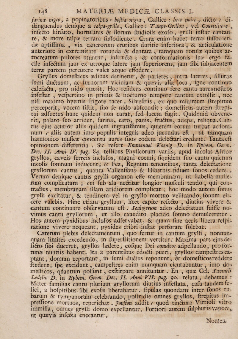 farina nigro , a popinatoribus .- keftia nigra , Gallice : bete nvire r dicto ; cL ftinguendus denique a tdpa-grillo, Gallice : T1 aupe-Grillon , vel Courtilliere 3 infedo hirfuto, hortulanis & florum ftudiofis exofo , grilli inftar cantan¬ te, & more talpa? terram fuffodiente . Crura enim habet terra? fuffodien- da? aptiflima , yix cancrorum cruribus duritie inferiora , & articulatione anteriore in extremitate rotunda & dentata , tamquam rotula? quibus ar¬ tocreatum piftores utuntur, inftruda ; & conformationis fua? ergo f& ciie infedum jam ex utroque latere jam fuperiorem, jam flbi fubjacentem terra? partem percutere valet atque effodere. Gryllus domefticus a?dibus detinetur, & parietes, intra lateres, flffuras fumi duduuni, ac furnorum viciniam & quavis alia loca , igne continuo calefada, pro nido quaerit. Hoc relidens continuo fere cantu aures noilros infeftat , vefpertino in primis & nocturno tempore cantum extollit , nec nifi maximo hyemis frigore tacet . Silveftris , ex quo minimum ftrepitom perceperit, vocem fiftit, fuo fe nido abfcondit; domefticus autem ftrepi- tui adfuetus hunc quidem non curat, fed lucem fugit. Quidquid obvene¬ rit, palato fuo arridet, farina, caro, panis, frudus, adeps, reliqua.Can¬ tus ejus acutior aliis quidem ingratiffimus, quietem eorum turbat aefotn- num / aliis autem imo populis integris adeo jucundus eft , ut tamquam harmonico mufica? concentu aures fuos eodem deiedari credant. Tanta eft opinionum differentia . Sic refert Emmanuel Koenig D. in Epbem. Germ. Dee. 11. Anni IV. pag. 84. teftibus Phyftcorum variis, apud incolas Africa? gryllos, caveis ferreis inclufos, magni coemi, fiquidem fuo cantu quietum incolis fomnitm inducunt; & Fez, Regnum tenentibus, tanta deledatione gryllorum cantus , quanta Vallenfibus & Hibernis fidiwm fonos cedere . Verum denique cantus grylli organon effe membranam, ut flabella mulie¬ rum complicatam ; cui fub ala neditur longior mufculi tendo, qui con» tradus, membranam illam aridiorem complicat ; hoc modo autem fonus grylli excitatur, & tendinem vel in gryllo mortuo vellicando,fonum eli¬ cere valebis. Hinc etiam gryllum , licet capite refedo , diutius vivere &: cantum continuare obfervatum eft . Scaligerum adeo deledatum fuilfe no¬ vimus cantu gryllorum , ut illo exaudito placido fomno demulceretur . Hos autem' pyxidibus inclufos adfervabat, & quum fine aeris libera refpH ratione vivere nequeant, pyxides cribri inftar perforare folebat. Ca?terum plebis deledamentum , quo fertur in cantum grylli, nonnua- quam limites excedendo, in fuperftitionem vertitur. Maxima pars ejusde^ lido flbi duceret, gryllos Eedere, eofque Dei equuleos adpellando, pro for¬ tuna nuntiis habent. Ita a parentibus edodi pueri, gryllos campeftresca¬ ptant, domum reportant , in fumi dudus reponunt, & domefticosreddere ftudent; fpe excidunt, campeftres enim numquam cicurabuntur, imo do» mefticos,. qhantum poffunt , exftirpare annituntur . En , qua? Cei. Samueli Ledelio D. in Ephem. Germ. Dee. 11. Anni VII. pag. 90. relata , debemus : Mater familias cantu plurium gryllorum diutius infeftata, cafu tandem fe» lici, a hofpitibus flbi exofls liberabatur . Epulas quondam inter fonos tu^ barum & tympanorum celebrando, poftridie omnes gryllos, ftrepitus im- preflfione mortuos, reperiebat. Jonflon addit ; quod tindura Vitrioli vitro immiffa, omnes grylli domo expellantur, Fortiori autem fulphuris-vapore, ut quavis infeda enecantur.