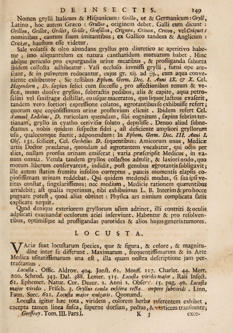 DE INSECTIS, r 49 Nomen grylli Italicum .& Hifpanicum: Grilloy ut & Germanicum iGryll^ Latino , hoc autem Graeco : Grullos, originem debet. Galli eum dicunt : Grillon, GrillotGnllet, Grille, Grefillon, Crigmn, Crinon, Cricon, velCriquet; nominibus , cantum fuum imitantibus; ex Gallico tandem & Anglicum : Crickety hauftum effe videtur. Sale volatili & oleo abundans gryllus pro diuretico ac aperitivo habe¬ tur 5 imo aliquantulum ex natura cantharidum mutuatum habet . Hinc abfque periculo pro expurgandis urinae meatibus , & profliganda faburra ibidem colleda adhibeatur . Yafi ecclufo immifli grylli , furni ope are- fcant, & in pulverem reducantur, cujus gr. xij. ad £)j., cum aqua conve¬ niente exhibentor . Sic teftibus Epbm. Germ. Dee. L Anni /X & X, Ceh Hagendom , D. faepius felici cum fucceffu , pro affedionibus renum 8c ve- ficae;, unum duofve gryllos, fubtradis pedibus, alis 8c capite, aqua petro® felini vel faxifragae deftillat, eo ufque maceratos, quo liquorJadeus evaferit, tandem vero fortiori exprefiione colatos, aegrotantibusfeexhibuiffe refert; quorum ope copiofiflimum urinae profluvium elicuit . Ibidem refert CeL Samml Ledelius, D. ruricolam quemdam, fibi cognitum , faepius febrim ter¬ tianam, gryllo in cyatho cerivifiae foluto , depuliffe . Denuo aliud fubne- damus , nobis quidem fufpedae fidei , aft deficiente ampliori gryllorum ufu, qualecumque fuerit, adponendum: In Ephem. Germ. Dee. 111. Anni 7. Obf. 131. fcilicet, CeL Gerbefius D. LequentibusAmicorum unus, Medicas artis Dodor pr^clarus, quondam ad aegrotantem vocabatur , qui odo per dies, nullam prorfus urinam emiferat; varia praefcripfit Medicus , in va¬ num omnia. Vetula tandem gryllos colledos adtulit, & laxiori nodo, quo motum Jiberum confervarent, indidit, poft genubus aegrotantis fubligavit; ille autem flatiin fremitu infolite correptus , paucis momentis elapfis co~ pioiiffimam urinam reddebat. Qui quidem medendi modus, fi fuaipfive¬ ritas confiat, fingulariffimus; nec medium , Medicis rationem quaerentibus arridebit; aft qualia reperimus, tibi exhibuimus L. B. Interim & pro hocce pugnare poteft , quod alias obtinet : Phyfica ars nimium complicata fatis explicare nequit. * ^ Quod denique exteriorem gryllorum ufum adtinet, illi contriti & oculis adplicati exapuandae oculorum aciei mferviunt. Habentur &; pro refolven- tibus, qptimifque ad profligandas parotides & alios hujus generis tumores. L O C U S T A* VAriae fu&t locuftarum fpecies, quae & figura, 8c colore , & magnitu¬ dine inter fe differunt. Maximarum, frequentifli marum & in Arte Medica ufitatiflimarum una e fi , illa quam noftra deferiptione jam per- tradamus . Locufta. Offic. Aldrov. 404. Jonft. 62, Mouff. 1x7. Charlet. 44. Mem soo. Schrod. 345. Dal. ,388, Lemer. 515. Locufta viridis major . Raii Infed. 61. Ephemer. Natur. Cur. Deeur. 2. Anni 2. Obfery, 15. pag. 40. Locufta major viridis . Frifch. 3. Gryllus cauda enfifera re&a, mpore fubviridi . Linna Eaun. Suec. 621. Locufta major vulgaris. Quorumd. Locufta igitur haec tota , viridem , colorem herba* referentem exhibet s excepta tamen linea fufea, fuperne dorfum, pedus,&verticemtranfeuntej