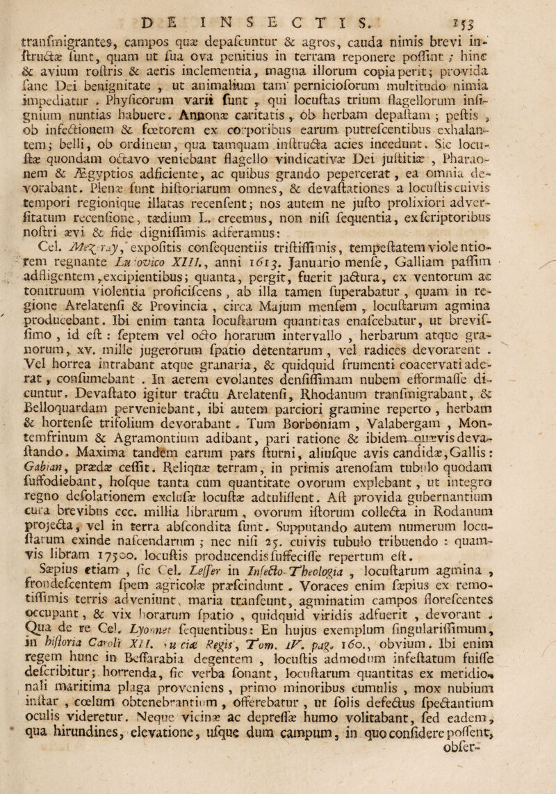 tranfmigranteS', campos quas depafcuntur & agros, cauda nimis brevi in- ftruciae tunc,, quam ut fua ova penitius in terram reponere podiof: ; hinc & avium rohris & aeris inclementia, magna illorum copia perit; provida dane Dei benignitate , ut animalium tam* pernicioforum multitudo nimia impediatur . Phy Acorum varii funt T qui locuhas trium flagellorum inii- gnium nuntias habuere. Annonas caritatis , ob herbam depaham ; pedis , ob infedfcionem & fetorem ex corporibus earum putrefcentibus exhalan¬ tem; belli, ob ordinem, qua tamquam .inhrubki acies incedunt. Sic loeu~ has quondam octavo veniebant flagello rindicativae Dei jultitfe , Pharao- nem & TEgyptios adficiente, ac quibus grando pepercerat, ea omnia de¬ vorabant. Plenas funt hi horiarum omnes, & devaftationes a locuhiscuivis tempori regionique illatas recenfent; nos autem ne juho prolixiori adver- litatum recenflone, tasdium L, creemus, non nih fequentia, exfcriptoribus noftri sevi & fide dignihimis adieramus: Cei. , expolitis cenfequentiis triftidimis, tempehafem viole ntio- rem regnante Lu ‘ovico XII/., anni ibrj. Januario menfe, Galliam padim adfligentem,excipientibus; quanta, pergit, fuerit jadura, ex ventorum ac tonitruum violentia proflcifcens, ab illa tamen fuperabatur , quam in re¬ gione Arelatenfl & Provincia , circa Majum menfem , loeuharum agmina producebant. Ibi enim tanta loeuharum quantitas enafcebatur, ut brevif- fimo , id eh : feptem vel odio horarum intervallo , herbarum atque gra¬ norum, xy. mille jugerortim fpatio detentarum , vel radices devorarent . Vel horrea intrabant atque granaria , & quidquid frumenti coacervati ade¬ rat , confumebant . In aerem evolantes deniifliinam nubem efformaffe di™ cuntur. Devahato igitur tradu Arelatenfl, Rhodanum tranfmigrabant, & Belloquardain perveniebant, ibi autem parciori gramine reperto , herbam & hortenfe trifolium devorabant» Tum Borboniam , Valabergam , Moti- temfrinum & Agramontium adibant, pari ratione & ibidem quasvis deva- hando. Maxima tandem earum pars fturni, aliufque avis candidas,Gallis: Gabian, pnedas cedit. Reliquae terram, in primis arenofam tubulo quodam fuffodiebant, hofque tanta cum quantitate ovorum explebant , ut integra regno defolationem exclufae locuhas adtuliflent. Ah provida gubernantium cura brevibus ccc. millia librarum , ovorum ihorum colleda in Rodanum projeda, vel in terra abfcondita funt. Supputando autem numerum locu- darum exinde nafcendanim ; nec nifl 25. cuivis tubulo tribuendo t quam¬ vis libram 17500. loeuhis producendisfuffeciffe repertum eh. Saspius etiam , fic CeL Leffer in Infetto* Theologia , loeuharum agmina , frondefeentem fpem agricolae prasfeindunt . Voraces enim faspius ex rerno- tiflimis terris adveniunt, maria tranfeunt, agminatim campos florefeentes occupant, & vix horarum fpatio , quidquid viridis adfuerit , devorant * Qi1J> de re Ce). Lyomer. fequentibus: En hujus exemplum fingulariflimum, in hifloYia Caroli XII. *u eia Regis, Tom. iV. pag* idoM obvium. Ibi enim regem hunc in Beffarabia degentem , loeuhis admodum infehatum fuiffe deferibitur; horrenda, fle verba fonant, loeuharum quantitas ex meridio-, nafi maritima plaga proveniens , primo minoribus cumulis , mox nubium inftar , coelum obtenebrantium , offerebatur , ut folis defe&us fpedfantium oculis videretur. Neque vicina ac depreflas humo volitabant, fed eadem, qua hirundines, elevatione, ufque dum campum, in quo confidere poffent, obfer-